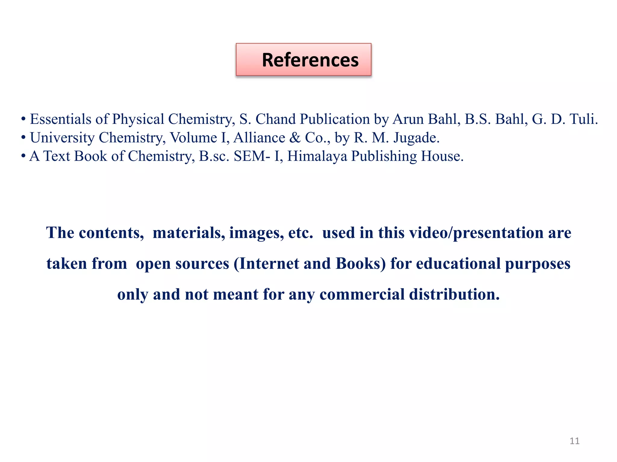 References
• Essentials of Physical Chemistry, S. Chand Publication by Arun Bahl, B.S. Bahl, G. D. Tuli.
• University Chemistry, Volume I, Alliance & Co., by R. M. Jugade.
• A Text Book of Chemistry, B.sc. SEM- I, Himalaya Publishing House.
The contents, materials, images, etc. used in this video/presentation are
taken from open sources (Internet and Books) for educational purposes
only and not meant for any commercial distribution.
11
 