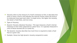  Viscosity refers to the measure of a fluid’s resistance to flow. It describes how
thick or sticky a fluid is and indicates the internal friction within the fluid as
its molecules move past each other. In simple terms, the higher the viscosity,
the slower a fluid flows, and vice versa.
 Types of Viscosity;
 Dynamic Viscosity (Absolute Viscosity) : This type measures a fluid’s internal
resistance to flow when subjected to a shear force. It is typically measured in
units of Pascal-seconds (Pa·s) or poise (P).
 The dynamic viscosity describes how much force is required to make a fluid
flow at a given rate.
 Example: Honey has high dynamic viscosity compared to water.
 
