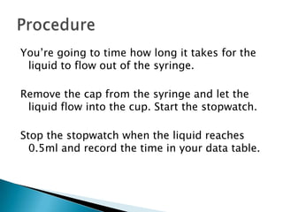 You’re going to time how long it takes for the
 liquid to flow out of the syringe.

Remove the cap from the syringe and let the
 liquid flow into the cup. Start the stopwatch.

Stop the stopwatch when the liquid reaches
  0.5ml and record the time in your data table.
 
