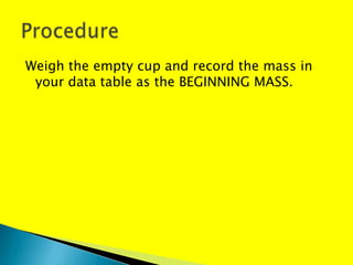 Weigh the empty cup and record the mass in
 your data table as the BEGINNING MASS.
 