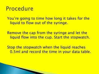 You’re going to time how long it takes for the
 liquid to flow out of the syringe.

Remove the cap from the syringe and let the
 liquid flow into the cup. Start the stopwatch.

Stop the stopwatch when the liquid reaches
  0.5ml and record the time in your data table.
 