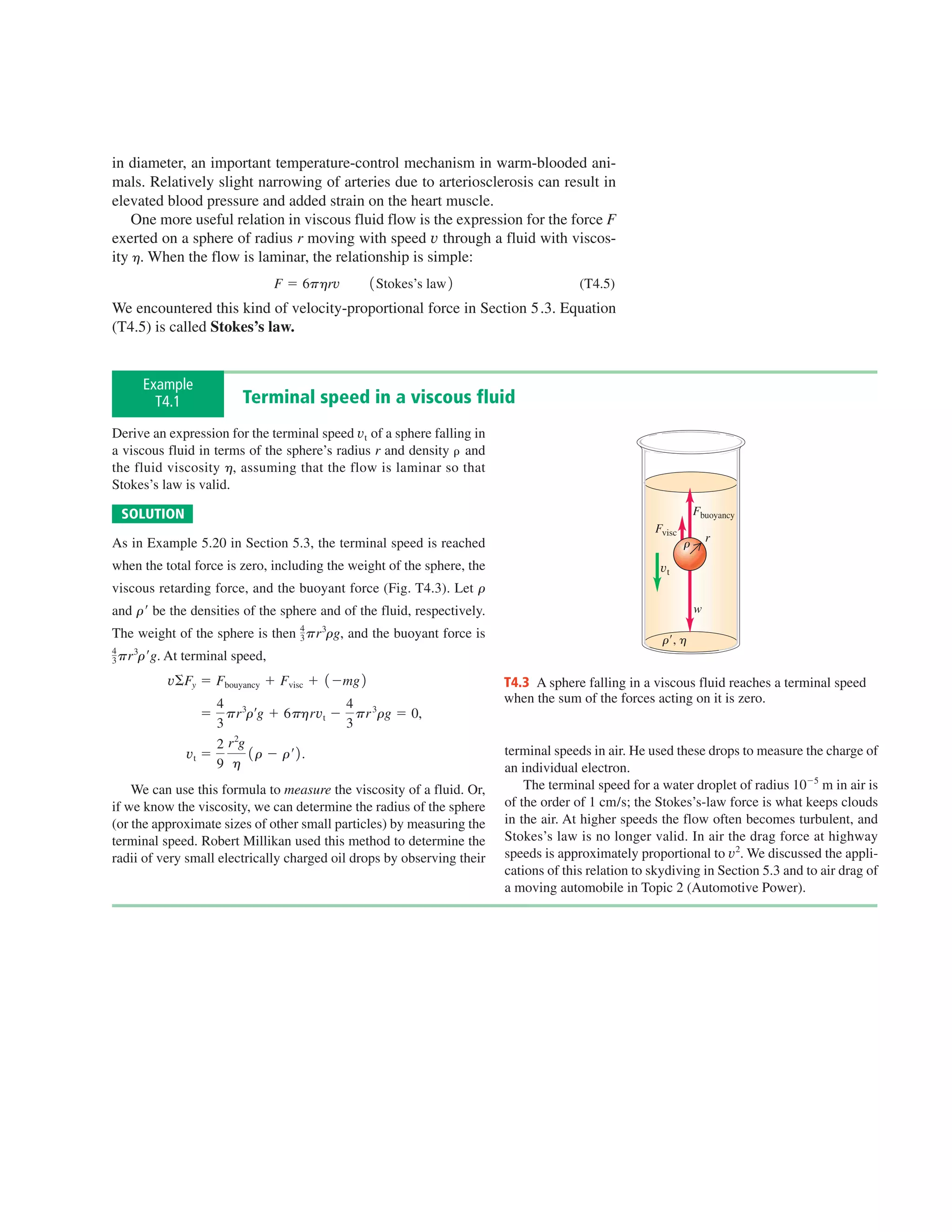 in diameter, an important temperature-control mechanism in warm-blooded ani-
mals. Relatively slight narrowing of arteries due to arteriosclerosis can result in
elevated blood pressure and added strain on the heart muscle.
    One more useful relation in viscous fluid flow is the expression for the force F
exerted on a sphere of radius r moving with speed v through a fluid with viscos-
ity h. When the flow is laminar, the relationship is simple:
                                 F 5 6phrv        1 Stokes’s law 2                      (T4.5)
We encountered this kind of velocity-proportional force in Section 5.3. Equation
(T4.5) is called Stokes’s law.


     Example
       T4.1              Terminal speed in a viscous fluid
Derive an expression for the terminal speed vt of a sphere falling in
a viscous fluid in terms of the sphere’s radius r and density and
the fluid viscosity h, assuming that the flow is laminar so that
Stokes’s law is valid.

 SOLUTION                                                                                                         Fbuoyancy
                                                                                                      Fvisc
As in Example 5.20 in Section 5.3, the terminal speed is reached                                              r       r

when the total force is zero, including the weight of the sphere, the                                  vt
viscous retarding force, and the buoyant force (Fig. T4.3). Let r
and rr be the densities of the sphere and of the fluid, respectively.                                             w

                                    3 pr rg,
                                    4   3
The weight of the sphere is then               and the buoyant force is                                r9, h
3 pr rrg. At
4   3
               terminal speed,
          vSFy 5 Fbouyancy 1 Fvisc 1 1 2mg 2                              T4.3 A sphere falling in a viscous fluid reaches a terminal speed
                    4                   4                                 when the sum of the forces acting on it is zero.
                  5 pr 3rrg 1 6phrvt 2 pr 3rg 5 0,
                    3                   3
                    2 r 2g
               vt 5        1 r 2 rr 2 .                                   terminal speeds in air. He used these drops to measure the charge of
                    9 h                                                   an individual electron.
    We can use this formula to measure the viscosity of a fluid. Or,          The terminal speed for a water droplet of radius 1025 m in air is
if we know the viscosity, we can determine the radius of the sphere       of the order of 1 cm/s; the Stokes’s-law force is what keeps clouds
(or the approximate sizes of other small particles) by measuring the      in the air. At higher speeds the flow often becomes turbulent, and
terminal speed. Robert Millikan used this method to determine the         Stokes’s law is no longer valid. In air the drag force at highway
radii of very small electrically charged oil drops by observing their     speeds is approximately proportional to v2. We discussed the appli-
                                                                          cations of this relation to skydiving in Section 5.3 and to air drag of
                                                                          a moving automobile in Topic 2 (Automotive Power).
 