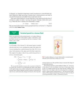 in diameter, an important temperature-control mechanism in warm-blooded ani-
mals. Relatively slight narrowing of arteries due to arteriosclerosis can result in
elevated blood pressure and added strain on the heart muscle.
    One more useful relation in viscous fluid flow is the expression for the force F
exerted on a sphere of radius r moving with speed v through a fluid with viscos-
ity h. When the flow is laminar, the relationship is simple:
                                 F 5 6phrv        1 Stokes’s law 2                      (T4.5)
We encountered this kind of velocity-proportional force in Section 5.3. Equation
(T4.5) is called Stokes’s law.


     Example
       T4.1              Terminal speed in a viscous fluid
Derive an expression for the terminal speed vt of a sphere falling in
a viscous fluid in terms of the sphere’s radius r and density and
the fluid viscosity h, assuming that the flow is laminar so that
Stokes’s law is valid.

 SOLUTION                                                                                                         Fbuoyancy
                                                                                                      Fvisc
As in Example 5.20 in Section 5.3, the terminal speed is reached                                              r       r

when the total force is zero, including the weight of the sphere, the                                  vt
viscous retarding force, and the buoyant force (Fig. T4.3). Let r
and rr be the densities of the sphere and of the fluid, respectively.                                             w

                                    3 pr rg,
                                    4   3
The weight of the sphere is then               and the buoyant force is                                r9, h
3 pr rrg. At
4   3
               terminal speed,
          vSFy 5 Fbouyancy 1 Fvisc 1 1 2mg 2                              T4.3 A sphere falling in a viscous fluid reaches a terminal speed
                    4                   4                                 when the sum of the forces acting on it is zero.
                  5 pr 3rrg 1 6phrvt 2 pr 3rg 5 0,
                    3                   3
                    2 r 2g
               vt 5        1 r 2 rr 2 .                                   terminal speeds in air. He used these drops to measure the charge of
                    9 h                                                   an individual electron.
    We can use this formula to measure the viscosity of a fluid. Or,          The terminal speed for a water droplet of radius 1025 m in air is
if we know the viscosity, we can determine the radius of the sphere       of the order of 1 cm/s; the Stokes’s-law force is what keeps clouds
(or the approximate sizes of other small particles) by measuring the      in the air. At higher speeds the flow often becomes turbulent, and
terminal speed. Robert Millikan used this method to determine the         Stokes’s law is no longer valid. In air the drag force at highway
radii of very small electrically charged oil drops by observing their     speeds is approximately proportional to v2. We discussed the appli-
                                                                          cations of this relation to skydiving in Section 5.3 and to air drag of
                                                                          a moving automobile in Topic 2 (Automotive Power).
 