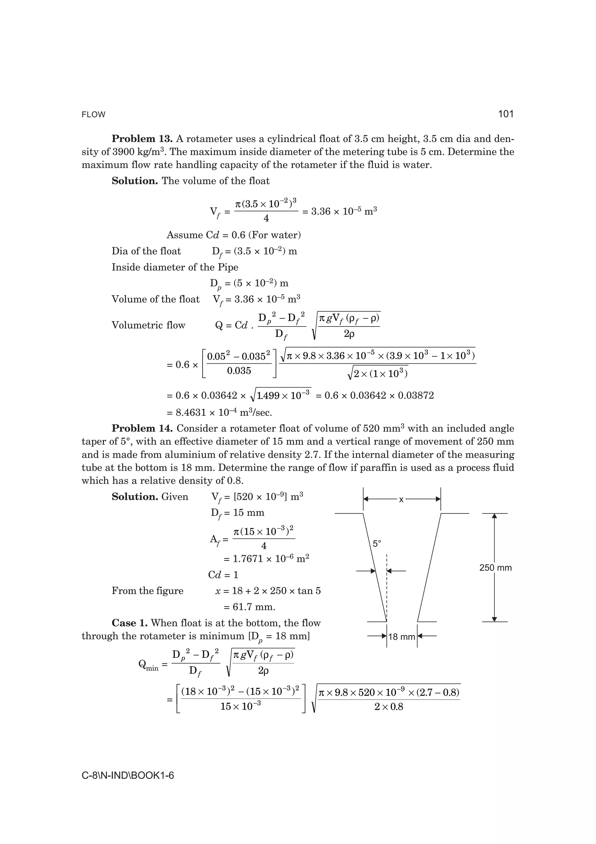 FLOW                                                                                                                101

        Problem 13. A rotameter uses a cylindrical float of 3.5 cm height, 3.5 cm dia and den-
sity of 3900 kg/m3. The maximum inside diameter of the metering tube is 5 cm. Determine the
maximum flow rate handling capacity of the rotameter if the fluid is water.
       Solution. The volume of the float

                                          π (3.5 × 10 −2 ) 3
                                Vf =                         = 3.36 × 10–5 m3
                                                  4
                   Assume Cd = 0.6 (For water)
       Dia of the float          Df = (3.5 × 10–2) m
       Inside diameter of the Pipe
                                Dp = (5 × 10–2) m
       Volume of the float       Vf = 3.36 × 10–5 m3
                                                D p2 − D f 2         π gV f (ρ f − ρ)
       Volumetric flow            Q = Cd .
                                                        Df                 2ρ


                   = 0.6 ×
                               LM 0.05 − 0.035 OP
                                      2             2
                                                             π × 9.8 × 3.36 × 10 −5 × (3.9 × 10 3 − 1 × 10 3 )
                                N 0.035 Q                                     2 × (1 × 10 3 )

                   = 0.6 × 0.03642 ×            1.499 × 10 −3 = 0.6 × 0.03642 × 0.03872
                   = 8.4631 × 10–4 m3/sec.
       Problem 14. Consider a rotameter float of volume of 520 mm3 with an included angle
taper of 5°, with an effective diameter of 15 mm and a vertical range of movement of 250 mm
and is made from aluminium of relative density 2.7. If the internal diameter of the measuring
tube at the bottom is 18 mm. Determine the range of flow if paraffin is used as a process fluid
which has a relative density of 0.8.
       Solution. Given           Vf = [520 × 10–9] m3                                     x
                                 Df = 15 mm
                                        π (15 × 10 −3 ) 2
                                Af =
                                               4                                   5°
                                      = 1.7671 × 10–6 m2
                                                                                                                 250 mm
                                Cd = 1
       From the figure            x = 18 + 2 × 250 × tan 5
                                      = 61.7 mm.
      Case 1. When float is at the bottom, the flow
through the rotameter is minimum [Dp = 18 mm]                                           18 mm
                          2       2
                      Dp − Df             π gV f (ρ f − ρ)
             Qmin =
                          Df                    2ρ

                   =
                       LM (18 × 10 ) − (15 × 10 ) OP
                                  −3 2                   −3 2
                                                                     π × 9.8 × 520 × 10 −9 × (2.7 − 0.8)
                        N         15 × 10      −3
                                                   Q                              2 × 0.8




C-8N-INDBOOK1-6
 