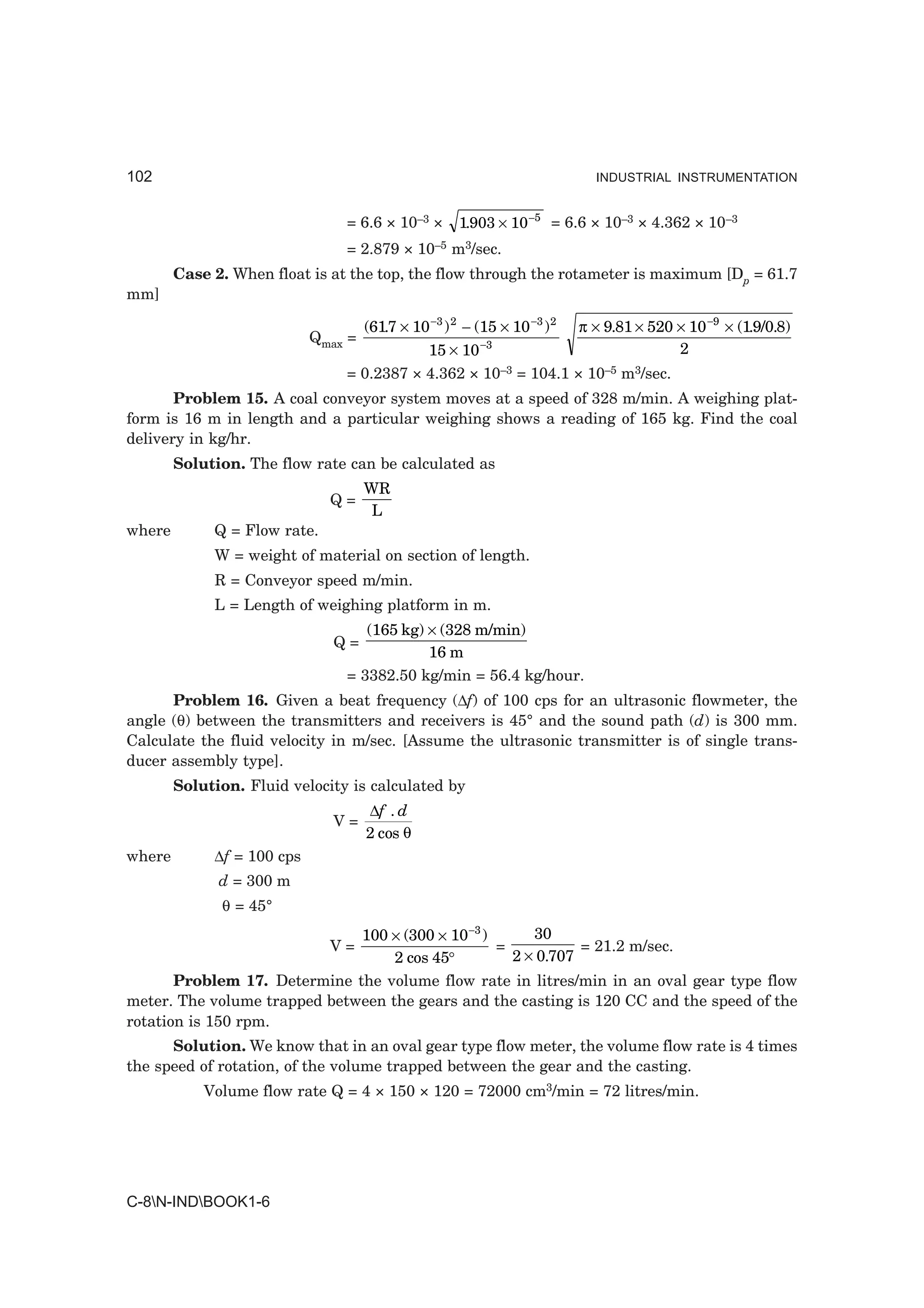 102                                                                    INDUSTRIAL INSTRUMENTATION


                                = 6.6 × 10–3 ×   1.903 × 10 −5 = 6.6 × 10–3 × 4.362 × 10–3
                                = 2.879 × 10–5 m3/sec.
        Case 2. When float is at the top, the flow through the rotameter is maximum [Dp = 61.7
mm]

                                  (617 × 10 −3 ) 2 − (15 × 10 −3 ) 2 π × 9.81 × 520 × 10 −9 × (1.9/0.8)
                                     .
                            Qmax =
                                           15 × 10 −3                               2
                                = 0.2387 × 4.362 × 10–3 = 104.1 × 10–5 m3/sec.
       Problem 15. A coal conveyor system moves at a speed of 328 m/min. A weighing plat-
form is 16 m in length and a particular weighing shows a reading of 165 kg. Find the coal
delivery in kg/hr.
        Solution. The flow rate can be calculated as
                                     WR
                              Q=
                                      L
where        Q = Flow rate.
             W = weight of material on section of length.
             R = Conveyor speed m/min.
             L = Length of weighing platform in m.
                                   (165 kg) × (328 m/min)
                               Q=
                                            16 m
                                = 3382.50 kg/min = 56.4 kg/hour.
      Problem 16. Given a beat frequency (∆f) of 100 cps for an ultrasonic flowmeter, the
angle (θ) between the transmitters and receivers is 45° and the sound path (d) is 300 mm.
Calculate the fluid velocity in m/sec. [Assume the ultrasonic transmitter is of single trans-
ducer assembly type].
        Solution. Fluid velocity is calculated by
                                     ∆f . d
                               V=
                                     2 cos θ
where        ∆f = 100 cps
              d = 300 m
              θ = 45°
                              100 × (300 × 10 −3 )      30
                              V=                   =           = 21.2 m/sec.
                                   2 cos 45°         2 × 0.707
       Problem 17. Determine the volume flow rate in litres/min in an oval gear type flow
meter. The volume trapped between the gears and the casting is 120 CC and the speed of the
rotation is 150 rpm.
      Solution. We know that in an oval gear type flow meter, the volume flow rate is 4 times
the speed of rotation, of the volume trapped between the gear and the casting.
            Volume flow rate Q = 4 × 150 × 120 = 72000 cm3/min = 72 litres/min.




C-8N-INDBOOK1-6
 
