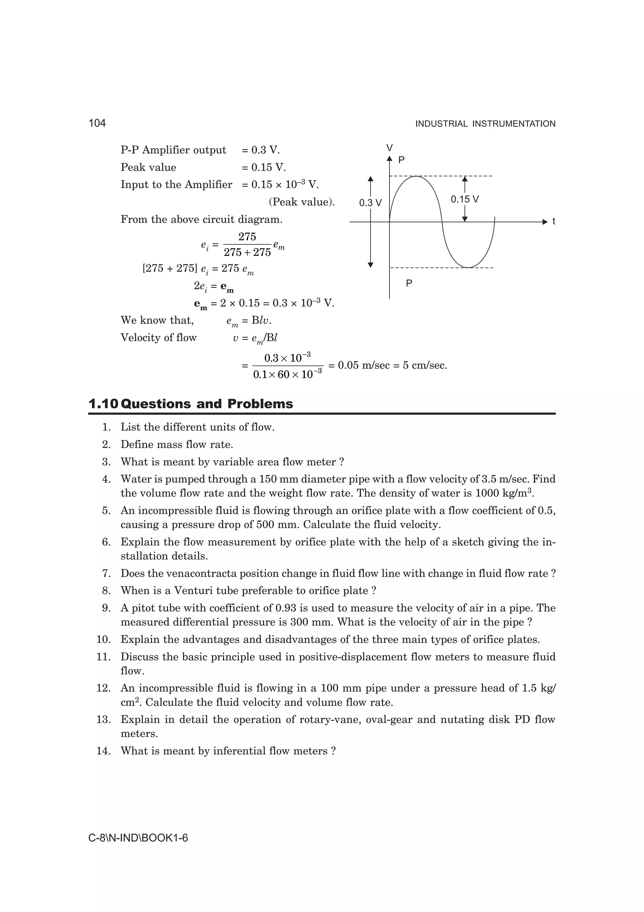 104                                                                             INDUSTRIAL INSTRUMENTATION


      P-P Amplifier output        = 0.3 V.                          V
                                                                        P
      Peak value                  = 0.15 V.
      Input to the Amplifier = 0.15 × 10–3 V.
                                         (Peak value).      0.3 V                     0.15 V

      From the above circuit diagram.                                                                    t
                              275
                         ei =        em
                           275 + 275
          [275 + 275] ei = 275 em
                     2ei = em                                               P

                      em = 2 × 0.15 = 0.3 ×    10–3   V.
      We know that,             em = Blv.
      Velocity of flow           v = em/Bl
                                        0.3 × 10 −3
                                  =                    = 0.05 m/sec = 5 cm/sec.
                                      0.1 × 60 × 10 −3

1.10 Questions and Problems
  1. List the different units of flow.
  2. Define mass flow rate.
  3. What is meant by variable area flow meter ?
  4. Water is pumped through a 150 mm diameter pipe with a flow velocity of 3.5 m/sec. Find
     the volume flow rate and the weight flow rate. The density of water is 1000 kg/m3.
  5. An incompressible fluid is flowing through an orifice plate with a flow coefficient of 0.5,
     causing a pressure drop of 500 mm. Calculate the fluid velocity.
  6. Explain the flow measurement by orifice plate with the help of a sketch giving the in-
     stallation details.
  7. Does the venacontracta position change in fluid flow line with change in fluid flow rate ?
  8. When is a Venturi tube preferable to orifice plate ?
  9. A pitot tube with coefficient of 0.93 is used to measure the velocity of air in a pipe. The
     measured differential pressure is 300 mm. What is the velocity of air in the pipe ?
 10. Explain the advantages and disadvantages of the three main types of orifice plates.
 11. Discuss the basic principle used in positive-displacement flow meters to measure fluid
     flow.
 12. An incompressible fluid is flowing in a 100 mm pipe under a pressure head of 1.5 kg/
     cm2. Calculate the fluid velocity and volume flow rate.
 13. Explain in detail the operation of rotary-vane, oval-gear and nutating disk PD flow
     meters.
 14. What is meant by inferential flow meters ?




C-8N-INDBOOK1-6
 