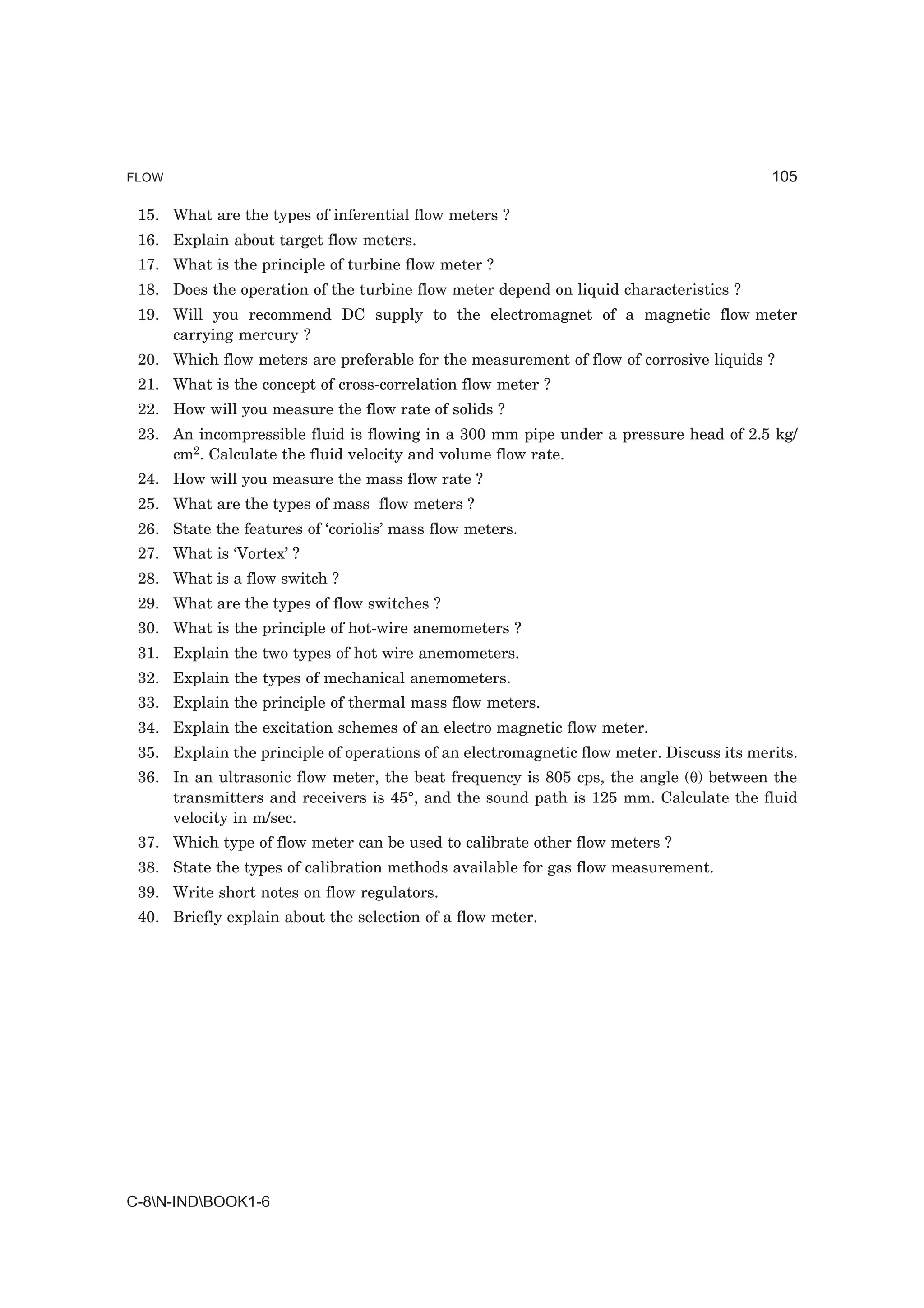 FLOW                                                                                      105

 15. What are the types of inferential flow meters ?
 16. Explain about target flow meters.
 17. What is the principle of turbine flow meter ?
 18. Does the operation of the turbine flow meter depend on liquid characteristics ?
 19. Will you recommend DC supply to the electromagnet of a magnetic flow meter
     carrying mercury ?
 20. Which flow meters are preferable for the measurement of flow of corrosive liquids ?
 21. What is the concept of cross-correlation flow meter ?
 22. How will you measure the flow rate of solids ?
 23. An incompressible fluid is flowing in a 300 mm pipe under a pressure head of 2.5 kg/
     cm2. Calculate the fluid velocity and volume flow rate.
 24. How will you measure the mass flow rate ?
 25. What are the types of mass flow meters ?
 26. State the features of ‘coriolis’ mass flow meters.
 27. What is ‘Vortex’ ?
 28. What is a flow switch ?
 29. What are the types of flow switches ?
 30. What is the principle of hot-wire anemometers ?
 31. Explain the two types of hot wire anemometers.
 32. Explain the types of mechanical anemometers.
 33. Explain the principle of thermal mass flow meters.
 34. Explain the excitation schemes of an electro magnetic flow meter.
 35. Explain the principle of operations of an electromagnetic flow meter. Discuss its merits.
 36. In an ultrasonic flow meter, the beat frequency is 805 cps, the angle (θ) between the
     transmitters and receivers is 45°, and the sound path is 125 mm. Calculate the fluid
     velocity in m/sec.
 37. Which type of flow meter can be used to calibrate other flow meters ?
 38. State the types of calibration methods available for gas flow measurement.
 39. Write short notes on flow regulators.
 40. Briefly explain about the selection of a flow meter.




C-8N-INDBOOK1-6
 