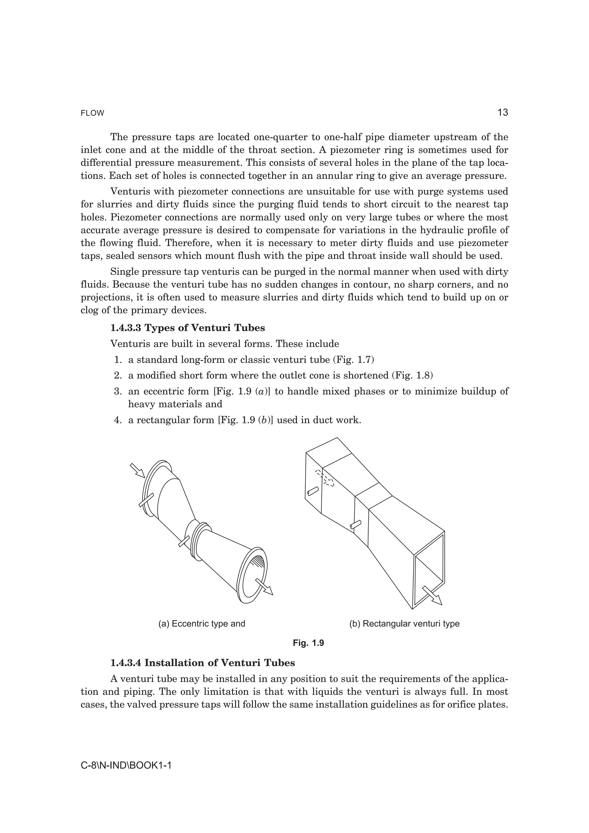 FLOW                                                                                            13

       The pressure taps are located one-quarter to one-half pipe diameter upstream of the
inlet cone and at the middle of the throat section. A piezometer ring is sometimes used for
differential pressure measurement. This consists of several holes in the plane of the tap loca-
tions. Each set of holes is connected together in an annular ring to give an average pressure.
       Venturis with piezometer connections are unsuitable for use with purge systems used
for slurries and dirty fluids since the purging fluid tends to short circuit to the nearest tap
holes. Piezometer connections are normally used only on very large tubes or where the most
accurate average pressure is desired to compensate for variations in the hydraulic profile of
the flowing fluid. Therefore, when it is necessary to meter dirty fluids and use piezometer
taps, sealed sensors which mount flush with the pipe and throat inside wall should be used.
       Single pressure tap venturis can be purged in the normal manner when used with dirty
fluids. Because the venturi tube has no sudden changes in contour, no sharp corners, and no
projections, it is often used to measure slurries and dirty fluids which tend to build up on or
clog of the primary devices.
       1.4.3.3 Types of Venturi Tubes
       Venturis are built in several forms. These include
       1. a standard long-form or classic venturi tube (Fig. 1.7)
       2. a modified short form where the outlet cone is shortened (Fig. 1.8)
       3. an eccentric form [Fig. 1.9 (a)] to handle mixed phases or to minimize buildup of
          heavy materials and
       4. a rectangular form [Fig. 1.9 (b)] used in duct work.




                 (a) Eccentric type and                       (b) Rectangular venturi type

                                                 Fig. 1.9

       1.4.3.4 Installation of Venturi Tubes
       A venturi tube may be installed in any position to suit the requirements of the applica-
tion and piping. The only limitation is that with liquids the venturi is always full. In most
cases, the valved pressure taps will follow the same installation guidelines as for orifice plates.




C-8N-INDBOOK1-1
 