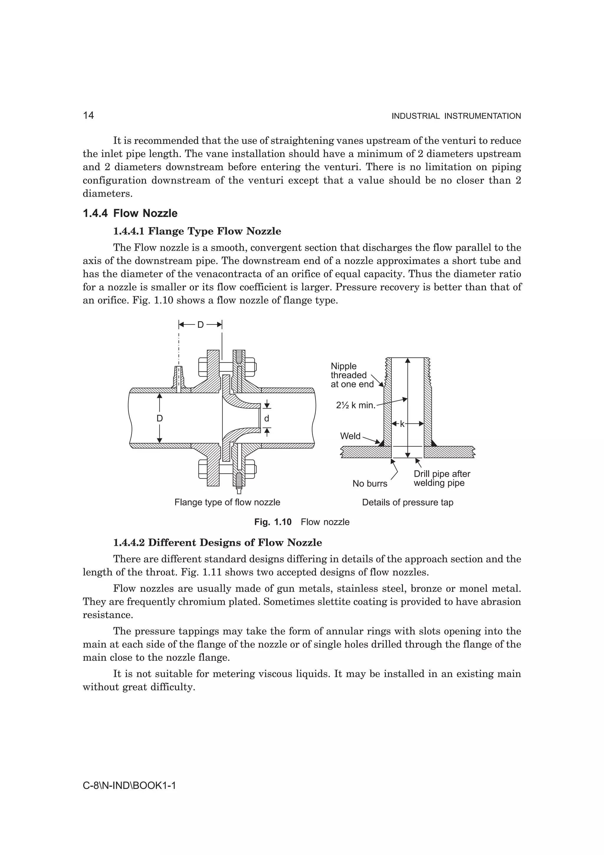14                                                                        INDUSTRIAL INSTRUMENTATION


       It is recommended that the use of straightening vanes upstream of the venturi to reduce
the inlet pipe length. The vane installation should have a minimum of 2 diameters upstream
and 2 diameters downstream before entering the venturi. There is no limitation on piping
configuration downstream of the venturi except that a value should be no closer than 2
diameters.
1.4.4 Flow Nozzle
      1.4.4.1 Flange Type Flow Nozzle
       The Flow nozzle is a smooth, convergent section that discharges the flow parallel to the
axis of the downstream pipe. The downstream end of a nozzle approximates a short tube and
has the diameter of the venacontracta of an orifice of equal capacity. Thus the diameter ratio
for a nozzle is smaller or its flow coefficient is larger. Pressure recovery is better than that of
an orifice. Fig. 1.10 shows a flow nozzle of flange type.

                         D



                                                        Nipple
                                                        threaded
                                                        at one end

                                                         2½ k min.
                D                         d
                                                                           k
                                                          Weld



                                                                               Drill pipe after
                                                               No burrs        welding pipe

                    Flange type of flow nozzle                   Details of pressure tap

                                       Fig. 1.10 Flow nozzle

      1.4.4.2 Different Designs of Flow Nozzle
      There are different standard designs differing in details of the approach section and the
length of the throat. Fig. 1.11 shows two accepted designs of flow nozzles.
       Flow nozzles are usually made of gun metals, stainless steel, bronze or monel metal.
They are frequently chromium plated. Sometimes slettite coating is provided to have abrasion
resistance.
      The pressure tappings may take the form of annular rings with slots opening into the
main at each side of the flange of the nozzle or of single holes drilled through the flange of the
main close to the nozzle flange.
      It is not suitable for metering viscous liquids. It may be installed in an existing main
without great difficulty.




C-8N-INDBOOK1-1
 