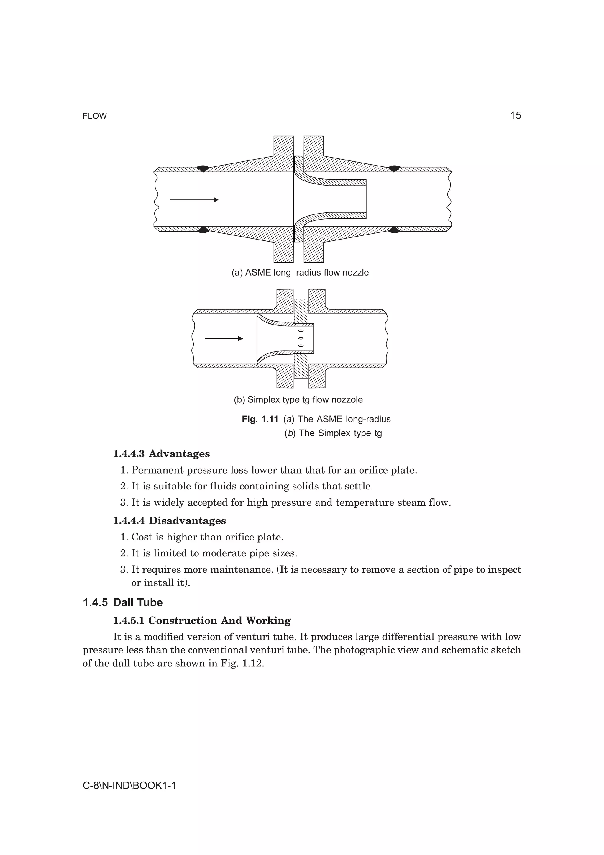 FLOW                                                                                          15




                                 (a) ASME long–radius flow nozzle




                                  (b) Simplex type tg flow nozzole

                                    Fig. 1.11 (a) The ASME long-radius
                                                (b) The Simplex type tg

       1.4.4.3 Advantages
        1. Permanent pressure loss lower than that for an orifice plate.
        2. It is suitable for fluids containing solids that settle.
        3. It is widely accepted for high pressure and temperature steam flow.
       1.4.4.4 Disadvantages
        1. Cost is higher than orifice plate.
        2. It is limited to moderate pipe sizes.
        3. It requires more maintenance. (It is necessary to remove a section of pipe to inspect
           or install it).
1.4.5 Dall Tube
       1.4.5.1 Construction And Working
       It is a modified version of venturi tube. It produces large differential pressure with low
pressure less than the conventional venturi tube. The photographic view and schematic sketch
of the dall tube are shown in Fig. 1.12.




C-8N-INDBOOK1-1
 
