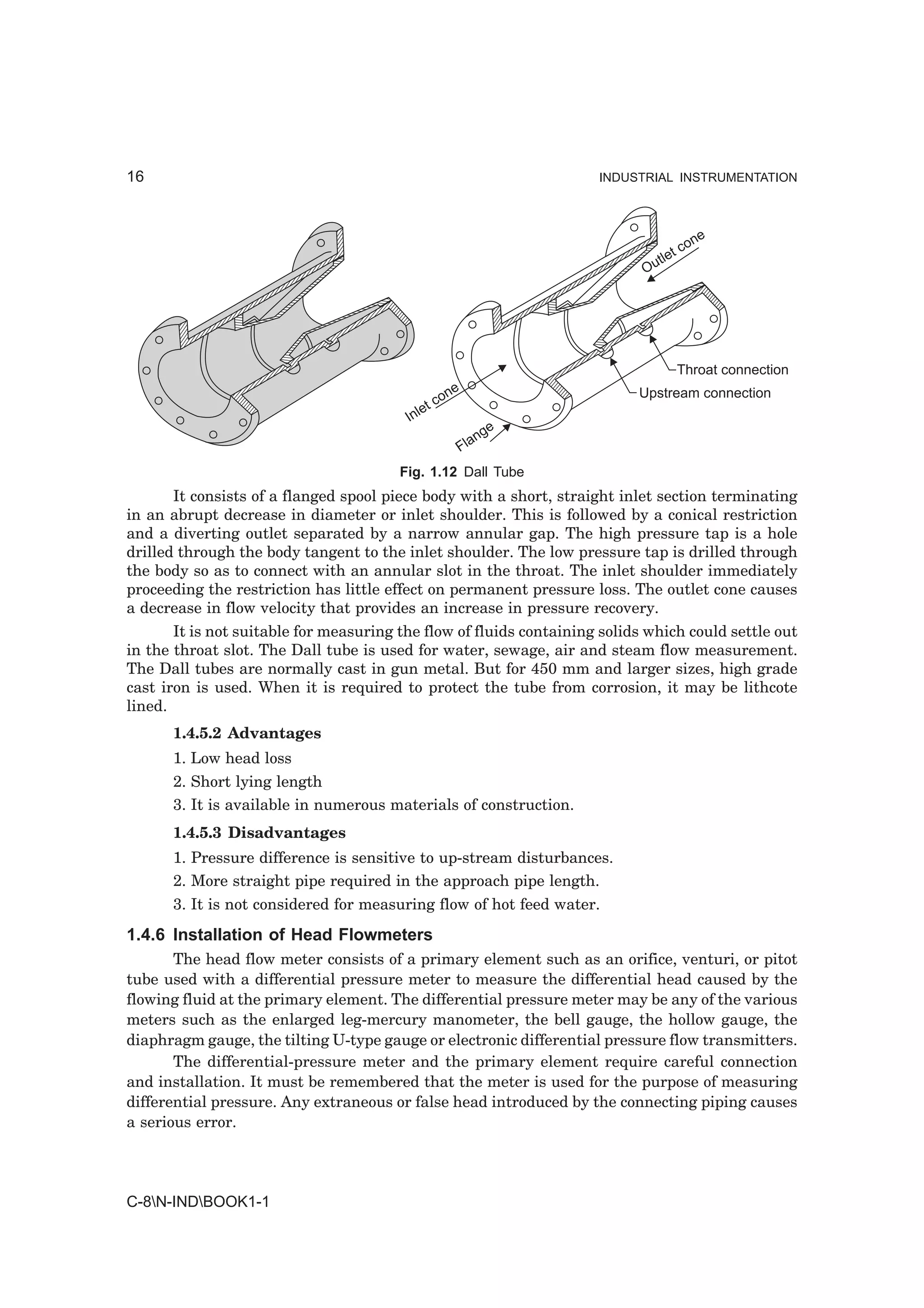 16                                                                   INDUSTRIAL INSTRUMENTATION




                                                                                        ne
                                                                                  t   co
                                                                              tle
                                                                            Ou




                                                                                      Throat connection
                                                   ne                      Upstream connection
                                                 co
                                            et
                                         Inl
                                                            e
                                                         ng
                                                      Fla
                                        Fig. 1.12 Dall Tube
       It consists of a flanged spool piece body with a short, straight inlet section terminating
in an abrupt decrease in diameter or inlet shoulder. This is followed by a conical restriction
and a diverting outlet separated by a narrow annular gap. The high pressure tap is a hole
drilled through the body tangent to the inlet shoulder. The low pressure tap is drilled through
the body so as to connect with an annular slot in the throat. The inlet shoulder immediately
proceeding the restriction has little effect on permanent pressure loss. The outlet cone causes
a decrease in flow velocity that provides an increase in pressure recovery.
       It is not suitable for measuring the flow of fluids containing solids which could settle out
in the throat slot. The Dall tube is used for water, sewage, air and steam flow measurement.
The Dall tubes are normally cast in gun metal. But for 450 mm and larger sizes, high grade
cast iron is used. When it is required to protect the tube from corrosion, it may be lithcote
lined.
      1.4.5.2 Advantages
      1. Low head loss
      2. Short lying length
      3. It is available in numerous materials of construction.
      1.4.5.3 Disadvantages
      1. Pressure difference is sensitive to up-stream disturbances.
      2. More straight pipe required in the approach pipe length.
      3. It is not considered for measuring flow of hot feed water.
1.4.6 Installation of Head Flowmeters
       The head flow meter consists of a primary element such as an orifice, venturi, or pitot
tube used with a differential pressure meter to measure the differential head caused by the
flowing fluid at the primary element. The differential pressure meter may be any of the various
meters such as the enlarged leg-mercury manometer, the bell gauge, the hollow gauge, the
diaphragm gauge, the tilting U-type gauge or electronic differential pressure flow transmitters.
       The differential-pressure meter and the primary element require careful connection
and installation. It must be remembered that the meter is used for the purpose of measuring
differential pressure. Any extraneous or false head introduced by the connecting piping causes
a serious error.




C-8N-INDBOOK1-1
 