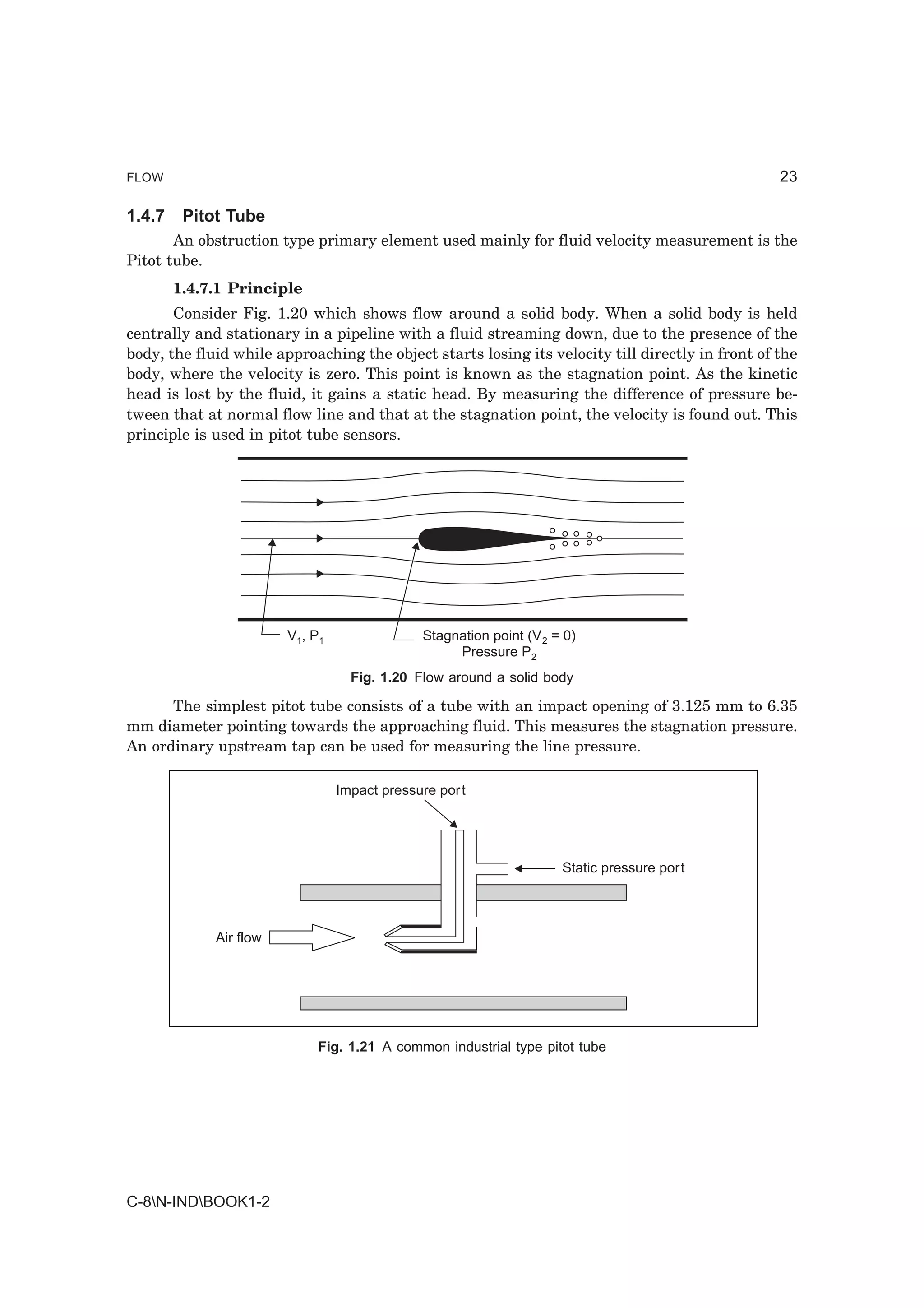FLOW                                                                                              23

1.4.7    Pitot Tube
       An obstruction type primary element used mainly for fluid velocity measurement is the
Pitot tube.
        1.4.7.1 Principle
       Consider Fig. 1.20 which shows flow around a solid body. When a solid body is held
centrally and stationary in a pipeline with a fluid streaming down, due to the presence of the
body, the fluid while approaching the object starts losing its velocity till directly in front of the
body, where the velocity is zero. This point is known as the stagnation point. As the kinetic
head is lost by the fluid, it gains a static head. By measuring the difference of pressure be-
tween that at normal flow line and that at the stagnation point, the velocity is found out. This
principle is used in pitot tube sensors.




                        V1, P1                Stagnation point (V 2 = 0)
                                                   Pressure P2
                                   Fig. 1.20 Flow around a solid body

      The simplest pitot tube consists of a tube with an impact opening of 3.125 mm to 6.35
mm diameter pointing towards the approaching fluid. This measures the stagnation pressure.
An ordinary upstream tap can be used for measuring the line pressure.

                                 Impact pressure port




                                                                     Static pressure port



             Air flow




                             Fig. 1.21 A common industrial type pitot tube




C-8N-INDBOOK1-2
 