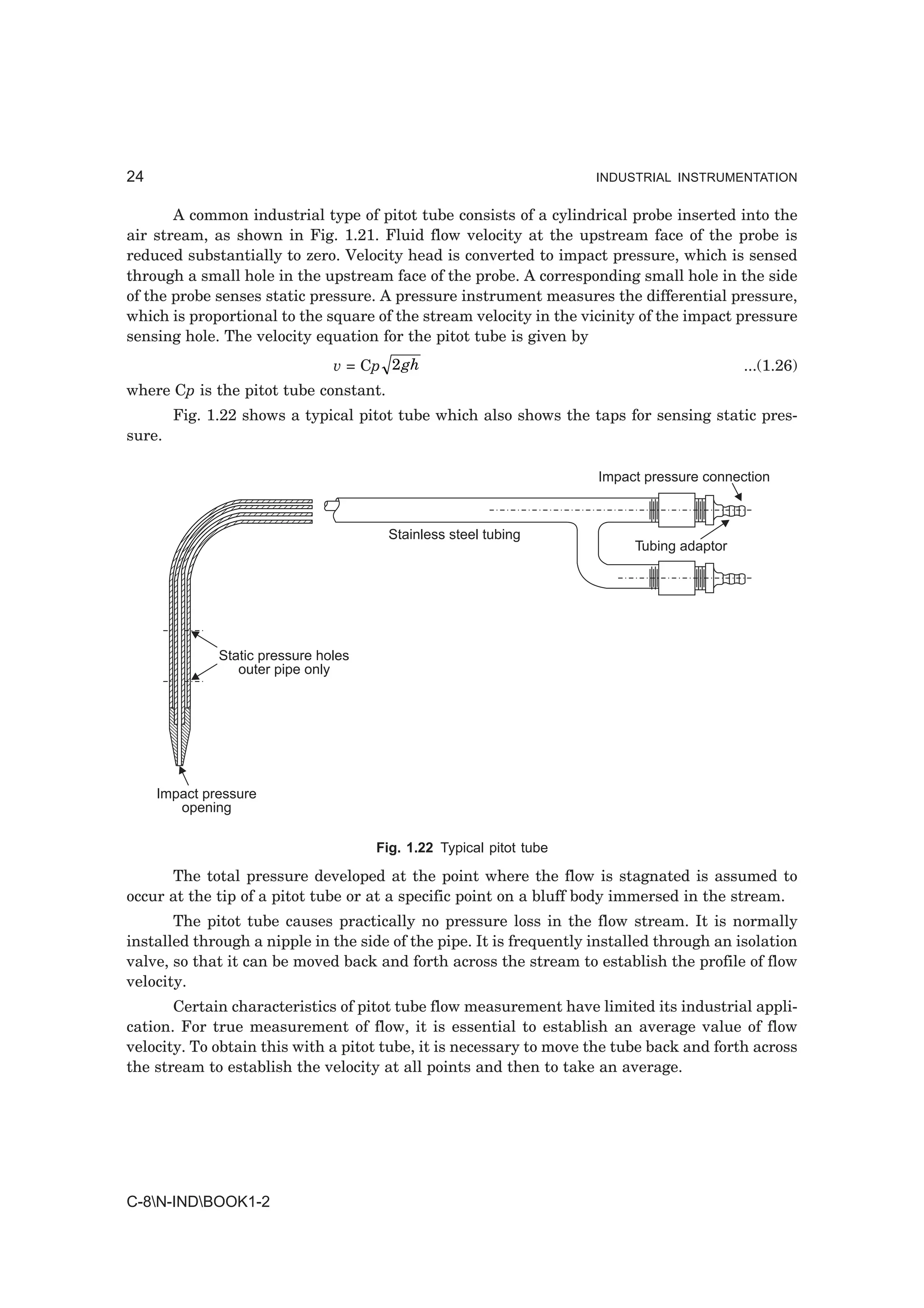 24                                                                   INDUSTRIAL INSTRUMENTATION


       A common industrial type of pitot tube consists of a cylindrical probe inserted into the
air stream, as shown in Fig. 1.21. Fluid flow velocity at the upstream face of the probe is
reduced substantially to zero. Velocity head is converted to impact pressure, which is sensed
through a small hole in the upstream face of the probe. A corresponding small hole in the side
of the probe senses static pressure. A pressure instrument measures the differential pressure,
which is proportional to the square of the stream velocity in the vicinity of the impact pressure
sensing hole. The velocity equation for the pitot tube is given by
                                v = Cp 2 gh                                                 ...(1.26)
where Cp is the pitot tube constant.
        Fig. 1.22 shows a typical pitot tube which also shows the taps for sensing static pres-
sure.

                                                                     Impact pressure connection



                                       Stainless steel tubing
                                                                           Tubing adaptor




              Static pressure holes
                 outer pipe only




     Impact pressure
        opening

                                      Fig. 1.22 Typical pitot tube

      The total pressure developed at the point where the flow is stagnated is assumed to
occur at the tip of a pitot tube or at a specific point on a bluff body immersed in the stream.
       The pitot tube causes practically no pressure loss in the flow stream. It is normally
installed through a nipple in the side of the pipe. It is frequently installed through an isolation
valve, so that it can be moved back and forth across the stream to establish the profile of flow
velocity.
       Certain characteristics of pitot tube flow measurement have limited its industrial appli-
cation. For true measurement of flow, it is essential to establish an average value of flow
velocity. To obtain this with a pitot tube, it is necessary to move the tube back and forth across
the stream to establish the velocity at all points and then to take an average.




C-8N-INDBOOK1-2
 