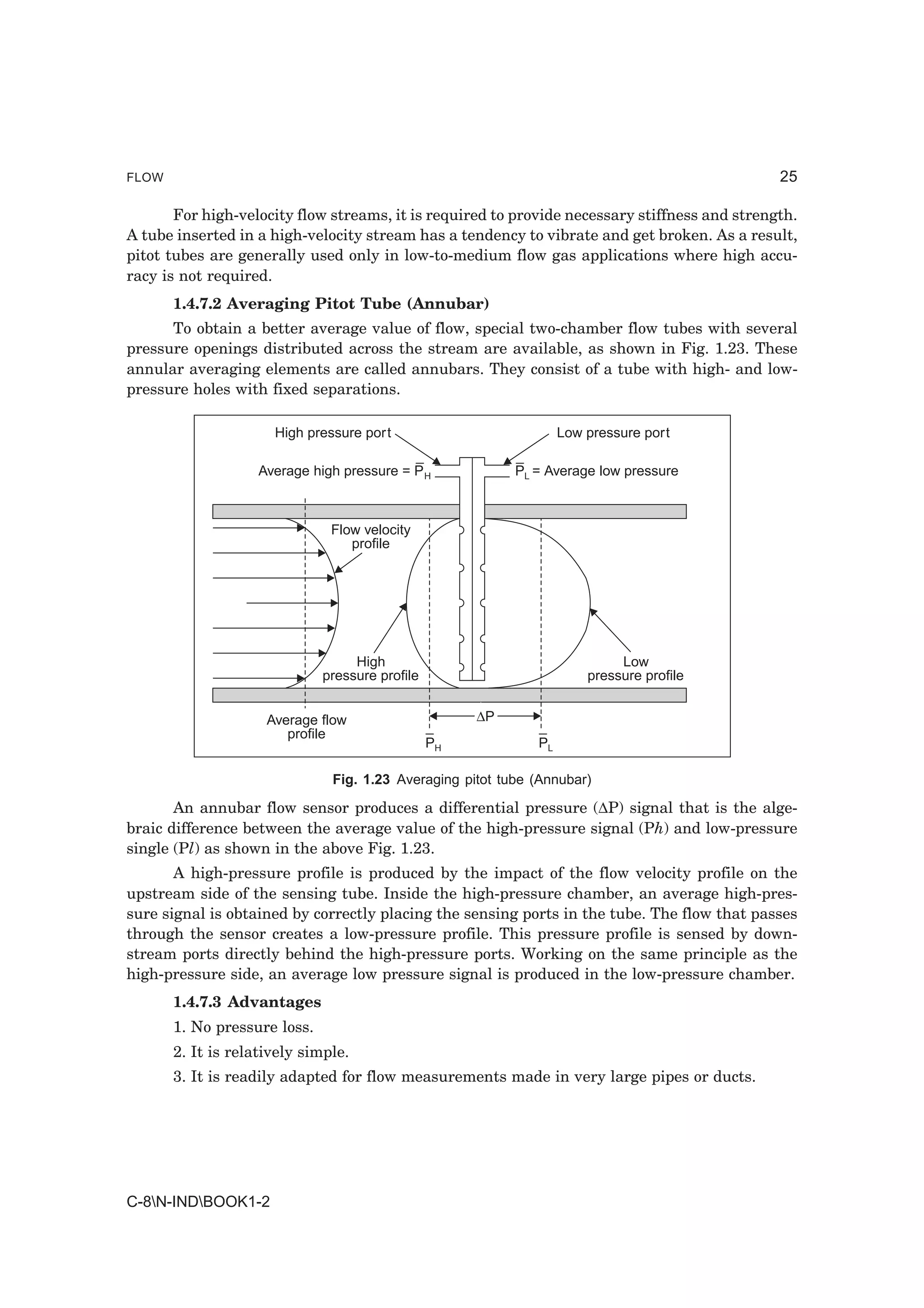 FLOW                                                                                           25

       For high-velocity flow streams, it is required to provide necessary stiffness and strength.
A tube inserted in a high-velocity stream has a tendency to vibrate and get broken. As a result,
pitot tubes are generally used only in low-to-medium flow gas applications where high accu-
racy is not required.
       1.4.7.2 Averaging Pitot Tube (Annubar)
      To obtain a better average value of flow, special two-chamber flow tubes with several
pressure openings distributed across the stream are available, as shown in Fig. 1.23. These
annular averaging elements are called annubars. They consist of a tube with high- and low-
pressure holes with fixed separations.

                      High pressure port                           Low pressure port

                    Average high pressure = P H            PL = Average low pressure



                               Flow velocity
                                  profile




                                   High                                     Low
                              pressure profile                         pressure profile


                     Average flow                     ∆P
                        profile
                                                 PH           PL

                               Fig. 1.23 Averaging pitot tube (Annubar)

       An annubar flow sensor produces a differential pressure (∆P) signal that is the alge-
braic difference between the average value of the high-pressure signal (Ph) and low-pressure
single (Pl) as shown in the above Fig. 1.23.
       A high-pressure profile is produced by the impact of the flow velocity profile on the
upstream side of the sensing tube. Inside the high-pressure chamber, an average high-pres-
sure signal is obtained by correctly placing the sensing ports in the tube. The flow that passes
through the sensor creates a low-pressure profile. This pressure profile is sensed by down-
stream ports directly behind the high-pressure ports. Working on the same principle as the
high-pressure side, an average low pressure signal is produced in the low-pressure chamber.
       1.4.7.3 Advantages
       1. No pressure loss.
       2. It is relatively simple.
       3. It is readily adapted for flow measurements made in very large pipes or ducts.




C-8N-INDBOOK1-2
 