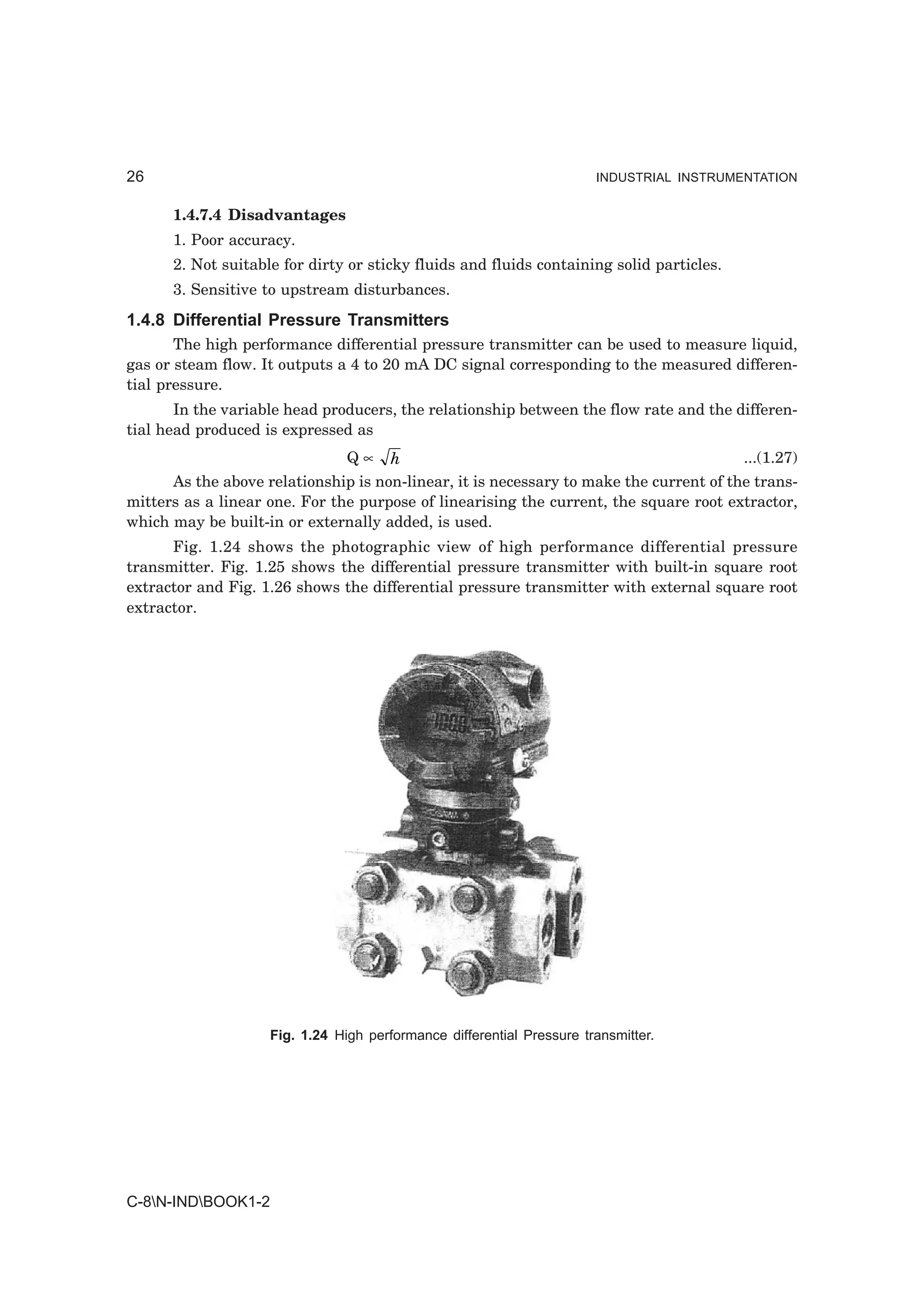 26                                                                     INDUSTRIAL INSTRUMENTATION


      1.4.7.4 Disadvantages
      1. Poor accuracy.
      2. Not suitable for dirty or sticky fluids and fluids containing solid particles.
      3. Sensitive to upstream disturbances.
1.4.8 Differential Pressure Transmitters
       The high performance differential pressure transmitter can be used to measure liquid,
gas or steam flow. It outputs a 4 to 20 mA DC signal corresponding to the measured differen-
tial pressure.
       In the variable head producers, the relationship between the flow rate and the differen-
tial head produced is expressed as
                                Q∝   h                                                  ...(1.27)
      As the above relationship is non-linear, it is necessary to make the current of the trans-
mitters as a linear one. For the purpose of linearising the current, the square root extractor,
which may be built-in or externally added, is used.
      Fig. 1.24 shows the photographic view of high performance differential pressure
transmitter. Fig. 1.25 shows the differential pressure transmitter with built-in square root
extractor and Fig. 1.26 shows the differential pressure transmitter with external square root
extractor.




                    Fig. 1.24 High performance differential Pressure transmitter.




C-8N-INDBOOK1-2
 