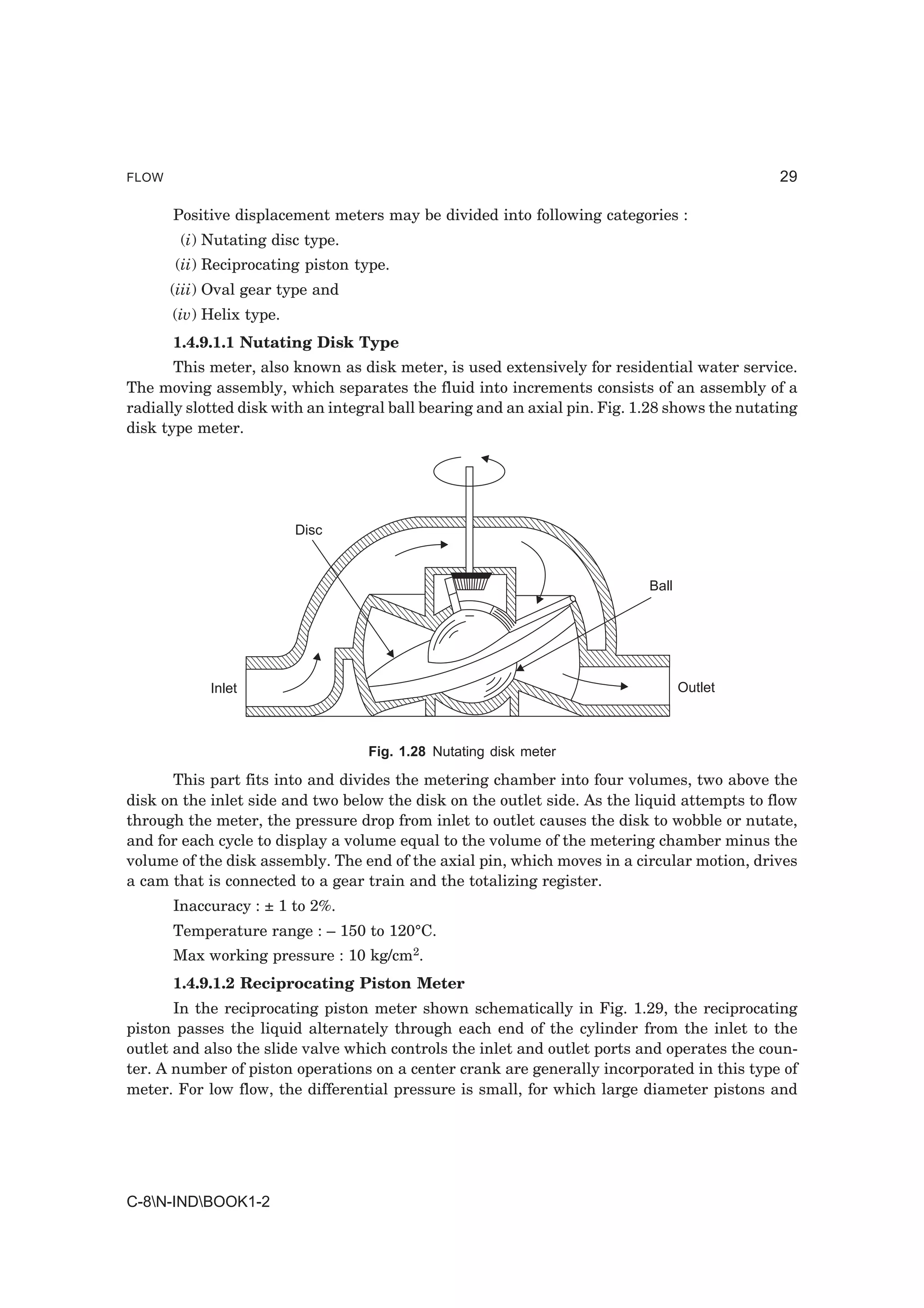 FLOW                                                                                           29

       Positive displacement meters may be divided into following categories :
        (i) Nutating disc type.
       (ii) Reciprocating piston type.
       (iii) Oval gear type and
       (iv) Helix type.
       1.4.9.1.1 Nutating Disk Type
       This meter, also known as disk meter, is used extensively for residential water service.
The moving assembly, which separates the fluid into increments consists of an assembly of a
radially slotted disk with an integral ball bearing and an axial pin. Fig. 1.28 shows the nutating
disk type meter.




                          Disc


                                                                            Ball




            Inlet                                                                  Outlet



                                   Fig. 1.28 Nutating disk meter

      This part fits into and divides the metering chamber into four volumes, two above the
disk on the inlet side and two below the disk on the outlet side. As the liquid attempts to flow
through the meter, the pressure drop from inlet to outlet causes the disk to wobble or nutate,
and for each cycle to display a volume equal to the volume of the metering chamber minus the
volume of the disk assembly. The end of the axial pin, which moves in a circular motion, drives
a cam that is connected to a gear train and the totalizing register.
       Inaccuracy : ± 1 to 2%.
       Temperature range : – 150 to 120°C.
       Max working pressure : 10 kg/cm2.
       1.4.9.1.2 Reciprocating Piston Meter
       In the reciprocating piston meter shown schematically in Fig. 1.29, the reciprocating
piston passes the liquid alternately through each end of the cylinder from the inlet to the
outlet and also the slide valve which controls the inlet and outlet ports and operates the coun-
ter. A number of piston operations on a center crank are generally incorporated in this type of
meter. For low flow, the differential pressure is small, for which large diameter pistons and




C-8N-INDBOOK1-2
 