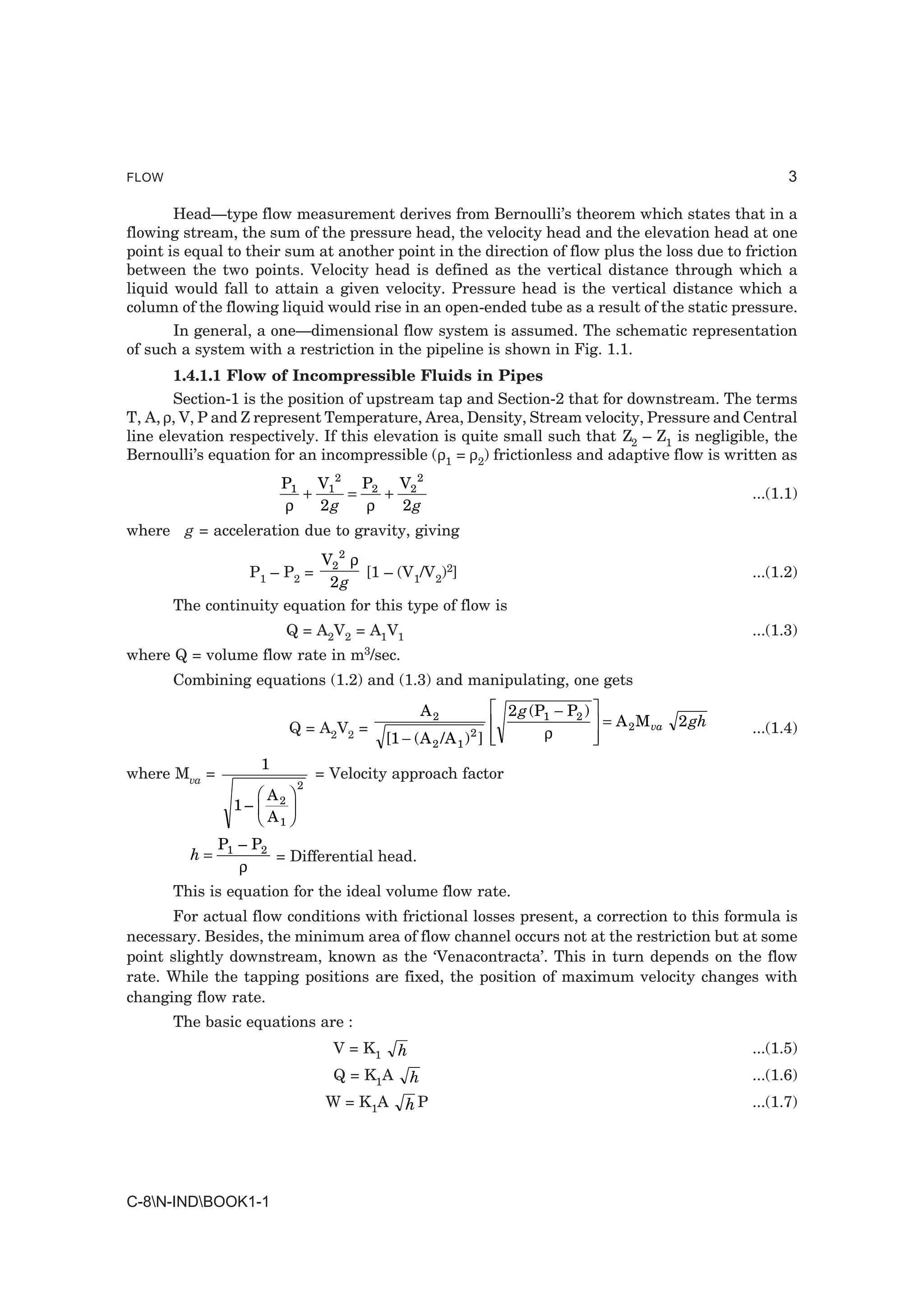 FLOW                                                                                                        3

       Head—type flow measurement derives from Bernoulli’s theorem which states that in a
flowing stream, the sum of the pressure head, the velocity head and the elevation head at one
point is equal to their sum at another point in the direction of flow plus the loss due to friction
between the two points. Velocity head is defined as the vertical distance through which a
liquid would fall to attain a given velocity. Pressure head is the vertical distance which a
column of the flowing liquid would rise in an open-ended tube as a result of the static pressure.
       In general, a one—dimensional flow system is assumed. The schematic representation
of such a system with a restriction in the pipeline is shown in Fig. 1.1.
       1.4.1.1 Flow of Incompressible Fluids in Pipes
       Section-1 is the position of upstream tap and Section-2 that for downstream. The terms
T, A, ρ, V, P and Z represent Temperature, Area, Density, Stream velocity, Pressure and Central
line elevation respectively. If this elevation is quite small such that Z2 – Z1 is negligible, the
Bernoulli’s equation for an incompressible (ρ1 = ρ2) frictionless and adaptive flow is written as
                        P1 V12 P2 V2 2
                          +    =   +                                                                  ...(1.1)
                        ρ   2g   ρ   2g
where g = acceleration due to gravity, giving
                           V2 2 ρ
                  P1 – P2 =       [1 – (V1/V2)2]                                                      ...(1.2)
                            2g
       The continuity equation for this type of flow is
                            Q = A2V2 = A1V1                                                           ...(1.3)
where Q = volume flow rate in        m3/sec.
       Combining equations (1.2) and (1.3) and manipulating, one gets
                                                      A2     LM                 OP
                                                                   2 g (P1 − P2 )
                                                                                  = A 2 M va   2 gh
                            Q = A2V2 =
                                            [1 − ( A / A ) ] N
                                                       2   1
                                                              M2         ρ       QP                   ...(1.4)

                    1
where Mva =                      = Velocity approach factor
                   FA I
                1– G
                             2


                   HA J
                        2
                      K 1

              P1 – P2
         h=           = Differential head.
                 ρ
       This is equation for the ideal volume flow rate.
      For actual flow conditions with frictional losses present, a correction to this formula is
necessary. Besides, the minimum area of flow channel occurs not at the restriction but at some
point slightly downstream, known as the ‘Venacontracta’. This in turn depends on the flow
rate. While the tapping positions are fixed, the position of maximum velocity changes with
changing flow rate.
       The basic equations are :
                                   V = K1     h                                                       ...(1.5)
                                   Q = K1A        h                                                   ...(1.6)
                                  W = K1A      hP                                                     ...(1.7)




C-8N-INDBOOK1-1
 