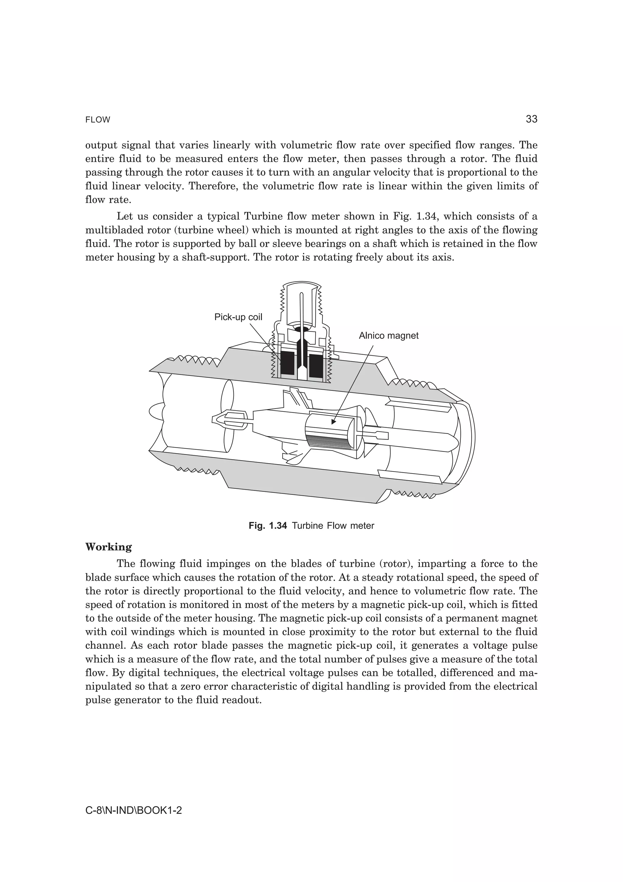 FLOW                                                                                          33

output signal that varies linearly with volumetric flow rate over specified flow ranges. The
entire fluid to be measured enters the flow meter, then passes through a rotor. The fluid
passing through the rotor causes it to turn with an angular velocity that is proportional to the
fluid linear velocity. Therefore, the volumetric flow rate is linear within the given limits of
flow rate.
       Let us consider a typical Turbine flow meter shown in Fig. 1.34, which consists of a
multibladed rotor (turbine wheel) which is mounted at right angles to the axis of the flowing
fluid. The rotor is supported by ball or sleeve bearings on a shaft which is retained in the flow
meter housing by a shaft-support. The rotor is rotating freely about its axis.




                           Pick-up coil
                                                           Alnico magnet




                                   Fig. 1.34 Turbine Flow meter

Working
       The flowing fluid impinges on the blades of turbine (rotor), imparting a force to the
blade surface which causes the rotation of the rotor. At a steady rotational speed, the speed of
the rotor is directly proportional to the fluid velocity, and hence to volumetric flow rate. The
speed of rotation is monitored in most of the meters by a magnetic pick-up coil, which is fitted
to the outside of the meter housing. The magnetic pick-up coil consists of a permanent magnet
with coil windings which is mounted in close proximity to the rotor but external to the fluid
channel. As each rotor blade passes the magnetic pick-up coil, it generates a voltage pulse
which is a measure of the flow rate, and the total number of pulses give a measure of the total
flow. By digital techniques, the electrical voltage pulses can be totalled, differenced and ma-
nipulated so that a zero error characteristic of digital handling is provided from the electrical
pulse generator to the fluid readout.




C-8N-INDBOOK1-2
 