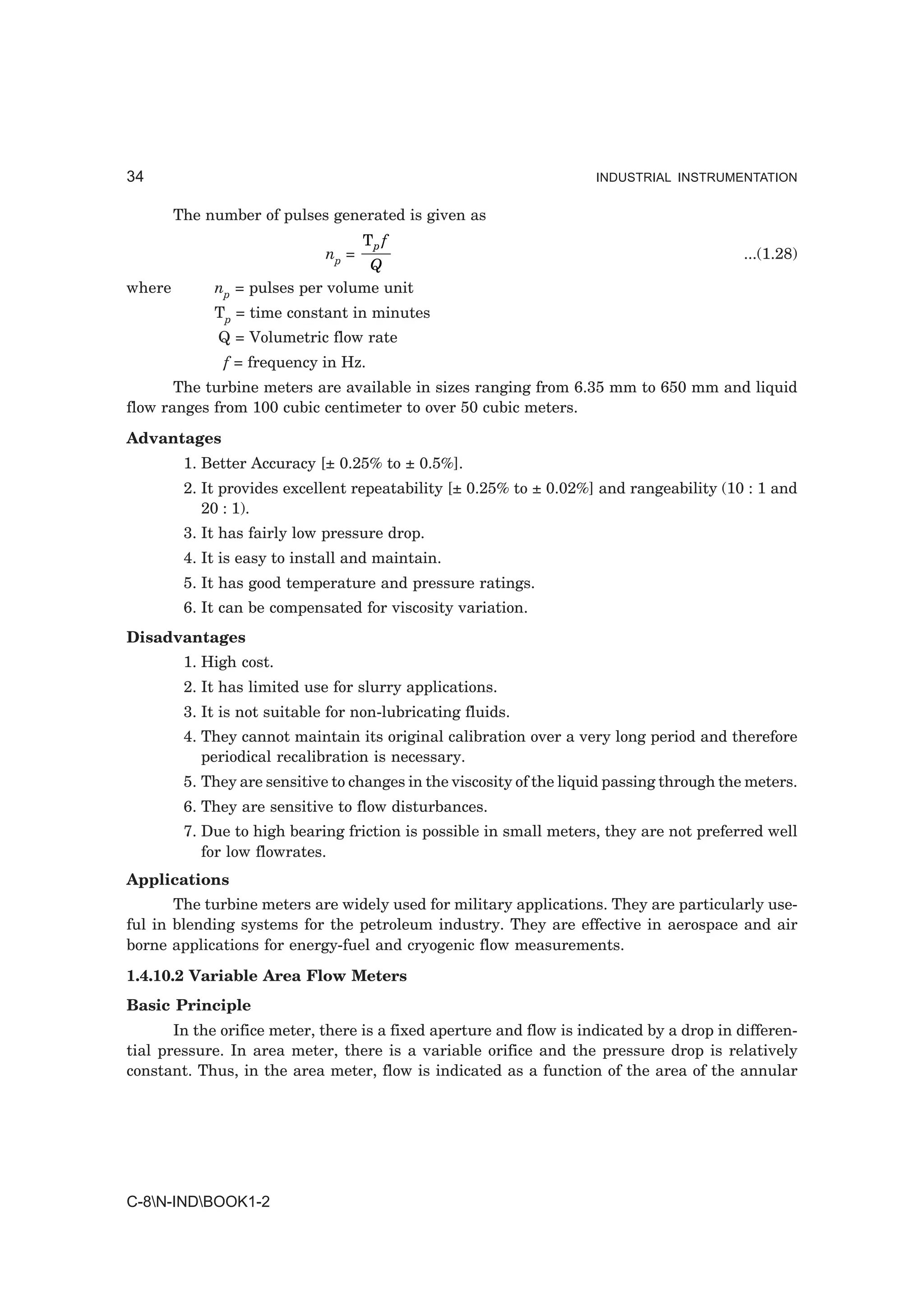 34                                                                    INDUSTRIAL INSTRUMENTATION


        The number of pulses generated is given as
                                     Tp f
                              np =                                                          ...(1.28)
                                  Q
where        np = pulses per volume unit
             Tp = time constant in minutes
              Q = Volumetric flow rate
               f = frequency in Hz.
       The turbine meters are available in sizes ranging from 6.35 mm to 650 mm and liquid
flow ranges from 100 cubic centimeter to over 50 cubic meters.
Advantages
         1. Better Accuracy [± 0.25% to ± 0.5%].
         2. It provides excellent repeatability [± 0.25% to ± 0.02%] and rangeability (10 : 1 and
            20 : 1).
         3. It has fairly low pressure drop.
         4. It is easy to install and maintain.
         5. It has good temperature and pressure ratings.
         6. It can be compensated for viscosity variation.
Disadvantages
         1. High cost.
         2. It has limited use for slurry applications.
         3. It is not suitable for non-lubricating fluids.
         4. They cannot maintain its original calibration over a very long period and therefore
            periodical recalibration is necessary.
         5. They are sensitive to changes in the viscosity of the liquid passing through the meters.
         6. They are sensitive to flow disturbances.
         7. Due to high bearing friction is possible in small meters, they are not preferred well
            for low flowrates.
Applications
       The turbine meters are widely used for military applications. They are particularly use-
ful in blending systems for the petroleum industry. They are effective in aerospace and air
borne applications for energy-fuel and cryogenic flow measurements.
1.4.10.2 Variable Area Flow Meters
Basic Principle
       In the orifice meter, there is a fixed aperture and flow is indicated by a drop in differen-
tial pressure. In area meter, there is a variable orifice and the pressure drop is relatively
constant. Thus, in the area meter, flow is indicated as a function of the area of the annular




C-8N-INDBOOK1-2
 