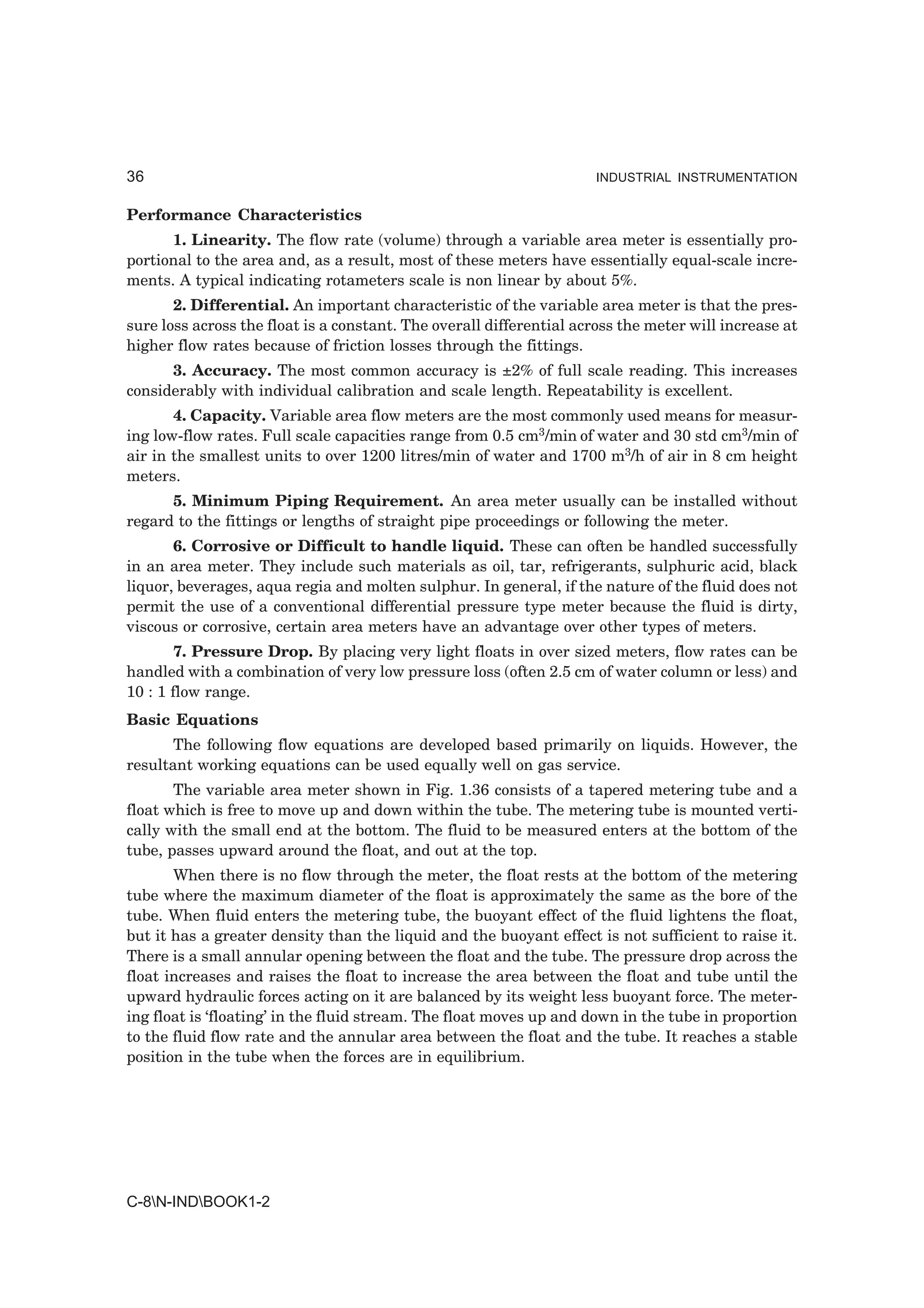 36                                                                   INDUSTRIAL INSTRUMENTATION


Performance Characteristics
      1. Linearity. The flow rate (volume) through a variable area meter is essentially pro-
portional to the area and, as a result, most of these meters have essentially equal-scale incre-
ments. A typical indicating rotameters scale is non linear by about 5%.
       2. Differential. An important characteristic of the variable area meter is that the pres-
sure loss across the float is a constant. The overall differential across the meter will increase at
higher flow rates because of friction losses through the fittings.
      3. Accuracy. The most common accuracy is ±2% of full scale reading. This increases
considerably with individual calibration and scale length. Repeatability is excellent.
       4. Capacity. Variable area flow meters are the most commonly used means for measur-
ing low-flow rates. Full scale capacities range from 0.5 cm3/min of water and 30 std cm3/min of
air in the smallest units to over 1200 litres/min of water and 1700 m3/h of air in 8 cm height
meters.
      5. Minimum Piping Requirement. An area meter usually can be installed without
regard to the fittings or lengths of straight pipe proceedings or following the meter.
       6. Corrosive or Difficult to handle liquid. These can often be handled successfully
in an area meter. They include such materials as oil, tar, refrigerants, sulphuric acid, black
liquor, beverages, aqua regia and molten sulphur. In general, if the nature of the fluid does not
permit the use of a conventional differential pressure type meter because the fluid is dirty,
viscous or corrosive, certain area meters have an advantage over other types of meters.
        7. Pressure Drop. By placing very light floats in over sized meters, flow rates can be
handled with a combination of very low pressure loss (often 2.5 cm of water column or less) and
10 : 1 flow range.
Basic Equations
       The following flow equations are developed based primarily on liquids. However, the
resultant working equations can be used equally well on gas service.
       The variable area meter shown in Fig. 1.36 consists of a tapered metering tube and a
float which is free to move up and down within the tube. The metering tube is mounted verti-
cally with the small end at the bottom. The fluid to be measured enters at the bottom of the
tube, passes upward around the float, and out at the top.
       When there is no flow through the meter, the float rests at the bottom of the metering
tube where the maximum diameter of the float is approximately the same as the bore of the
tube. When fluid enters the metering tube, the buoyant effect of the fluid lightens the float,
but it has a greater density than the liquid and the buoyant effect is not sufficient to raise it.
There is a small annular opening between the float and the tube. The pressure drop across the
float increases and raises the float to increase the area between the float and tube until the
upward hydraulic forces acting on it are balanced by its weight less buoyant force. The meter-
ing float is ‘floating’ in the fluid stream. The float moves up and down in the tube in proportion
to the fluid flow rate and the annular area between the float and the tube. It reaches a stable
position in the tube when the forces are in equilibrium.




C-8N-INDBOOK1-2
 