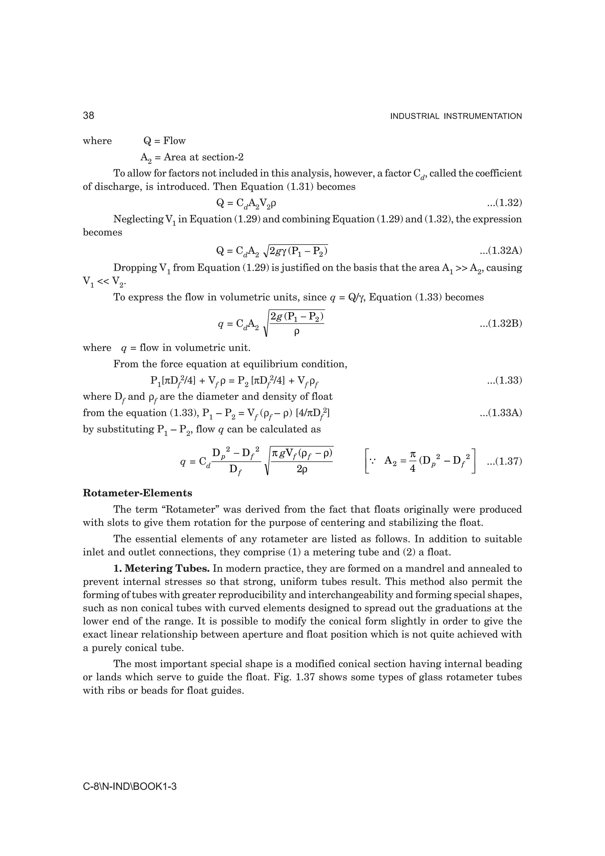 38                                                                       INDUSTRIAL INSTRUMENTATION


where         Q = Flow
             A2 = Area at section-2
       To allow for factors not included in this analysis, however, a factor Cd, called the coefficient
of discharge, is introduced. Then Equation (1.31) becomes
                                Q = CdA2V2ρ                                                             ...(1.32)
     Neglecting V1 in Equation (1.29) and combining Equation (1.29) and (1.32), the expression
becomes
                               Q = CdA2       2 gγ (P1 − P2 )                                          ...(1.32A)
      Dropping V1 from Equation (1.29) is justified on the basis that the area A1 >> A2, causing
V1 << V2.
        To express the flow in volumetric units, since q = Q/γ, Equation (1.33) becomes
                                              2 g (P1 − P2 )
                                q = CdA2                                                               ...(1.32B)
                                                    ρ
where q = flow in volumetric unit.
        From the force equation at equilibrium condition,
               P1[πDf2/4] + Vf ρ = P2 [πDf2/4] + Vf ρf                                                  ...(1.33)
where Df and ρf are the diameter and density of float
from the equation (1.33), P1 – P2 = Vf (ρf – ρ) [4/πDf2]                                               ...(1.33A)
by substituting P1 – P2, flow q can be calculated as

                               D p2 − D f 2   π gV f (ρ f − ρ)    LM3          π
                                                                                 (D p 2 – D f 2
                                                                                                  OP
                      q = Cd
                                   Df                2ρ            N    A2 =
                                                                               4                   Q    ...(1.37)


Rotameter-Elements
      The term “Rotameter” was derived from the fact that floats originally were produced
with slots to give them rotation for the purpose of centering and stabilizing the float.
       The essential elements of any rotameter are listed as follows. In addition to suitable
inlet and outlet connections, they comprise (1) a metering tube and (2) a float.
       1. Metering Tubes. In modern practice, they are formed on a mandrel and annealed to
prevent internal stresses so that strong, uniform tubes result. This method also permit the
forming of tubes with greater reproducibility and interchangeability and forming special shapes,
such as non conical tubes with curved elements designed to spread out the graduations at the
lower end of the range. It is possible to modify the conical form slightly in order to give the
exact linear relationship between aperture and float position which is not quite achieved with
a purely conical tube.
       The most important special shape is a modified conical section having internal beading
or lands which serve to guide the float. Fig. 1.37 shows some types of glass rotameter tubes
with ribs or beads for float guides.




C-8N-INDBOOK1-3
 