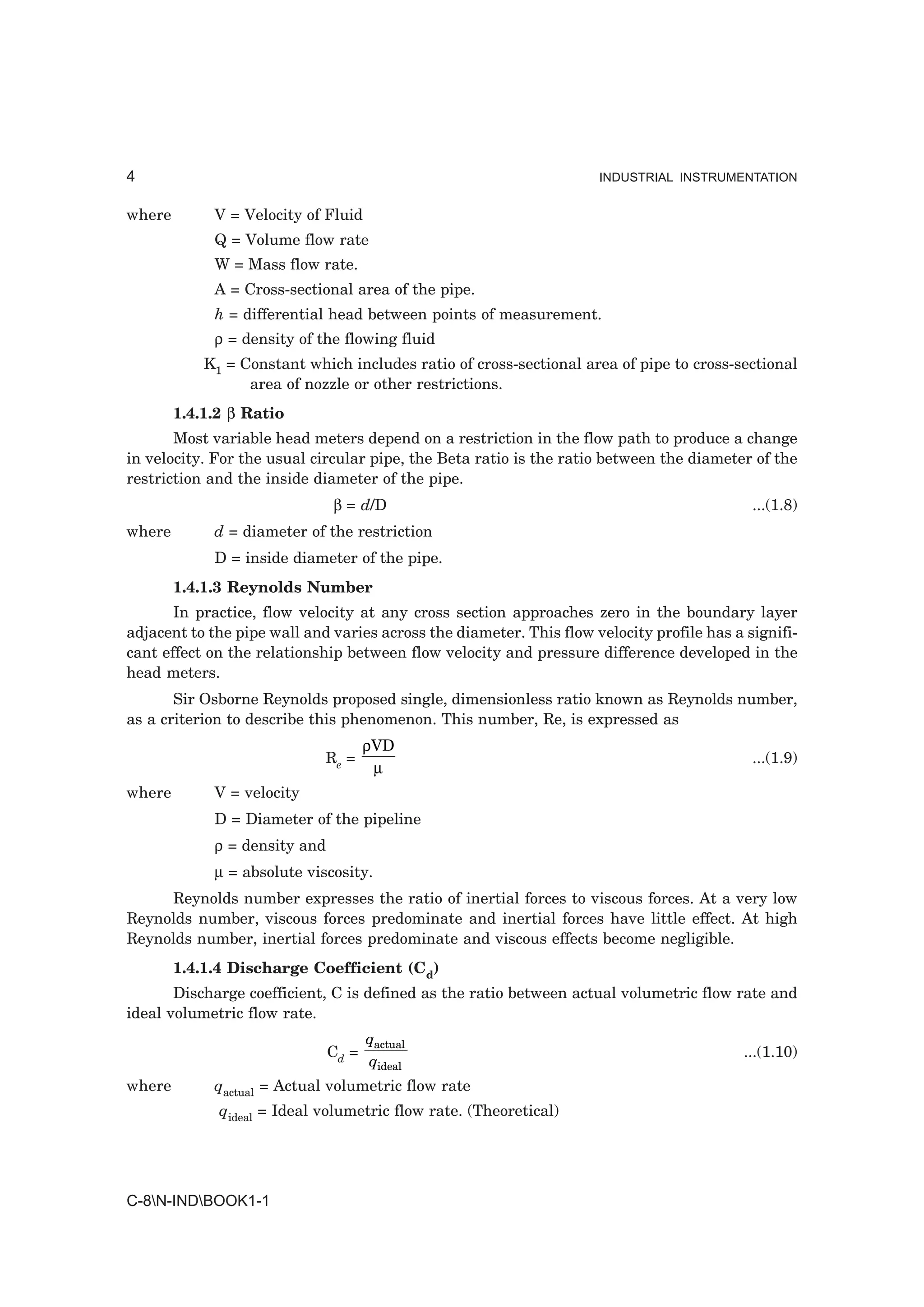 4                                                                    INDUSTRIAL INSTRUMENTATION


where        V = Velocity of Fluid
             Q = Volume flow rate
             W = Mass flow rate.
             A = Cross-sectional area of the pipe.
             h = differential head between points of measurement.
             ρ = density of the flowing fluid
            K1 = Constant which includes ratio of cross-sectional area of pipe to cross-sectional
                  area of nozzle or other restrictions.
        1.4.1.2 β Ratio
       Most variable head meters depend on a restriction in the flow path to produce a change
in velocity. For the usual circular pipe, the Beta ratio is the ratio between the diameter of the
restriction and the inside diameter of the pipe.
                               β = d/D                                                      ...(1.8)
where        d = diameter of the restriction
             D = inside diameter of the pipe.
        1.4.1.3 Reynolds Number
       In practice, flow velocity at any cross section approaches zero in the boundary layer
adjacent to the pipe wall and varies across the diameter. This flow velocity profile has a signifi-
cant effect on the relationship between flow velocity and pressure difference developed in the
head meters.
       Sir Osborne Reynolds proposed single, dimensionless ratio known as Reynolds number,
as a criterion to describe this phenomenon. This number, Re, is expressed as
                                      ρVD
                             Re =                                                           ...(1.9)
                                       µ
where        V = velocity
             D = Diameter of the pipeline
             ρ = density and
             µ = absolute viscosity.
     Reynolds number expresses the ratio of inertial forces to viscous forces. At a very low
Reynolds number, viscous forces predominate and inertial forces have little effect. At high
Reynolds number, inertial forces predominate and viscous effects become negligible.
        1.4.1.4 Discharge Coefficient (Cd)
       Discharge coefficient, C is defined as the ratio between actual volumetric flow rate and
ideal volumetric flow rate.
                                      qactual
                               Cd =                                                        ...(1.10)
                                      qideal
where        qactual = Actual volumetric flow rate
              qideal = Ideal volumetric flow rate. (Theoretical)




C-8N-INDBOOK1-1
 
