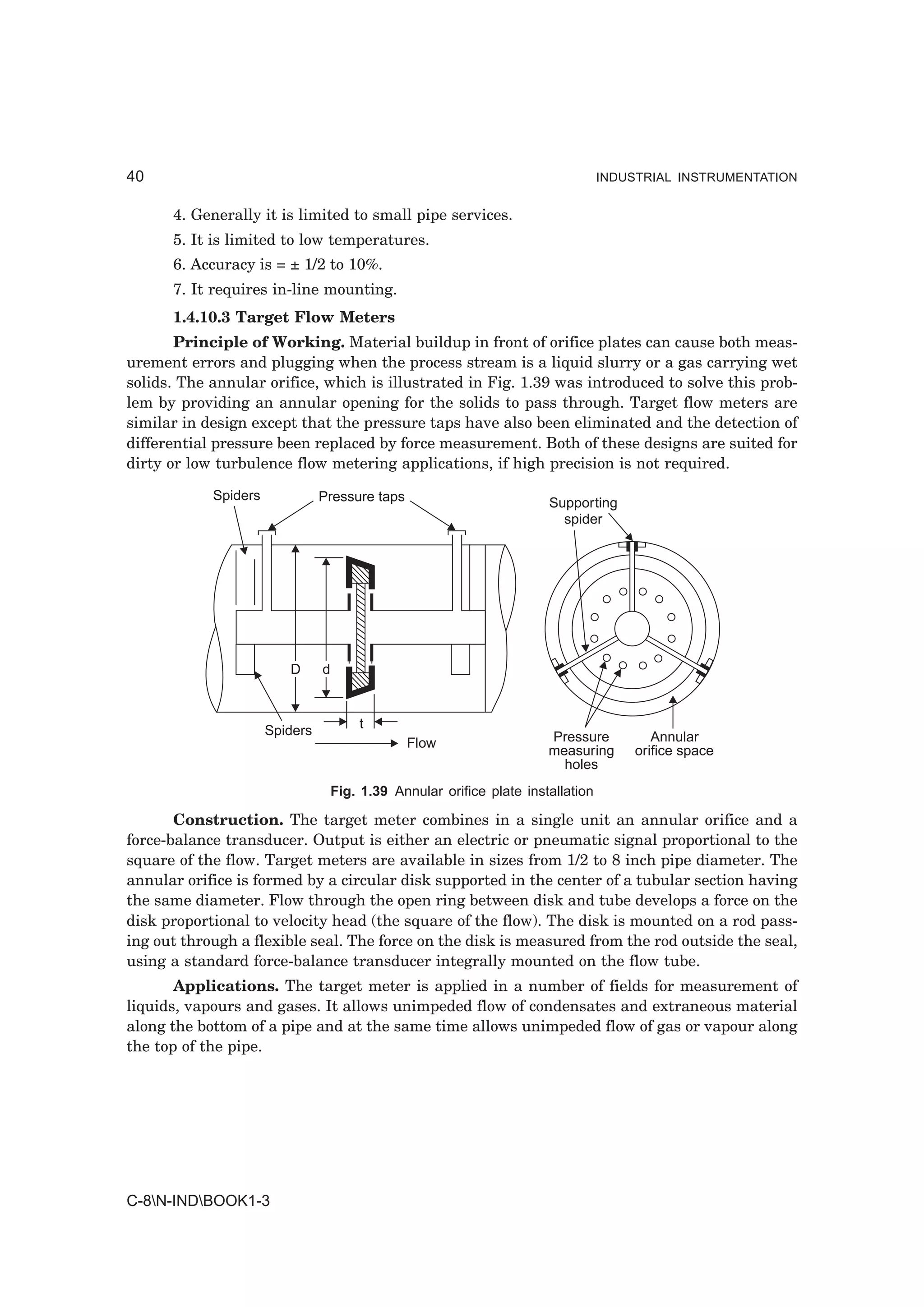 40                                                                                 INDUSTRIAL INSTRUMENTATION


      4. Generally it is limited to small pipe services.
      5. It is limited to low temperatures.
      6. Accuracy is = ± 1/2 to 10%.
      7. It requires in-line mounting.
      1.4.10.3 Target Flow Meters
       Principle of Working. Material buildup in front of orifice plates can cause both meas-
urement errors and plugging when the process stream is a liquid slurry or a gas carrying wet
solids. The annular orifice, which is illustrated in Fig. 1.39 was introduced to solve this prob-
lem by providing an annular opening for the solids to pass through. Target flow meters are
similar in design except that the pressure taps have also been eliminated and the detection of
differential pressure been replaced by force measurement. Both of these designs are suited for
dirty or low turbulence flow metering applications, if high precision is not required.

            Spiders             Pressure taps                           Supporting
                                                                          spider




                         D      d



                      Spiders           t
                                                Flow                    Pressure           Annular
                                                                        measuring       orifice space
                                                                          holes
                                    Fig. 1.39 Annular orifice plate installation

       Construction. The target meter combines in a single unit an annular orifice and a
force-balance transducer. Output is either an electric or pneumatic signal proportional to the
square of the flow. Target meters are available in sizes from 1/2 to 8 inch pipe diameter. The
annular orifice is formed by a circular disk supported in the center of a tubular section having
the same diameter. Flow through the open ring between disk and tube develops a force on the
disk proportional to velocity head (the square of the flow). The disk is mounted on a rod pass-
ing out through a flexible seal. The force on the disk is measured from the rod outside the seal,
using a standard force-balance transducer integrally mounted on the flow tube.
       Applications. The target meter is applied in a number of fields for measurement of
liquids, vapours and gases. It allows unimpeded flow of condensates and extraneous material
along the bottom of a pipe and at the same time allows unimpeded flow of gas or vapour along
the top of the pipe.




C-8N-INDBOOK1-3
 