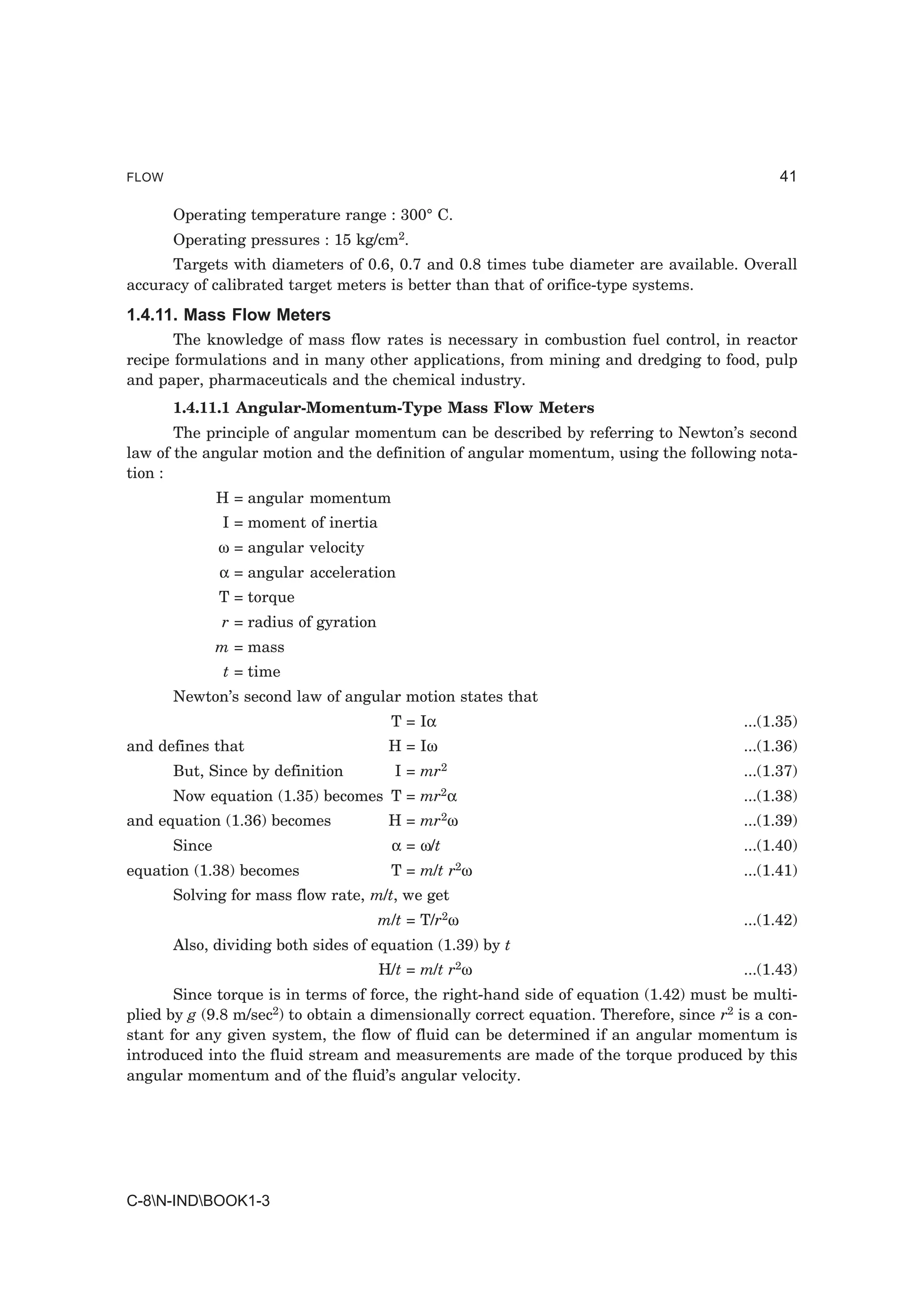 FLOW                                                                                           41

       Operating temperature range : 300° C.
       Operating pressures : 15 kg/cm2.
      Targets with diameters of 0.6, 0.7 and 0.8 times tube diameter are available. Overall
accuracy of calibrated target meters is better than that of orifice-type systems.
1.4.11. Mass Flow Meters
       The knowledge of mass flow rates is necessary in combustion fuel control, in reactor
recipe formulations and in many other applications, from mining and dredging to food, pulp
and paper, pharmaceuticals and the chemical industry.
       1.4.11.1 Angular-Momentum-Type Mass Flow Meters
       The principle of angular momentum can be described by referring to Newton’s second
law of the angular motion and the definition of angular momentum, using the following nota-
tion :
               H = angular momentum
               I = moment of inertia
               ω = angular velocity
               α = angular acceleration
               T = torque
               r = radius of gyration
               m = mass
               t = time
       Newton’s second law of angular motion states that
                                         T = Iα                                          ...(1.35)
and defines that                         H = Iω                                          ...(1.36)
       But, Since by definition           I = mr2                                        ...(1.37)
       Now equation (1.35) becomes T = mr2α                                              ...(1.38)
and equation (1.36) becomes              H = mr2ω                                        ...(1.39)
       Since                             α = ω/t                                         ...(1.40)
equation (1.38) becomes                  T = m/t r2ω                                     ...(1.41)
       Solving for mass flow rate, m/t, we get
                                        m/t = T/r2ω                                      ...(1.42)
       Also, dividing both sides of equation (1.39) by t
                                        H/t = m/t r2ω                                    ...(1.43)
       Since torque is in terms of force, the right-hand side of equation (1.42) must be multi-
plied by g (9.8 m/sec2) to obtain a dimensionally correct equation. Therefore, since r2 is a con-
stant for any given system, the flow of fluid can be determined if an angular momentum is
introduced into the fluid stream and measurements are made of the torque produced by this
angular momentum and of the fluid’s angular velocity.




C-8N-INDBOOK1-3
 