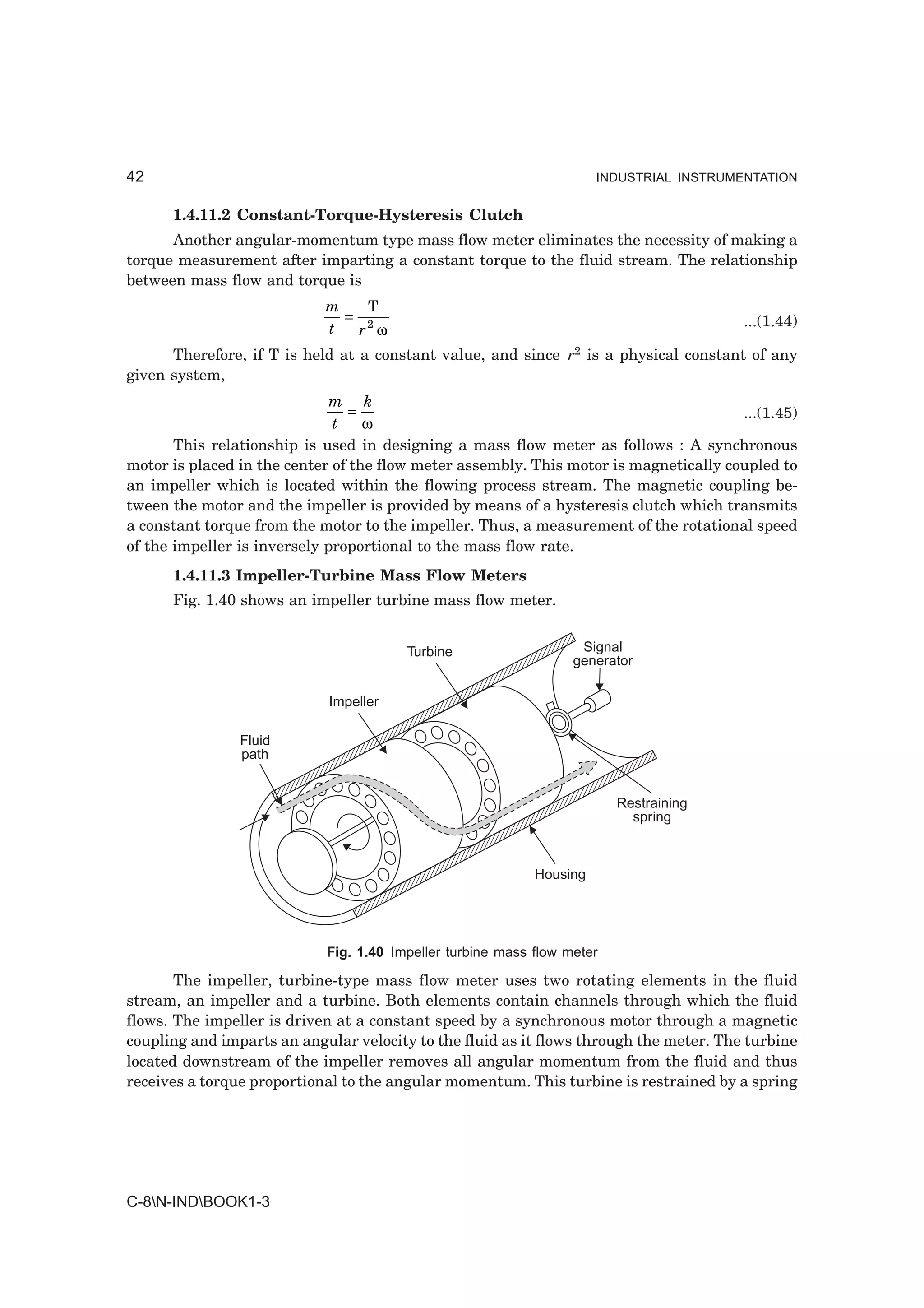 42                                                                    INDUSTRIAL INSTRUMENTATION


      1.4.11.2 Constant-Torque-Hysteresis Clutch
      Another angular-momentum type mass flow meter eliminates the necessity of making a
torque measurement after imparting a constant torque to the fluid stream. The relationship
between mass flow and torque is
                            m   T
                              = 2                                                        ...(1.44)
                            t  r ω
      Therefore, if T is held at a constant value, and since r2 is a physical constant of any
given system,
                              m k
                                 =                                                     ...(1.45)
                              t    ω
       This relationship is used in designing a mass flow meter as follows : A synchronous
motor is placed in the center of the flow meter assembly. This motor is magnetically coupled to
an impeller which is located within the flowing process stream. The magnetic coupling be-
tween the motor and the impeller is provided by means of a hysteresis clutch which transmits
a constant torque from the motor to the impeller. Thus, a measurement of the rotational speed
of the impeller is inversely proportional to the mass flow rate.
      1.4.11.3 Impeller-Turbine Mass Flow Meters
      Fig. 1.40 shows an impeller turbine mass flow meter.


                                        Turbine                    Signal
                                                                  generator

                            Impeller

                Fluid
                path


                                                                         Restraining
                                                                           spring



                                                            Housing




                            Fig. 1.40 Impeller turbine mass flow meter

       The impeller, turbine-type mass flow meter uses two rotating elements in the fluid
stream, an impeller and a turbine. Both elements contain channels through which the fluid
flows. The impeller is driven at a constant speed by a synchronous motor through a magnetic
coupling and imparts an angular velocity to the fluid as it flows through the meter. The turbine
located downstream of the impeller removes all angular momentum from the fluid and thus
receives a torque proportional to the angular momentum. This turbine is restrained by a spring




C-8N-INDBOOK1-3
 