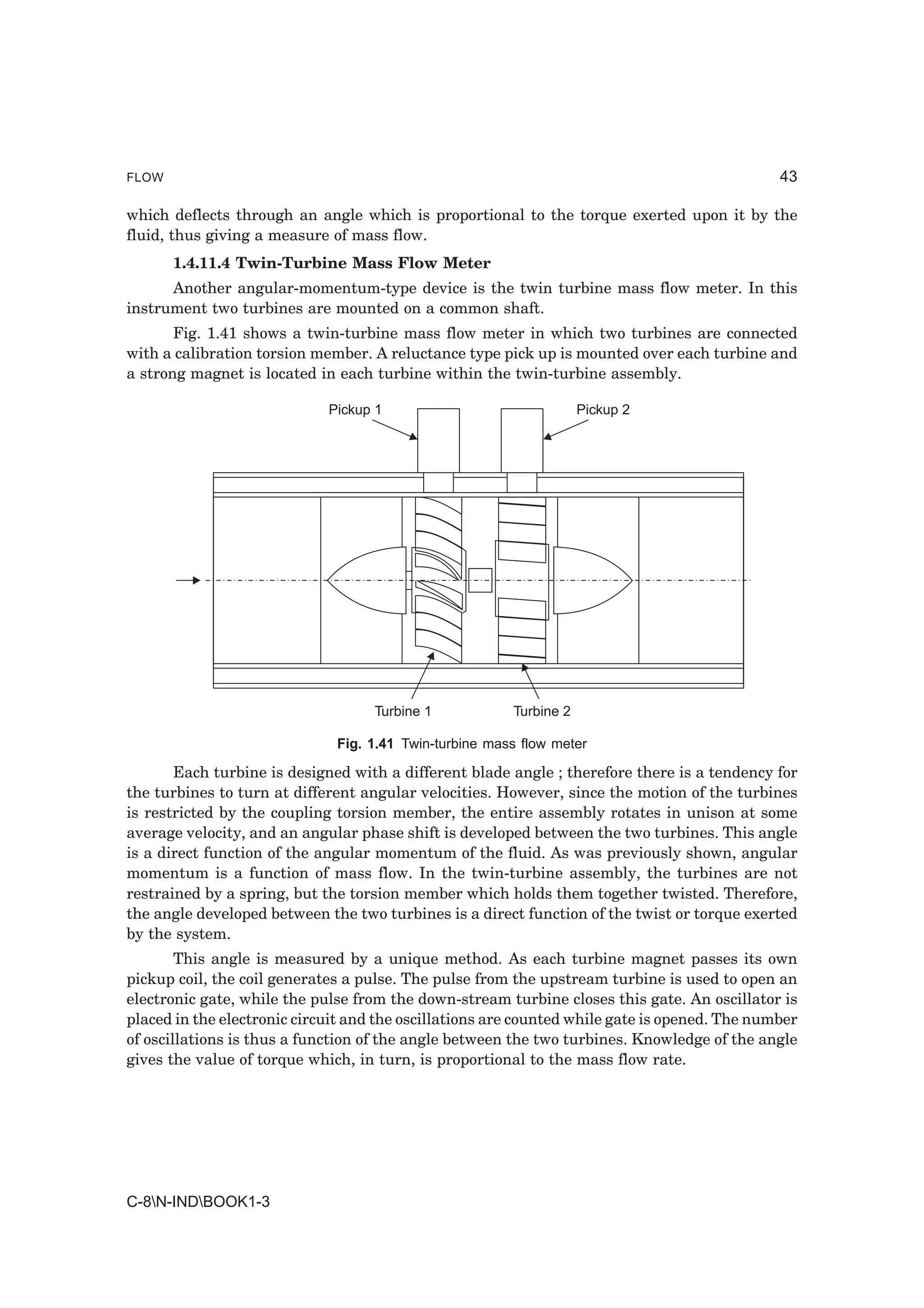FLOW                                                                                           43

which deflects through an angle which is proportional to the torque exerted upon it by the
fluid, thus giving a measure of mass flow.
       1.4.11.4 Twin-Turbine Mass Flow Meter
      Another angular-momentum-type device is the twin turbine mass flow meter. In this
instrument two turbines are mounted on a common shaft.
       Fig. 1.41 shows a twin-turbine mass flow meter in which two turbines are connected
with a calibration torsion member. A reluctance type pick up is mounted over each turbine and
a strong magnet is located in each turbine within the twin-turbine assembly.

                             Pickup 1                               Pickup 2




                                    Turbine 1           Turbine 2

                              Fig. 1.41 Twin-turbine mass flow meter

       Each turbine is designed with a different blade angle ; therefore there is a tendency for
the turbines to turn at different angular velocities. However, since the motion of the turbines
is restricted by the coupling torsion member, the entire assembly rotates in unison at some
average velocity, and an angular phase shift is developed between the two turbines. This angle
is a direct function of the angular momentum of the fluid. As was previously shown, angular
momentum is a function of mass flow. In the twin-turbine assembly, the turbines are not
restrained by a spring, but the torsion member which holds them together twisted. Therefore,
the angle developed between the two turbines is a direct function of the twist or torque exerted
by the system.
        This angle is measured by a unique method. As each turbine magnet passes its own
pickup coil, the coil generates a pulse. The pulse from the upstream turbine is used to open an
electronic gate, while the pulse from the down-stream turbine closes this gate. An oscillator is
placed in the electronic circuit and the oscillations are counted while gate is opened. The number
of oscillations is thus a function of the angle between the two turbines. Knowledge of the angle
gives the value of torque which, in turn, is proportional to the mass flow rate.




C-8N-INDBOOK1-3
 