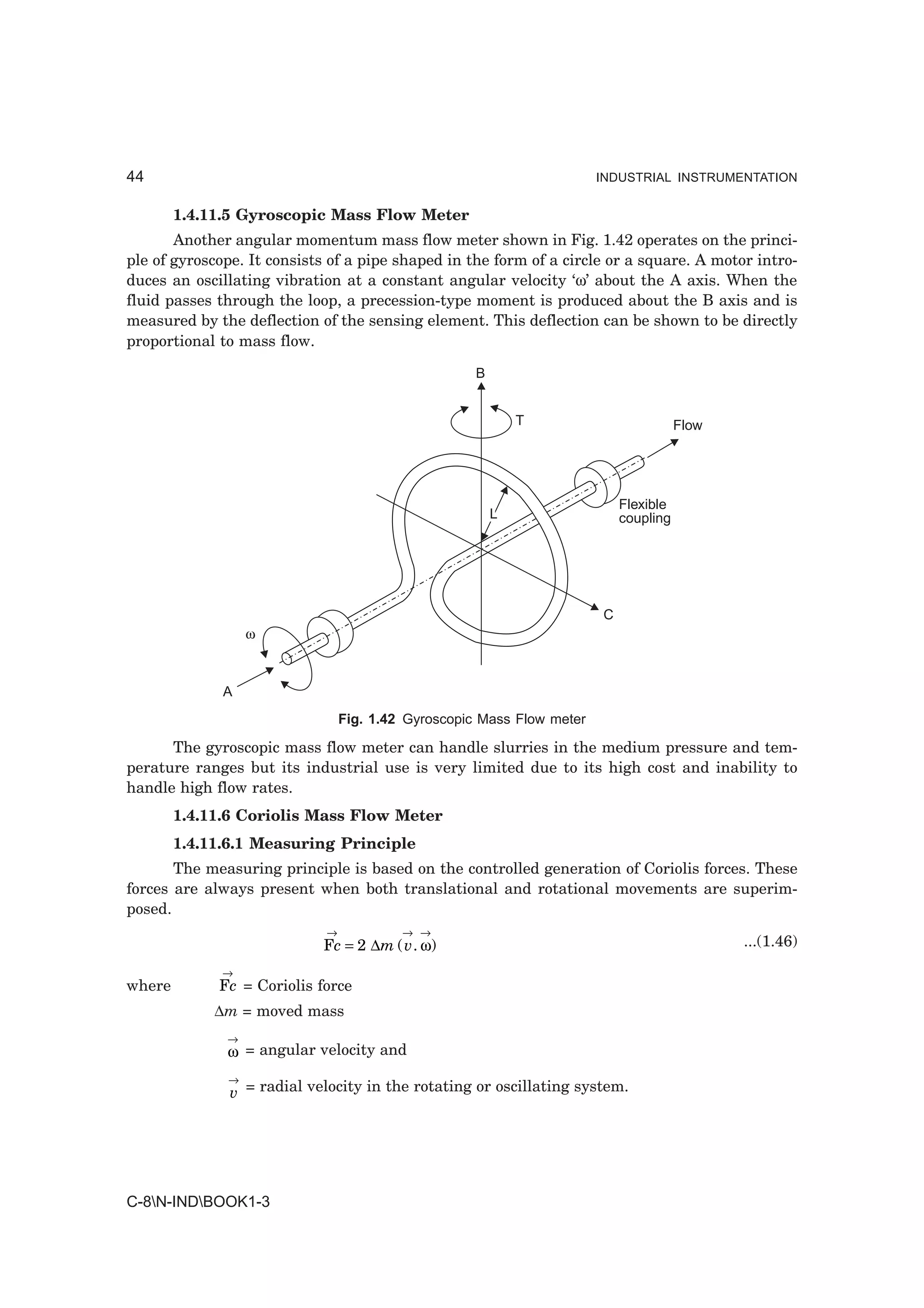 44                                                                      INDUSTRIAL INSTRUMENTATION


        1.4.11.5 Gyroscopic Mass Flow Meter
       Another angular momentum mass flow meter shown in Fig. 1.42 operates on the princi-
ple of gyroscope. It consists of a pipe shaped in the form of a circle or a square. A motor intro-
duces an oscillating vibration at a constant angular velocity ‘ω’ about the A axis. When the
fluid passes through the loop, a precession-type moment is produced about the B axis and is
measured by the deflection of the sensing element. This deflection can be shown to be directly
proportional to mass flow.

                                                     B


                                                             T                         Flow




                                                                            Flexible
                                                         L                  coupling




                                                                        C
                  ω



              A
                                 Fig. 1.42 Gyroscopic Mass Flow meter

      The gyroscopic mass flow meter can handle slurries in the medium pressure and tem-
perature ranges but its industrial use is very limited due to its high cost and inability to
handle high flow rates.
        1.4.11.6 Coriolis Mass Flow Meter
        1.4.11.6.1 Measuring Principle
       The measuring principle is based on the controlled generation of Coriolis forces. These
forces are always present when both translational and rotational movements are superim-
posed.
                             →            → →
                            Fc = 2 ∆m ( v . ω)                                                ...(1.46)
              →
where        Fc = Coriolis force
             ∆m = moved mass
              →
              ω = angular velocity and
              →
               v = radial velocity in the rotating or oscillating system.




C-8N-INDBOOK1-3
 