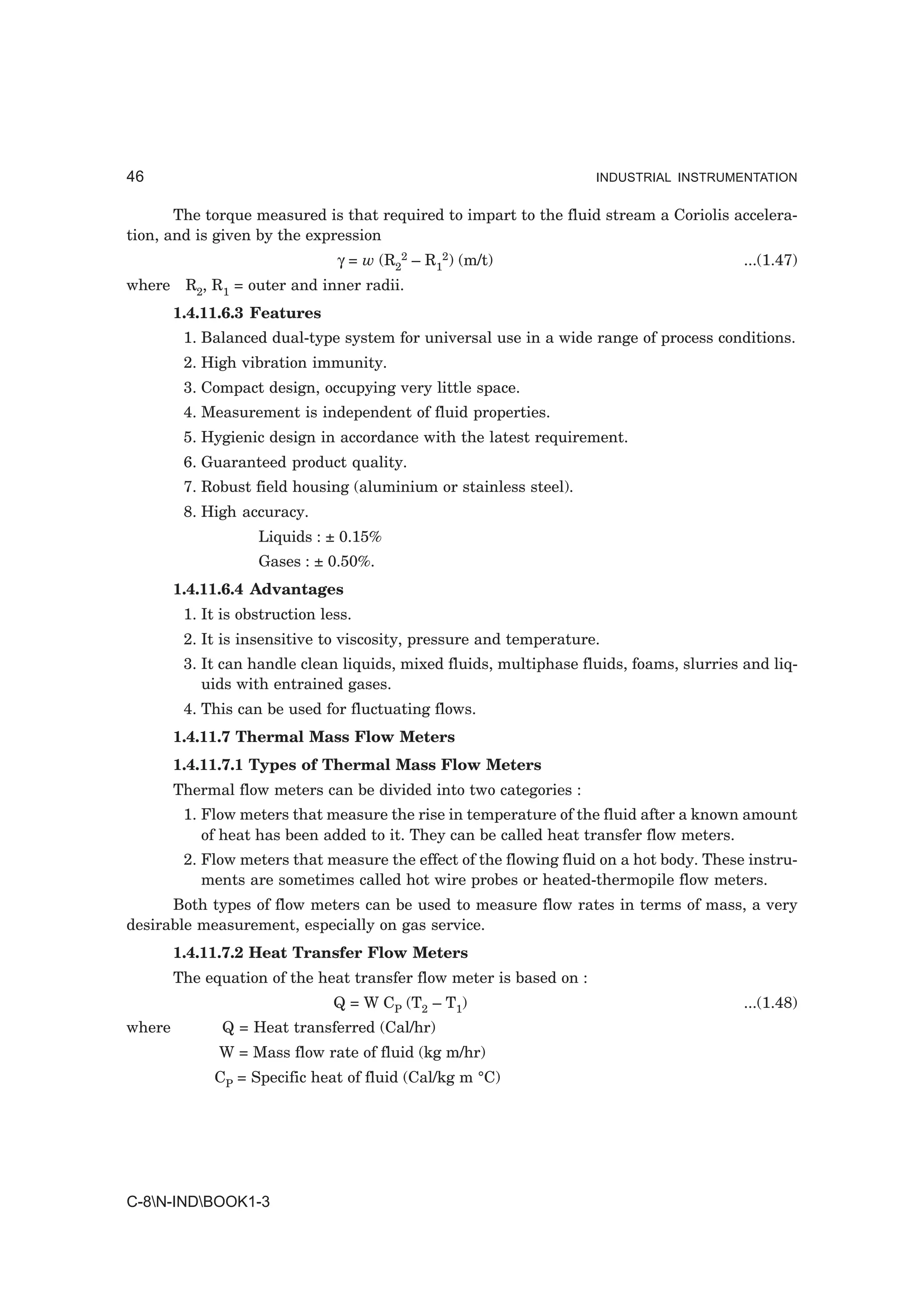 46                                                                   INDUSTRIAL INSTRUMENTATION


       The torque measured is that required to impart to the fluid stream a Coriolis accelera-
tion, and is given by the expression
                                γ = w (R22 – R12) (m/t)                                   ...(1.47)
where R2, R1 = outer and inner radii.
        1.4.11.6.3 Features
         1. Balanced dual-type system for universal use in a wide range of process conditions.
         2. High vibration immunity.
         3. Compact design, occupying very little space.
         4. Measurement is independent of fluid properties.
         5. Hygienic design in accordance with the latest requirement.
         6. Guaranteed product quality.
         7. Robust field housing (aluminium or stainless steel).
         8. High accuracy.
                    Liquids : ± 0.15%
                    Gases : ± 0.50%.
        1.4.11.6.4 Advantages
         1. It is obstruction less.
         2. It is insensitive to viscosity, pressure and temperature.
         3. It can handle clean liquids, mixed fluids, multiphase fluids, foams, slurries and liq-
            uids with entrained gases.
         4. This can be used for fluctuating flows.
        1.4.11.7 Thermal Mass Flow Meters
        1.4.11.7.1 Types of Thermal Mass Flow Meters
        Thermal flow meters can be divided into two categories :
         1. Flow meters that measure the rise in temperature of the fluid after a known amount
            of heat has been added to it. They can be called heat transfer flow meters.
         2. Flow meters that measure the effect of the flowing fluid on a hot body. These instru-
            ments are sometimes called hot wire probes or heated-thermopile flow meters.
      Both types of flow meters can be used to measure flow rates in terms of mass, a very
desirable measurement, especially on gas service.
        1.4.11.7.2 Heat Transfer Flow Meters
        The equation of the heat transfer flow meter is based on :
                                Q = W CP (T2 – T1)                                        ...(1.48)
where         Q = Heat transferred (Cal/hr)
              W = Mass flow rate of fluid (kg m/hr)
             CP = Specific heat of fluid (Cal/kg m °C)




C-8N-INDBOOK1-3
 