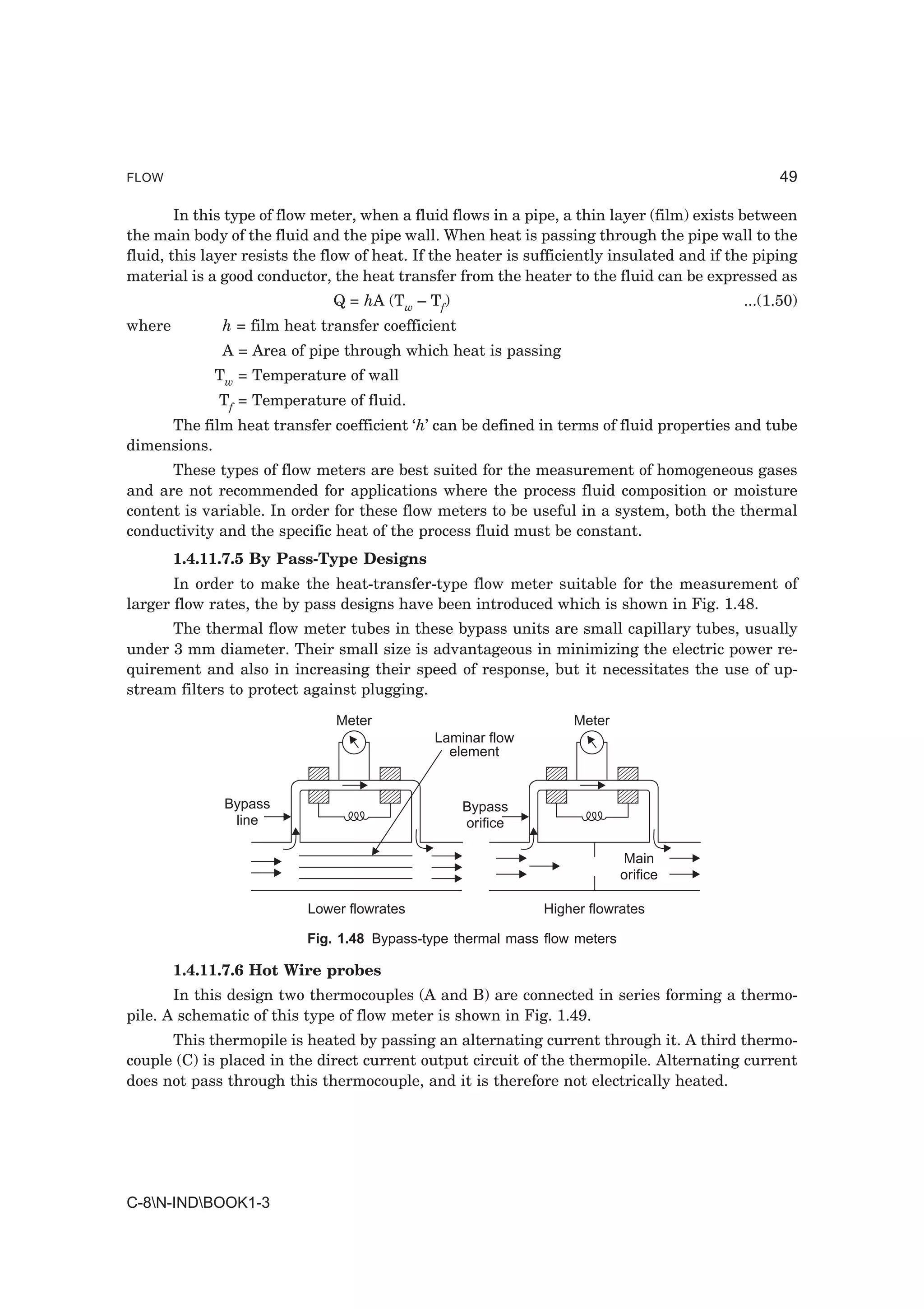 FLOW                                                                                              49

        In this type of flow meter, when a fluid flows in a pipe, a thin layer (film) exists between
the main body of the fluid and the pipe wall. When heat is passing through the pipe wall to the
fluid, this layer resists the flow of heat. If the heater is sufficiently insulated and if the piping
material is a good conductor, the heat transfer from the heater to the fluid can be expressed as
                               Q = hA (Tw – Tf)                                             ...(1.50)
where         h = film heat transfer coefficient
              A = Area of pipe through which heat is passing
             Tw = Temperature of wall
             Tf = Temperature of fluid.
     The film heat transfer coefficient ‘h’ can be defined in terms of fluid properties and tube
dimensions.
      These types of flow meters are best suited for the measurement of homogeneous gases
and are not recommended for applications where the process fluid composition or moisture
content is variable. In order for these flow meters to be useful in a system, both the thermal
conductivity and the specific heat of the process fluid must be constant.
        1.4.11.7.5 By Pass-Type Designs
       In order to make the heat-transfer-type flow meter suitable for the measurement of
larger flow rates, the by pass designs have been introduced which is shown in Fig. 1.48.
      The thermal flow meter tubes in these bypass units are small capillary tubes, usually
under 3 mm diameter. Their small size is advantageous in minimizing the electric power re-
quirement and also in increasing their speed of response, but it necessitates the use of up-
stream filters to protect against plugging.
                               Meter                               Meter
                                              Laminar flow
                                                element


              Bypass                               Bypass
               line                                orifice

                                                                            Main
                                                                            orifice

                           Lower flowrates                    Higher flowrates

                           Fig. 1.48 Bypass-type thermal mass flow meters

        1.4.11.7.6 Hot Wire probes
       In this design two thermocouples (A and B) are connected in series forming a thermo-
pile. A schematic of this type of flow meter is shown in Fig. 1.49.
      This thermopile is heated by passing an alternating current through it. A third thermo-
couple (C) is placed in the direct current output circuit of the thermopile. Alternating current
does not pass through this thermocouple, and it is therefore not electrically heated.




C-8N-INDBOOK1-3
 