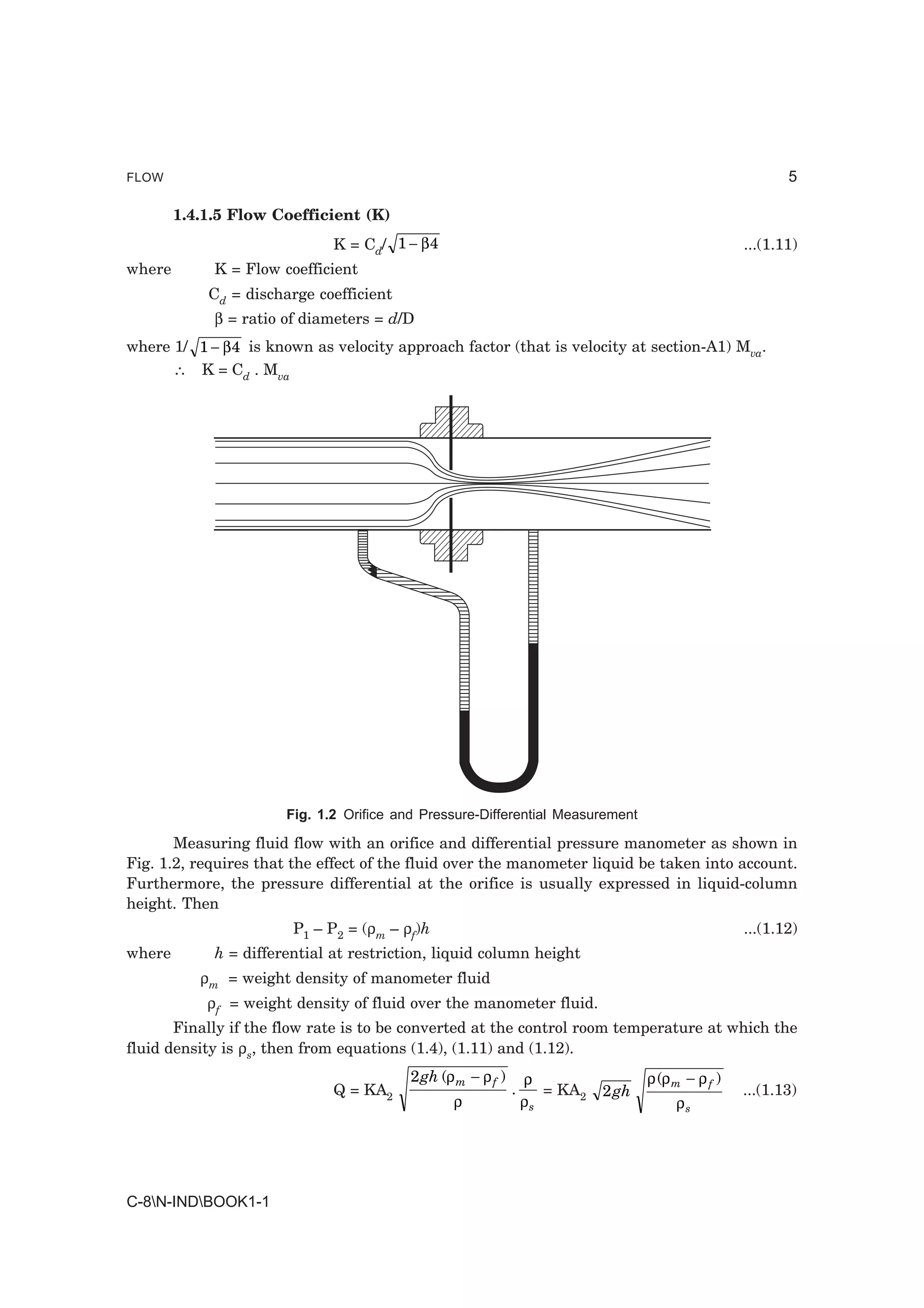 FLOW                                                                                                       5

        1.4.1.5 Flow Coefficient (K)
                              K = Cd/ 1 − β 4                                                       ...(1.11)
where        K = Flow coefficient
            Cd = discharge coefficient
             β = ratio of diameters = d/D
where 1/ 1 − β 4 is known as velocity approach factor (that is velocity at section-A1) Mva.
      ∴ K = Cd . Mva




                       Fig. 1.2 Orifice and Pressure-Differential Measurement

       Measuring fluid flow with an orifice and differential pressure manometer as shown in
Fig. 1.2, requires that the effect of the fluid over the manometer liquid be taken into account.
Furthermore, the pressure differential at the orifice is usually expressed in liquid-column
height. Then
                        P1 – P2 = (ρm – ρf)h                                                        ...(1.12)
where        h = differential at restriction, liquid column height
           ρm = weight density of manometer fluid
            ρf = weight density of fluid over the manometer fluid.
       Finally if the flow rate is to be converted at the control room temperature at which the
fluid density is ρs, then from equations (1.4), (1.11) and (1.12).
                                          2gh (ρ m − ρ f )       ρ                 ρ (ρ m − ρ f )
                              Q = KA2                        .      = KA2   2 gh                    ...(1.13)
                                                 ρ               ρs                     ρs




C-8N-INDBOOK1-1
 