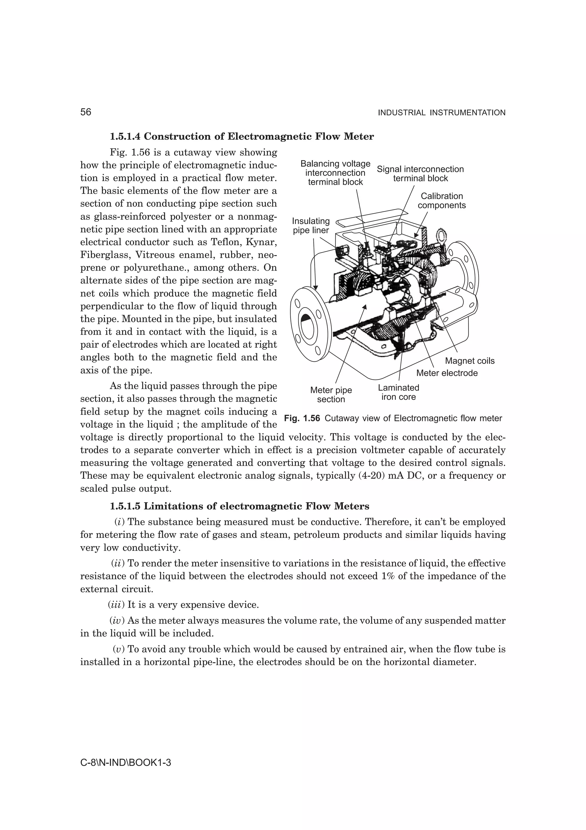 56                                                                   INDUSTRIAL INSTRUMENTATION


      1.5.1.4 Construction of Electromagnetic Flow Meter
       Fig. 1.56 is a cutaway view showing
how the principle of electromagnetic induc-        Balancing voltage
                                                    interconnection Signal interconnection
tion is employed in a practical flow meter.          terminal block     terminal block
The basic elements of the flow meter are a
                                                                                Calibration
section of non conducting pipe section such                                    components
as glass-reinforced polyester or a nonmag-       Insulating
netic pipe section lined with an appropriate     pipe liner
electrical conductor such as Teflon, Kynar,
Fiberglass, Vitreous enamel, rubber, neo-
prene or polyurethane., among others. On
alternate sides of the pipe section are mag-
net coils which produce the magnetic field
perpendicular to the flow of liquid through
the pipe. Mounted in the pipe, but insulated
from it and in contact with the liquid, is a
pair of electrodes which are located at right
angles both to the magnetic field and the                                            Magnet coils
axis of the pipe.                                                             Meter electrode
       As the liquid passes through the pipe         Meter pipe     Laminated
section, it also passes through the magnetic          section        iron core
field setup by the magnet coils inducing a
                                              Fig. 1.56 Cutaway view of Electromagnetic flow meter
voltage in the liquid ; the amplitude of the
voltage is directly proportional to the liquid velocity. This voltage is conducted by the elec-
trodes to a separate converter which in effect is a precision voltmeter capable of accurately
measuring the voltage generated and converting that voltage to the desired control signals.
These may be equivalent electronic analog signals, typically (4-20) mA DC, or a frequency or
scaled pulse output.
      1.5.1.5 Limitations of electromagnetic Flow Meters
       (i) The substance being measured must be conductive. Therefore, it can’t be employed
for metering the flow rate of gases and steam, petroleum products and similar liquids having
very low conductivity.
       (ii) To render the meter insensitive to variations in the resistance of liquid, the effective
resistance of the liquid between the electrodes should not exceed 1% of the impedance of the
external circuit.
      (iii) It is a very expensive device.
       (iv) As the meter always measures the volume rate, the volume of any suspended matter
in the liquid will be included.
        (v) To avoid any trouble which would be caused by entrained air, when the flow tube is
installed in a horizontal pipe-line, the electrodes should be on the horizontal diameter.




C-8N-INDBOOK1-3
 