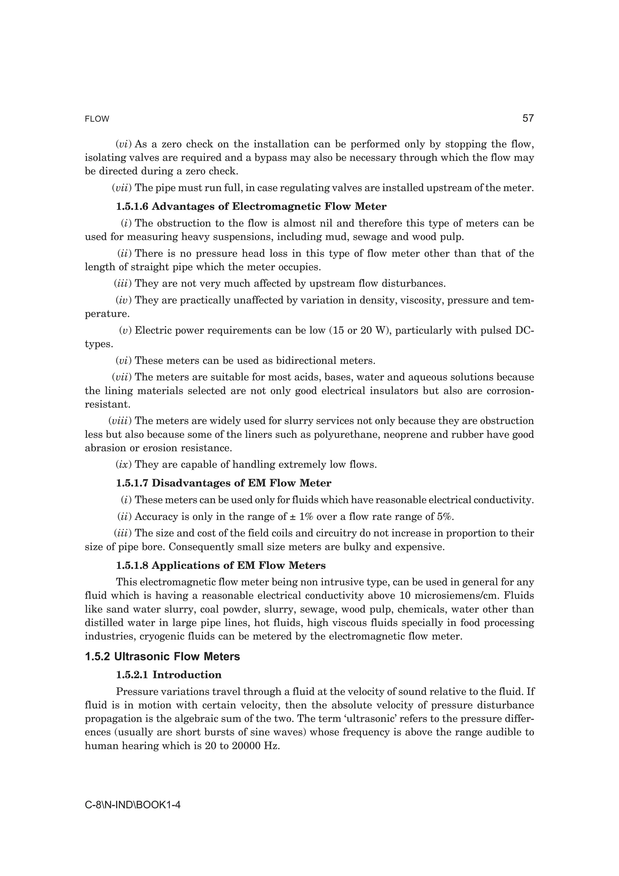 FLOW                                                                                               57

       (vi) As a zero check on the installation can be performed only by stopping the flow,
isolating valves are required and a bypass may also be necessary through which the flow may
be directed during a zero check.
       (vii) The pipe must run full, in case regulating valves are installed upstream of the meter.
         1.5.1.6 Advantages of Electromagnetic Flow Meter
       (i) The obstruction to the flow is almost nil and therefore this type of meters can be
used for measuring heavy suspensions, including mud, sewage and wood pulp.
       (ii) There is no pressure head loss in this type of flow meter other than that of the
length of straight pipe which the meter occupies.
         (iii) They are not very much affected by upstream flow disturbances.
      (iv) They are practically unaffected by variation in density, viscosity, pressure and tem-
perature.
          (v) Electric power requirements can be low (15 or 20 W), particularly with pulsed DC-
types.
         (vi) These meters can be used as bidirectional meters.
      (vii) The meters are suitable for most acids, bases, water and aqueous solutions because
the lining materials selected are not only good electrical insulators but also are corrosion-
resistant.
     (viii) The meters are widely used for slurry services not only because they are obstruction
less but also because some of the liners such as polyurethane, neoprene and rubber have good
abrasion or erosion resistance.
         (ix) They are capable of handling extremely low flows.
         1.5.1.7 Disadvantages of EM Flow Meter
          (i) These meters can be used only for fluids which have reasonable electrical conductivity.
         (ii) Accuracy is only in the range of ± 1% over a flow rate range of 5%.
       (iii) The size and cost of the field coils and circuitry do not increase in proportion to their
size of pipe bore. Consequently small size meters are bulky and expensive.
         1.5.1.8 Applications of EM Flow Meters
        This electromagnetic flow meter being non intrusive type, can be used in general for any
fluid which is having a reasonable electrical conductivity above 10 microsiemens/cm. Fluids
like sand water slurry, coal powder, slurry, sewage, wood pulp, chemicals, water other than
distilled water in large pipe lines, hot fluids, high viscous fluids specially in food processing
industries, cryogenic fluids can be metered by the electromagnetic flow meter.
1.5.2 Ultrasonic Flow Meters
         1.5.2.1 Introduction
       Pressure variations travel through a fluid at the velocity of sound relative to the fluid. If
fluid is in motion with certain velocity, then the absolute velocity of pressure disturbance
propagation is the algebraic sum of the two. The term ‘ultrasonic’ refers to the pressure differ-
ences (usually are short bursts of sine waves) whose frequency is above the range audible to
human hearing which is 20 to 20000 Hz.




C-8N-INDBOOK1-4
 