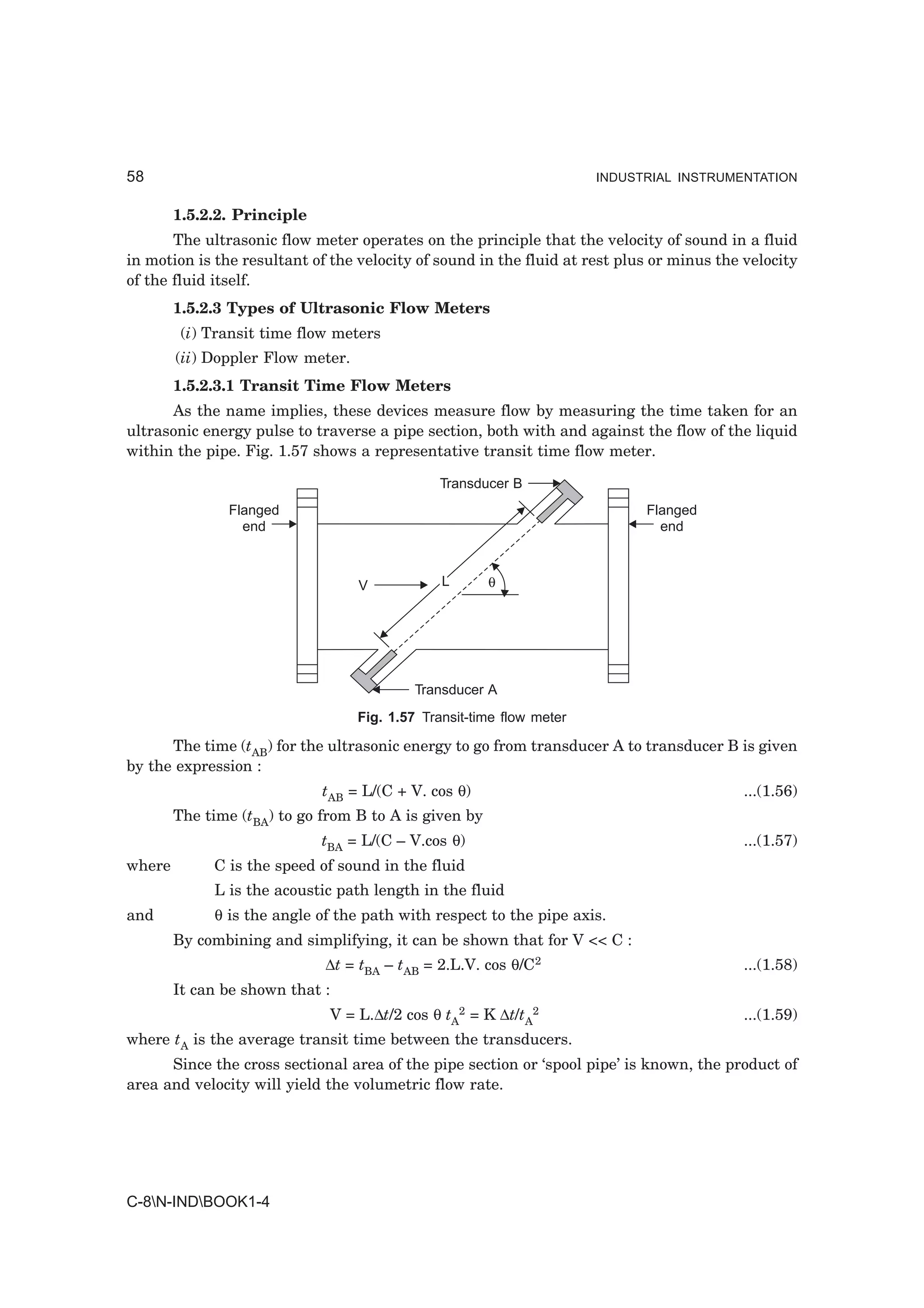 58                                                                     INDUSTRIAL INSTRUMENTATION


        1.5.2.2. Principle
       The ultrasonic flow meter operates on the principle that the velocity of sound in a fluid
in motion is the resultant of the velocity of sound in the fluid at rest plus or minus the velocity
of the fluid itself.
        1.5.2.3 Types of Ultrasonic Flow Meters
         (i) Transit time flow meters
        (ii) Doppler Flow meter.
        1.5.2.3.1 Transit Time Flow Meters
      As the name implies, these devices measure flow by measuring the time taken for an
ultrasonic energy pulse to traverse a pipe section, both with and against the flow of the liquid
within the pipe. Fig. 1.57 shows a representative transit time flow meter.

                                               Transducer B
               Flanged                                                       Flanged
                 end                                                           end



                                   V            L      θ




                                            Transducer A
                                   Fig. 1.57 Transit-time flow meter

      The time (tAB) for the ultrasonic energy to go from transducer A to transducer B is given
by the expression :
                             tAB = L/(C + V. cos θ)                                        ...(1.56)
        The time (tBA) to go from B to A is given by
                             tBA = L/(C – V.cos θ)                                         ...(1.57)
where        C is the speed of sound in the fluid
             L is the acoustic path length in the fluid
and          θ is the angle of the path with respect to the pipe axis.
        By combining and simplifying, it can be shown that for V << C :
                             ∆t = tBA – tAB = 2.L.V. cos θ/C2                              ...(1.58)
        It can be shown that :
                              V = L.∆t/2 cos θ tA2 = K ∆t/tA2                              ...(1.59)
where tA is the average transit time between the transducers.
      Since the cross sectional area of the pipe section or ‘spool pipe’ is known, the product of
area and velocity will yield the volumetric flow rate.




C-8N-INDBOOK1-4
 