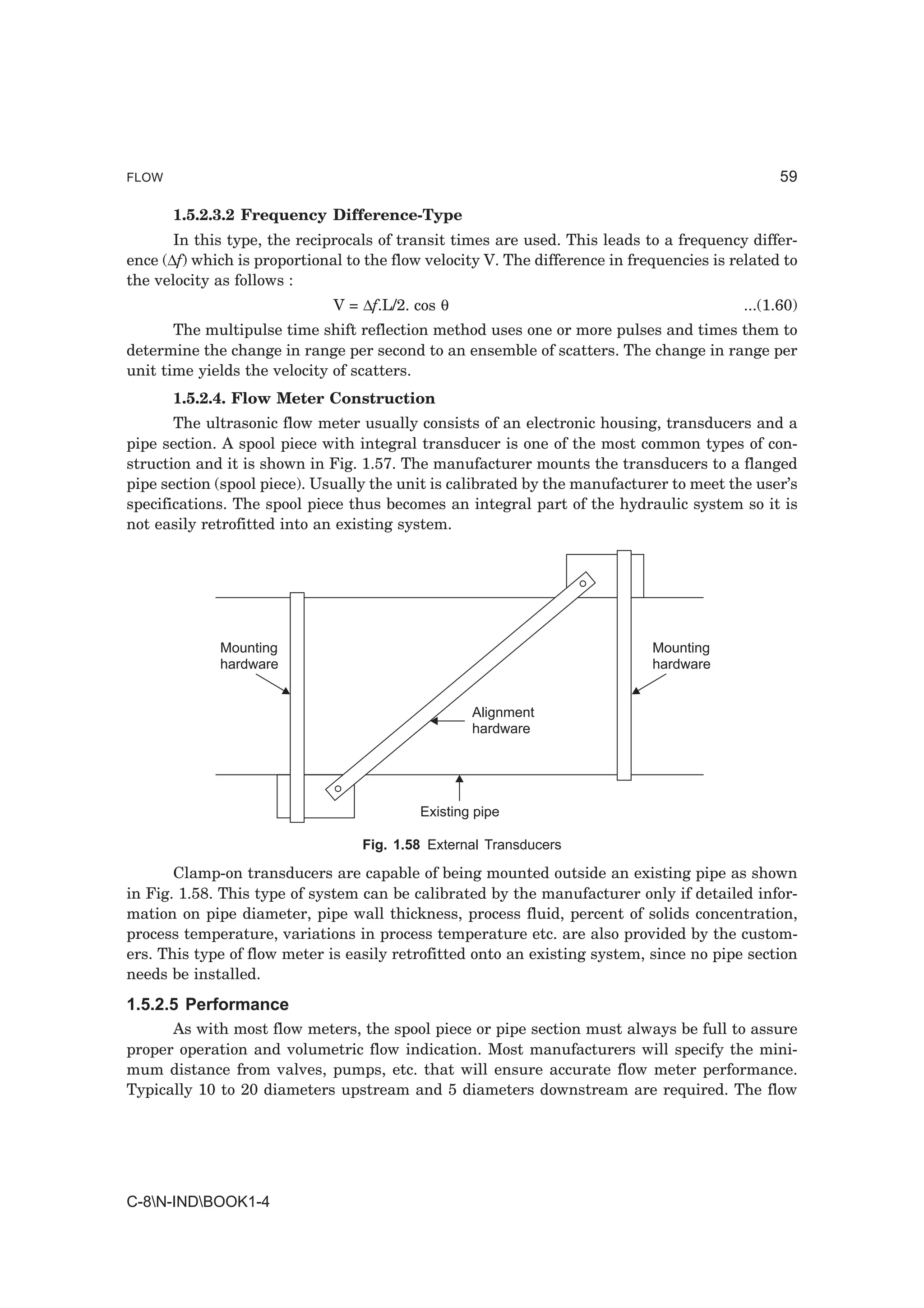 FLOW                                                                                             59

       1.5.2.3.2 Frequency Difference-Type
       In this type, the reciprocals of transit times are used. This leads to a frequency differ-
ence (∆f) which is proportional to the flow velocity V. The difference in frequencies is related to
the velocity as follows :
                              V = ∆f.L/2. cos θ                                            ...(1.60)
       The multipulse time shift reflection method uses one or more pulses and times them to
determine the change in range per second to an ensemble of scatters. The change in range per
unit time yields the velocity of scatters.
       1.5.2.4. Flow Meter Construction
       The ultrasonic flow meter usually consists of an electronic housing, transducers and a
pipe section. A spool piece with integral transducer is one of the most common types of con-
struction and it is shown in Fig. 1.57. The manufacturer mounts the transducers to a flanged
pipe section (spool piece). Usually the unit is calibrated by the manufacturer to meet the user’s
specifications. The spool piece thus becomes an integral part of the hydraulic system so it is
not easily retrofitted into an existing system.




             Mounting                                                        Mounting
             hardware                                                        hardware


                                                   Alignment
                                                   hardware




                                           Existing pipe

                                  Fig. 1.58 External Transducers

       Clamp-on transducers are capable of being mounted outside an existing pipe as shown
in Fig. 1.58. This type of system can be calibrated by the manufacturer only if detailed infor-
mation on pipe diameter, pipe wall thickness, process fluid, percent of solids concentration,
process temperature, variations in process temperature etc. are also provided by the custom-
ers. This type of flow meter is easily retrofitted onto an existing system, since no pipe section
needs be installed.
1.5.2.5 Performance
      As with most flow meters, the spool piece or pipe section must always be full to assure
proper operation and volumetric flow indication. Most manufacturers will specify the mini-
mum distance from valves, pumps, etc. that will ensure accurate flow meter performance.
Typically 10 to 20 diameters upstream and 5 diameters downstream are required. The flow




C-8N-INDBOOK1-4
 