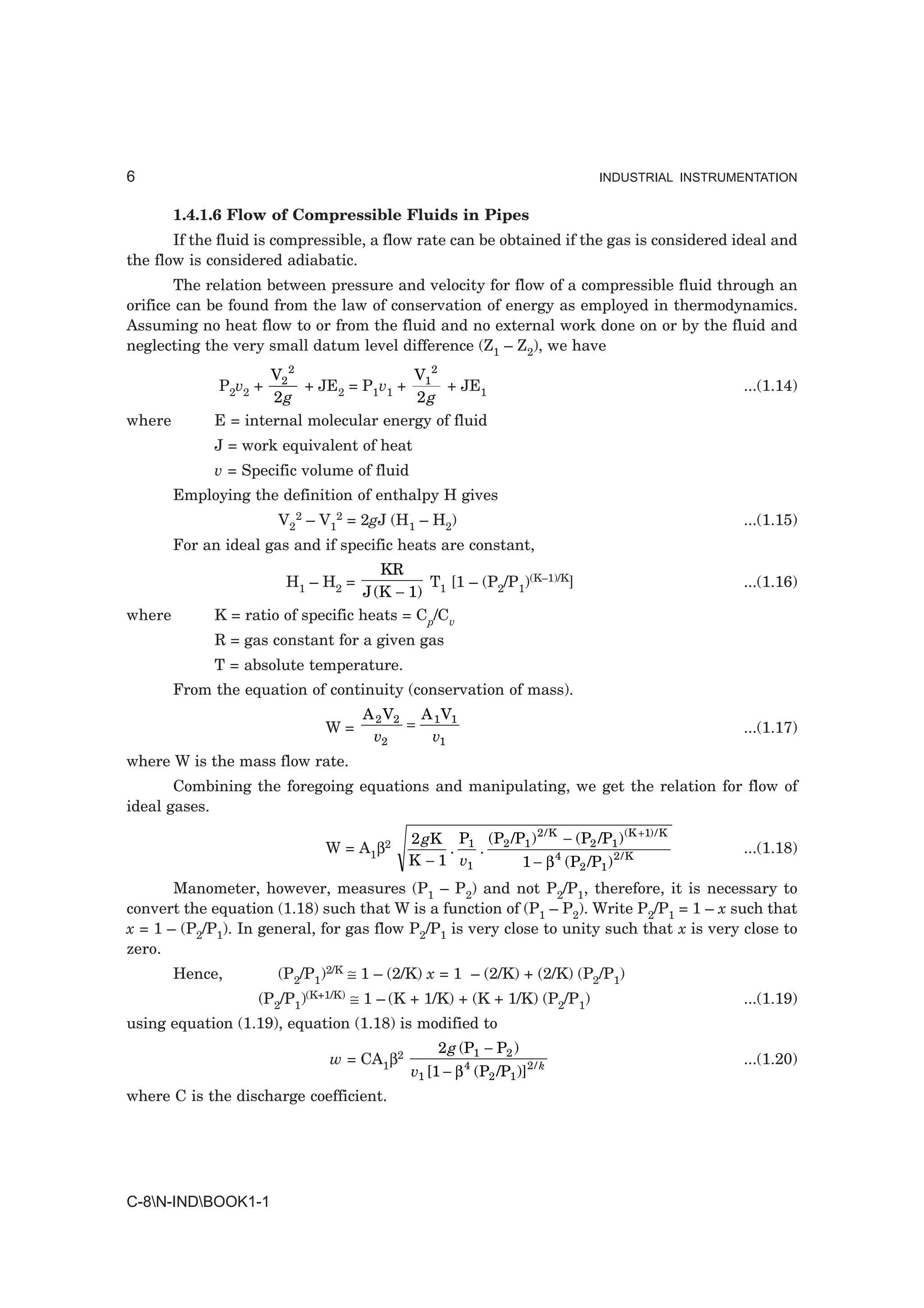 6                                                                          INDUSTRIAL INSTRUMENTATION


        1.4.1.6 Flow of Compressible Fluids in Pipes
       If the fluid is compressible, a flow rate can be obtained if the gas is considered ideal and
the flow is considered adiabatic.
       The relation between pressure and velocity for flow of a compressible fluid through an
orifice can be found from the law of conservation of energy as employed in thermodynamics.
Assuming no heat flow to or from the fluid and no external work done on or by the fluid and
neglecting the very small datum level difference (Z1 – Z2), we have
                     V2 2               V2
              P2v2 +      + JE2 = P1v1 + 1 + JE1                                             ...(1.14)
                     2g                  2g
where        E = internal molecular energy of fluid
             J = work equivalent of heat
             v = Specific volume of fluid
        Employing the definition of enthalpy H gives
                       V22 – V12 = 2gJ (H1 – H2)                                             ...(1.15)
        For an ideal gas and if specific heats are constant,
                                      KR
                        H1 – H2 =           T [1 – (P2/P1)(K–1)/K]                           ...(1.16)
                                   J (K − 1) 1
where        K = ratio of specific heats = Cp/Cv
             R = gas constant for a given gas
             T = absolute temperature.
        From the equation of continuity (conservation of mass).
                                    A 2 V2 A 1 V1
                              W=          =                                                  ...(1.17)
                                     v2     v1
where W is the mass flow rate.
       Combining the foregoing equations and manipulating, we get the relation for flow of
ideal gases.

                                          2 gK P1 (P2 /P1 ) 2 / K − (P2 /P1 ) (K +1) / K
                              W = A1β2         .   .                                         ...(1.18)
                                          K − 1 v1      1 − β 4 (P2 /P1 ) 2 / K
       Manometer, however, measures (P1 – P2) and not P2/P1, therefore, it is necessary to
convert the equation (1.18) such that W is a function of (P1 – P2). Write P2/P1 = 1 – x such that
x = 1 – (P2/P1). In general, for gas flow P2/P1 is very close to unity such that x is very close to
zero.
        Hence,         (P2/P1)2/K ≅ 1 – (2/K) x = 1 – (2/K) + (2/K) (P2/P1)
                    (P2/P1)(K+1/K) ≅ 1 – (K + 1/K) + (K + 1/K) (P2/P1)                       ...(1.19)
using equation (1.19), equation (1.18) is modified to
                                                 2 g (P1 − P2 )
                              w = CA1β2                                                      ...(1.20)
                                            v1 [1 − β 4 (P2 /P1 )]2 / k
where C is the discharge coefficient.




C-8N-INDBOOK1-1
 