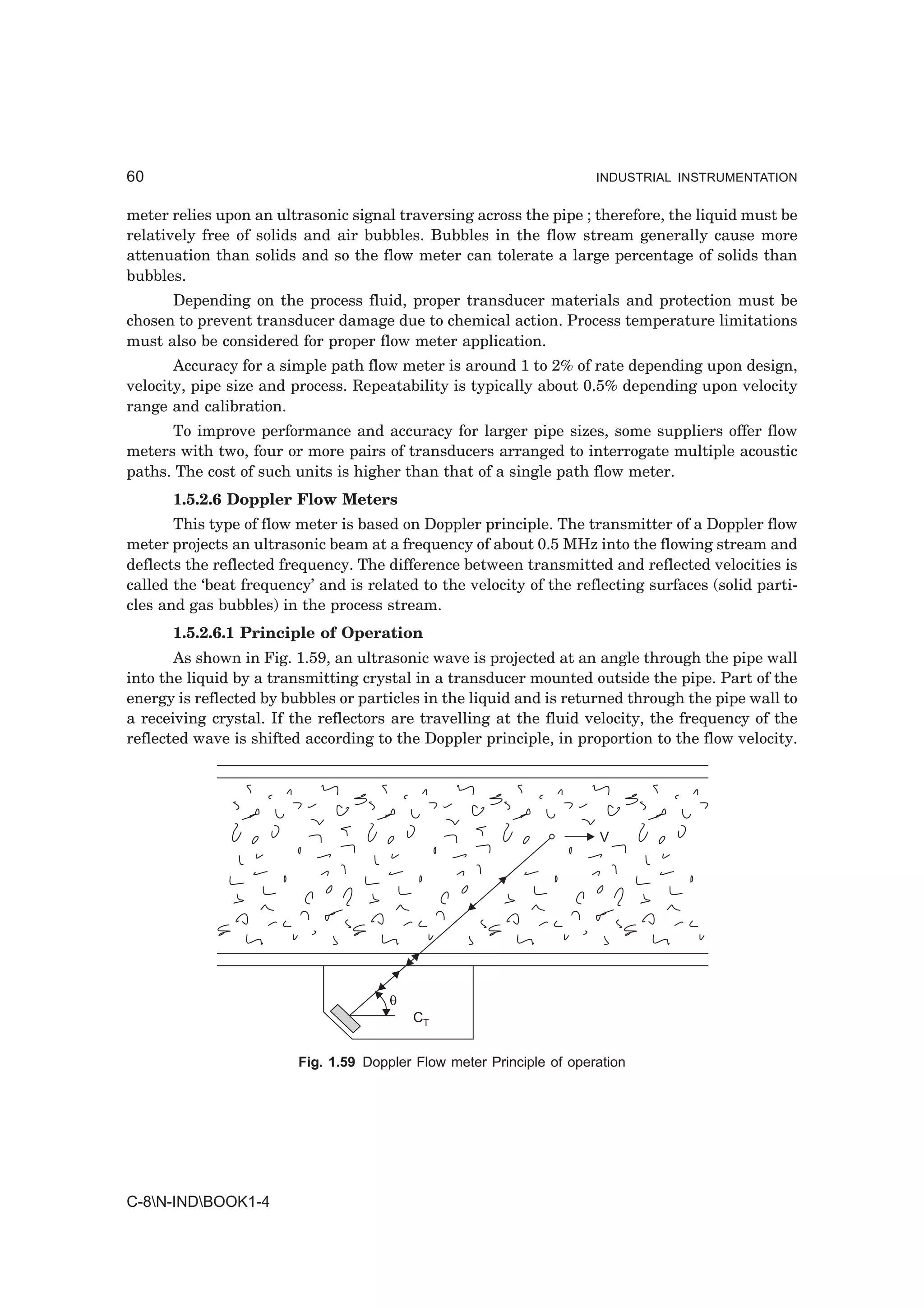60                                                                     INDUSTRIAL INSTRUMENTATION


meter relies upon an ultrasonic signal traversing across the pipe ; therefore, the liquid must be
relatively free of solids and air bubbles. Bubbles in the flow stream generally cause more
attenuation than solids and so the flow meter can tolerate a large percentage of solids than
bubbles.
      Depending on the process fluid, proper transducer materials and protection must be
chosen to prevent transducer damage due to chemical action. Process temperature limitations
must also be considered for proper flow meter application.
       Accuracy for a simple path flow meter is around 1 to 2% of rate depending upon design,
velocity, pipe size and process. Repeatability is typically about 0.5% depending upon velocity
range and calibration.
      To improve performance and accuracy for larger pipe sizes, some suppliers offer flow
meters with two, four or more pairs of transducers arranged to interrogate multiple acoustic
paths. The cost of such units is higher than that of a single path flow meter.
      1.5.2.6 Doppler Flow Meters
       This type of flow meter is based on Doppler principle. The transmitter of a Doppler flow
meter projects an ultrasonic beam at a frequency of about 0.5 MHz into the flowing stream and
deflects the reflected frequency. The difference between transmitted and reflected velocities is
called the ‘beat frequency’ and is related to the velocity of the reflecting surfaces (solid parti-
cles and gas bubbles) in the process stream.
      1.5.2.6.1 Principle of Operation
       As shown in Fig. 1.59, an ultrasonic wave is projected at an angle through the pipe wall
into the liquid by a transmitting crystal in a transducer mounted outside the pipe. Part of the
energy is reflected by bubbles or particles in the liquid and is returned through the pipe wall to
a receiving crystal. If the reflectors are travelling at the fluid velocity, the frequency of the
reflected wave is shifted according to the Doppler principle, in proportion to the flow velocity.




                                                                       V




                                       θ
                                           CT


                         Fig. 1.59 Doppler Flow meter Principle of operation




C-8N-INDBOOK1-4
 