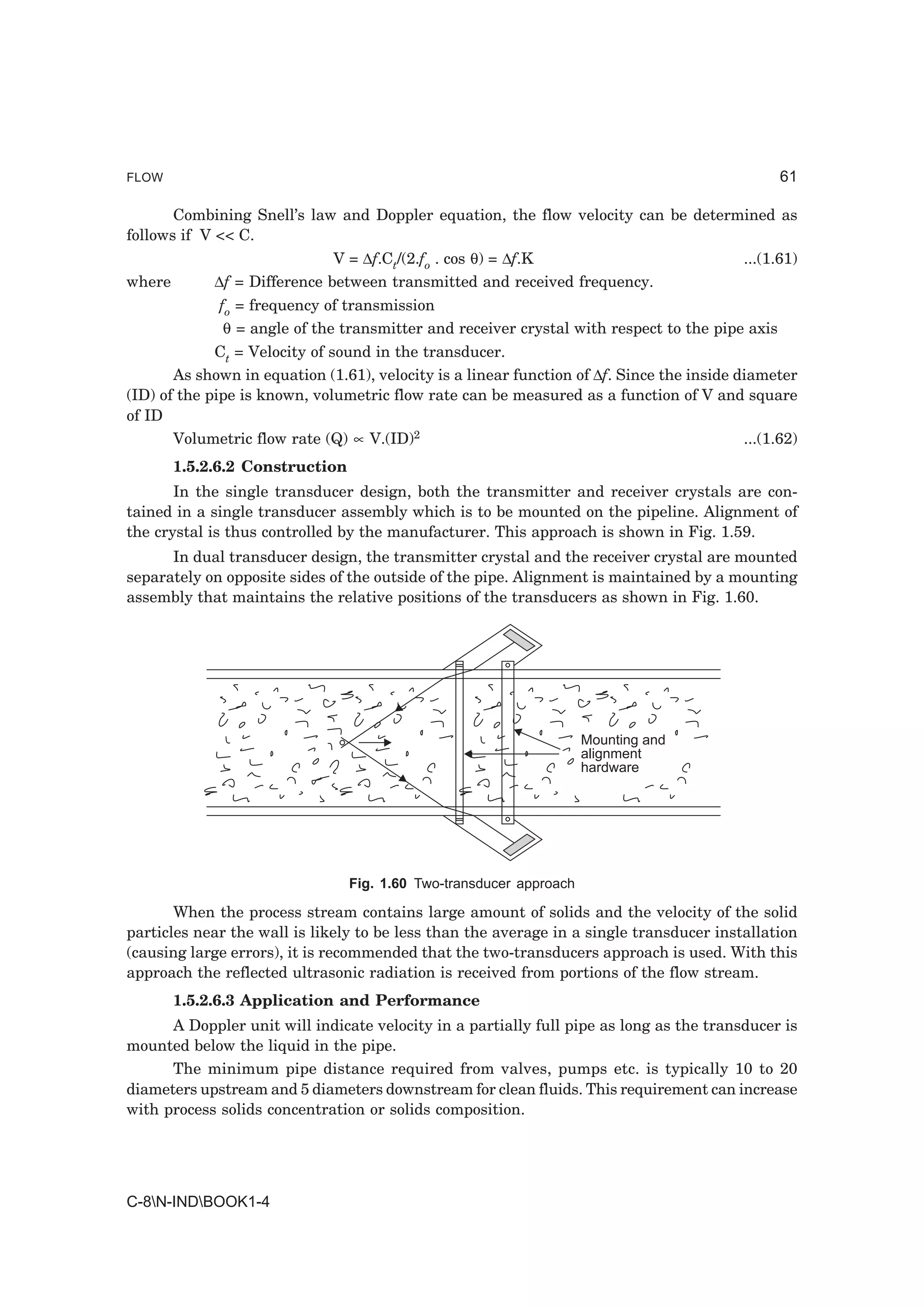 FLOW                                                                                             61

       Combining Snell’s law and Doppler equation, the flow velocity can be determined as
follows if V << C.
                              V = ∆f.Ct/(2.fo . cos θ) = ∆f.K                              ...(1.61)
where        ∆f = Difference between transmitted and received frequency.
             fo = frequency of transmission
              θ = angle of the transmitter and receiver crystal with respect to the pipe axis
             Ct = Velocity of sound in the transducer.
       As shown in equation (1.61), velocity is a linear function of ∆f. Since the inside diameter
(ID) of the pipe is known, volumetric flow rate can be measured as a function of V and square
of ID
       Volumetric flow rate (Q) ∝ V.(ID)2                                                  ...(1.62)
        1.5.2.6.2 Construction
       In the single transducer design, both the transmitter and receiver crystals are con-
tained in a single transducer assembly which is to be mounted on the pipeline. Alignment of
the crystal is thus controlled by the manufacturer. This approach is shown in Fig. 1.59.
      In dual transducer design, the transmitter crystal and the receiver crystal are mounted
separately on opposite sides of the outside of the pipe. Alignment is maintained by a mounting
assembly that maintains the relative positions of the transducers as shown in Fig. 1.60.




                                                                     Mounting and
                                                                     alignment
                                                                     hardware




                                 Fig. 1.60 Two-transducer approach

       When the process stream contains large amount of solids and the velocity of the solid
particles near the wall is likely to be less than the average in a single transducer installation
(causing large errors), it is recommended that the two-transducers approach is used. With this
approach the reflected ultrasonic radiation is received from portions of the flow stream.
        1.5.2.6.3 Application and Performance
      A Doppler unit will indicate velocity in a partially full pipe as long as the transducer is
mounted below the liquid in the pipe.
      The minimum pipe distance required from valves, pumps etc. is typically 10 to 20
diameters upstream and 5 diameters downstream for clean fluids. This requirement can increase
with process solids concentration or solids composition.




C-8N-INDBOOK1-4
 