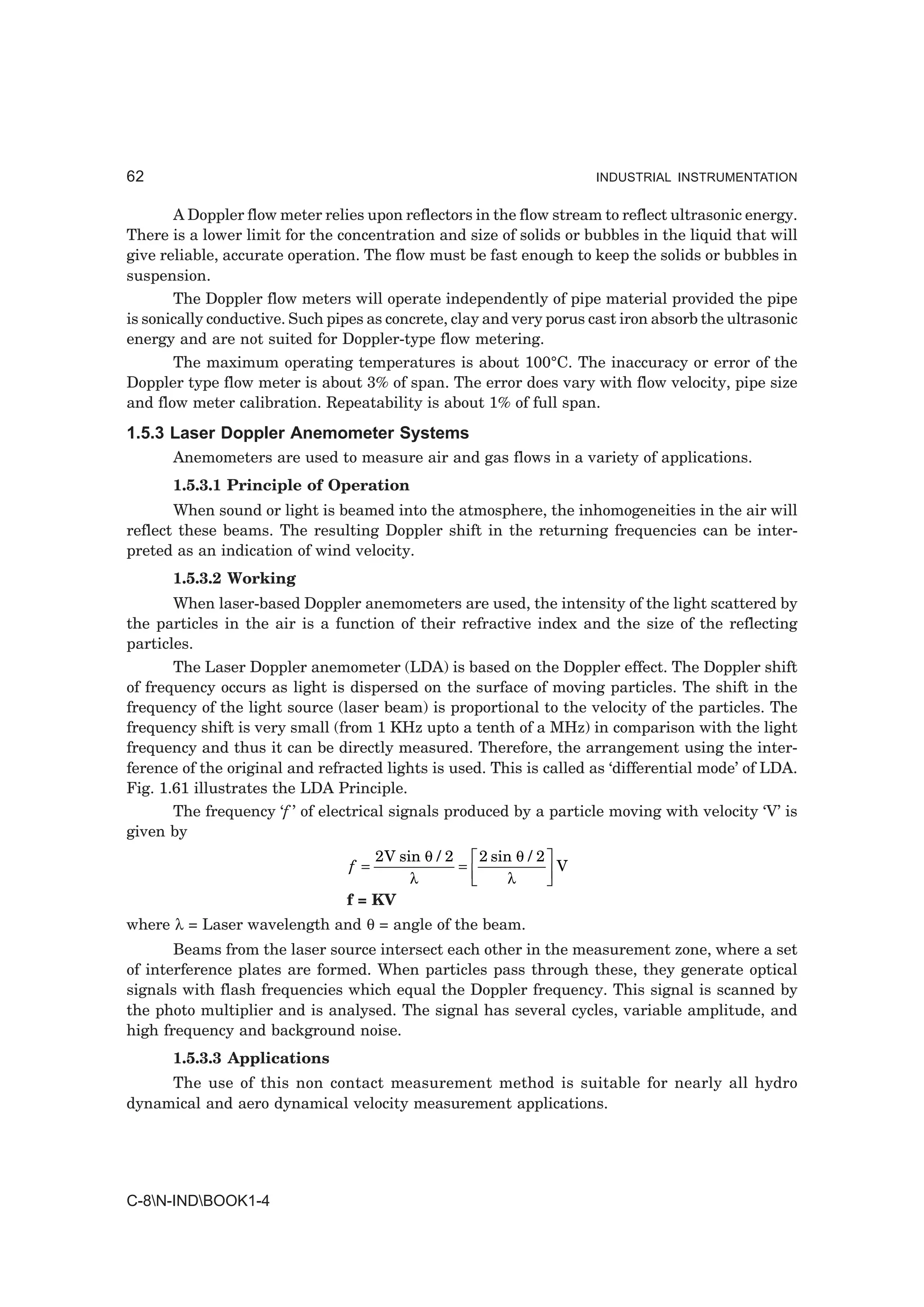 62                                                                   INDUSTRIAL INSTRUMENTATION


       A Doppler flow meter relies upon reflectors in the flow stream to reflect ultrasonic energy.
There is a lower limit for the concentration and size of solids or bubbles in the liquid that will
give reliable, accurate operation. The flow must be fast enough to keep the solids or bubbles in
suspension.
       The Doppler flow meters will operate independently of pipe material provided the pipe
is sonically conductive. Such pipes as concrete, clay and very porus cast iron absorb the ultrasonic
energy and are not suited for Doppler-type flow metering.
       The maximum operating temperatures is about 100°C. The inaccuracy or error of the
Doppler type flow meter is about 3% of span. The error does vary with flow velocity, pipe size
and flow meter calibration. Repeatability is about 1% of full span.
1.5.3 Laser Doppler Anemometer Systems
      Anemometers are used to measure air and gas flows in a variety of applications.
      1.5.3.1 Principle of Operation
       When sound or light is beamed into the atmosphere, the inhomogeneities in the air will
reflect these beams. The resulting Doppler shift in the returning frequencies can be inter-
preted as an indication of wind velocity.
      1.5.3.2 Working
       When laser-based Doppler anemometers are used, the intensity of the light scattered by
the particles in the air is a function of their refractive index and the size of the reflecting
particles.
       The Laser Doppler anemometer (LDA) is based on the Doppler effect. The Doppler shift
of frequency occurs as light is dispersed on the surface of moving particles. The shift in the
frequency of the light source (laser beam) is proportional to the velocity of the particles. The
frequency shift is very small (from 1 KHz upto a tenth of a MHz) in comparison with the light
frequency and thus it can be directly measured. Therefore, the arrangement using the inter-
ference of the original and refracted lights is used. This is called as ‘differential mode’ of LDA.
Fig. 1.61 illustrates the LDA Principle.
       The frequency ‘f ’ of electrical signals produced by a particle moving with velocity ‘V’ is
given by
                                    2 V sin θ / 2  LM         OP
                                                    2 sin θ / 2
                                 f =
                                          λ
                                                  =
                                                    N    λ     QV

                                f = KV
where λ = Laser wavelength and θ = angle of the beam.
       Beams from the laser source intersect each other in the measurement zone, where a set
of interference plates are formed. When particles pass through these, they generate optical
signals with flash frequencies which equal the Doppler frequency. This signal is scanned by
the photo multiplier and is analysed. The signal has several cycles, variable amplitude, and
high frequency and background noise.
      1.5.3.3 Applications
     The use of this non contact measurement method is suitable for nearly all hydro
dynamical and aero dynamical velocity measurement applications.




C-8N-INDBOOK1-4
 