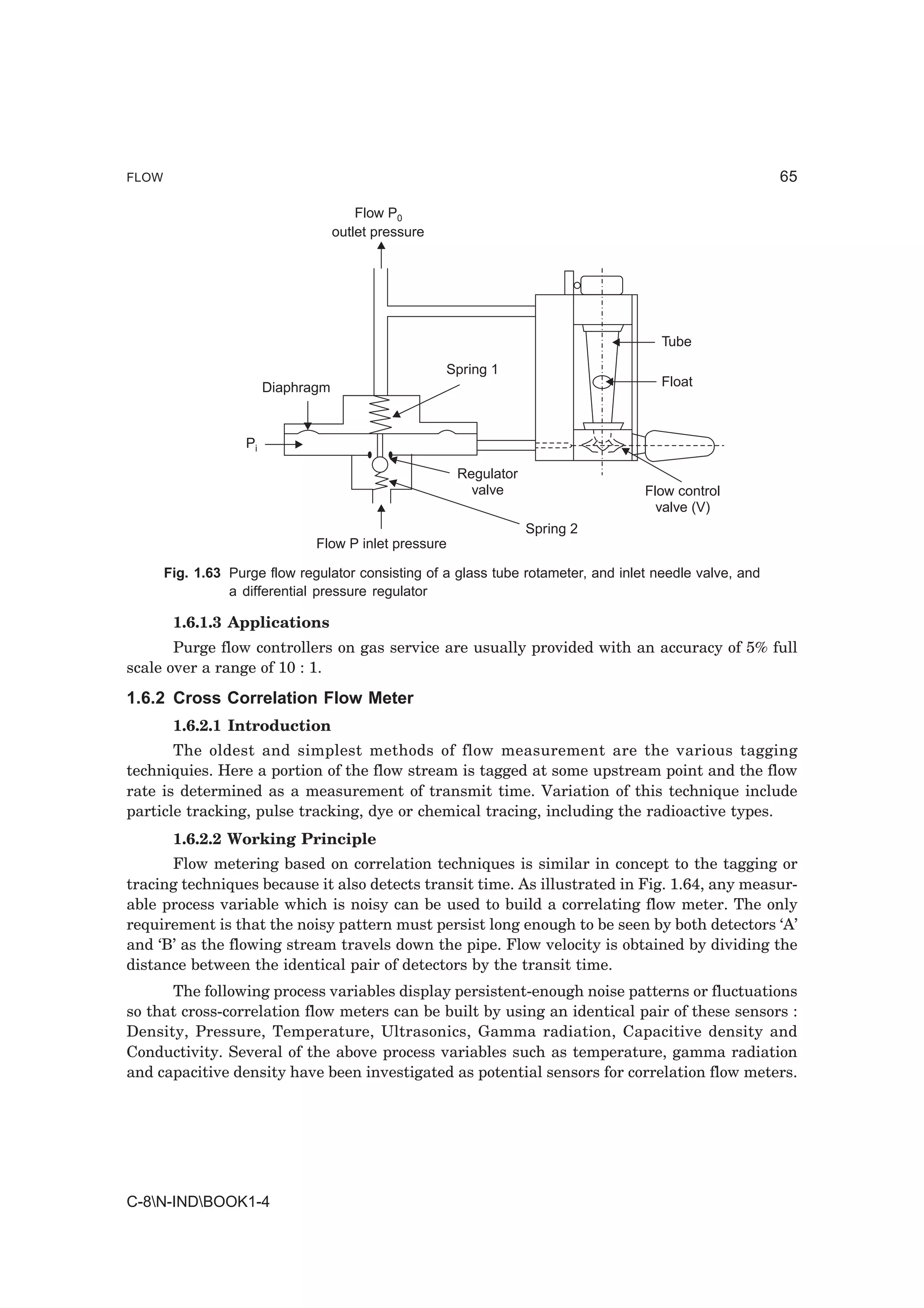 FLOW                                                                                                      65

                                         Flow P0
                                     outlet pressure




                                                                                       Tube
                                                       Spring 1
                         Diaphragm                                                     Float



                    Pi

                                                        Regulator
                                                          valve                     Flow control
                                                                                      valve (V)
                                                                    Spring 2
                                Flow P inlet pressure

       Fig. 1.63 Purge flow regulator consisting of a glass tube rotameter, and inlet needle valve, and
                 a differential pressure regulator

        1.6.1.3 Applications
       Purge flow controllers on gas service are usually provided with an accuracy of 5% full
scale over a range of 10 : 1.
1.6.2 Cross Correlation Flow Meter
        1.6.2.1 Introduction
       The oldest and simplest methods of flow measurement are the various tagging
techniquies. Here a portion of the flow stream is tagged at some upstream point and the flow
rate is determined as a measurement of transmit time. Variation of this technique include
particle tracking, pulse tracking, dye or chemical tracing, including the radioactive types.
        1.6.2.2 Working Principle
      Flow metering based on correlation techniques is similar in concept to the tagging or
tracing techniques because it also detects transit time. As illustrated in Fig. 1.64, any measur-
able process variable which is noisy can be used to build a correlating flow meter. The only
requirement is that the noisy pattern must persist long enough to be seen by both detectors ‘A’
and ‘B’ as the flowing stream travels down the pipe. Flow velocity is obtained by dividing the
distance between the identical pair of detectors by the transit time.
      The following process variables display persistent-enough noise patterns or fluctuations
so that cross-correlation flow meters can be built by using an identical pair of these sensors :
Density, Pressure, Temperature, Ultrasonics, Gamma radiation, Capacitive density and
Conductivity. Several of the above process variables such as temperature, gamma radiation
and capacitive density have been investigated as potential sensors for correlation flow meters.




C-8N-INDBOOK1-4
 