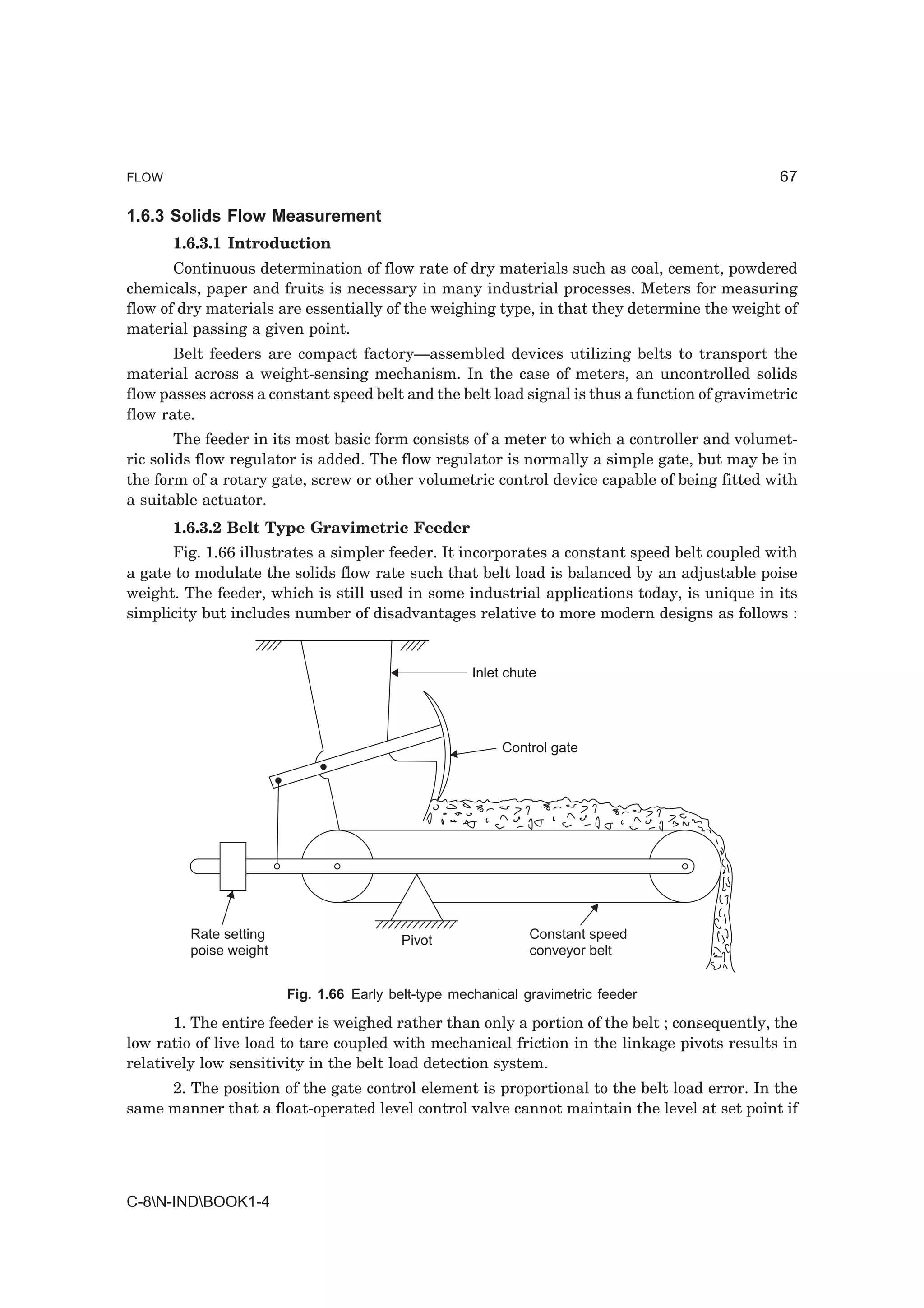 FLOW                                                                                            67

1.6.3 Solids Flow Measurement
       1.6.3.1 Introduction
       Continuous determination of flow rate of dry materials such as coal, cement, powdered
chemicals, paper and fruits is necessary in many industrial processes. Meters for measuring
flow of dry materials are essentially of the weighing type, in that they determine the weight of
material passing a given point.
       Belt feeders are compact factory—assembled devices utilizing belts to transport the
material across a weight-sensing mechanism. In the case of meters, an uncontrolled solids
flow passes across a constant speed belt and the belt load signal is thus a function of gravimetric
flow rate.
        The feeder in its most basic form consists of a meter to which a controller and volumet-
ric solids flow regulator is added. The flow regulator is normally a simple gate, but may be in
the form of a rotary gate, screw or other volumetric control device capable of being fitted with
a suitable actuator.
       1.6.3.2 Belt Type Gravimetric Feeder
      Fig. 1.66 illustrates a simpler feeder. It incorporates a constant speed belt coupled with
a gate to modulate the solids flow rate such that belt load is balanced by an adjustable poise
weight. The feeder, which is still used in some industrial applications today, is unique in its
simplicity but includes number of disadvantages relative to more modern designs as follows :


                                                     Inlet chute




                                                          Control gate




         Rate setting                    Pivot                Constant speed
         poise weight                                         conveyor belt


                        Fig. 1.66 Early belt-type mechanical gravimetric feeder

       1. The entire feeder is weighed rather than only a portion of the belt ; consequently, the
low ratio of live load to tare coupled with mechanical friction in the linkage pivots results in
relatively low sensitivity in the belt load detection system.
     2. The position of the gate control element is proportional to the belt load error. In the
same manner that a float-operated level control valve cannot maintain the level at set point if




C-8N-INDBOOK1-4
 