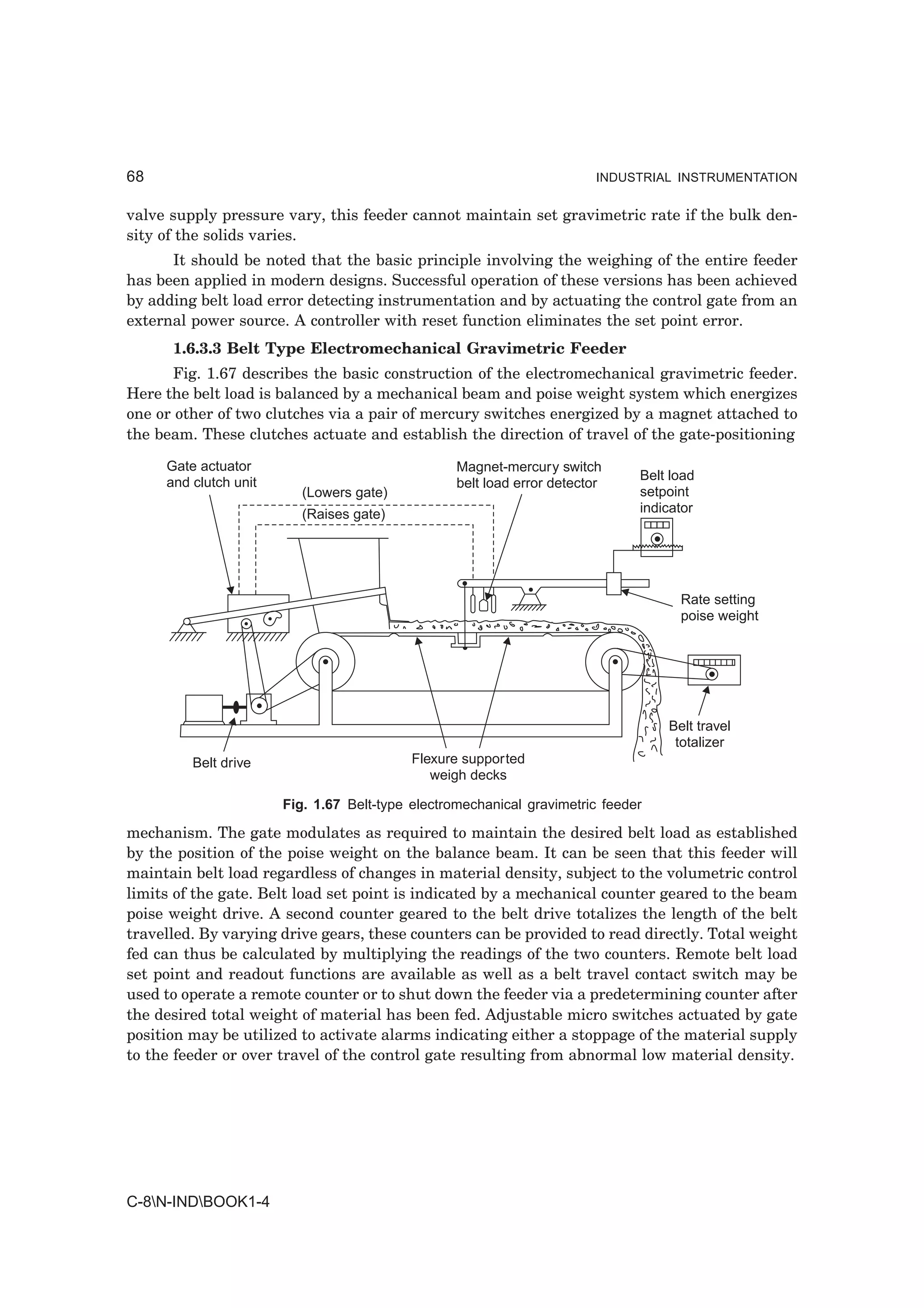 68                                                                       INDUSTRIAL INSTRUMENTATION


valve supply pressure vary, this feeder cannot maintain set gravimetric rate if the bulk den-
sity of the solids varies.
      It should be noted that the basic principle involving the weighing of the entire feeder
has been applied in modern designs. Successful operation of these versions has been achieved
by adding belt load error detecting instrumentation and by actuating the control gate from an
external power source. A controller with reset function eliminates the set point error.
      1.6.3.3 Belt Type Electromechanical Gravimetric Feeder
       Fig. 1.67 describes the basic construction of the electromechanical gravimetric feeder.
Here the belt load is balanced by a mechanical beam and poise weight system which energizes
one or other of two clutches via a pair of mercury switches energized by a magnet attached to
the beam. These clutches actuate and establish the direction of travel of the gate-positioning

     Gate actuator                                Magnet-mercury switch
     and clutch unit                                                          Belt load
                                                  belt load error detector
                          (Lowers gate)                                       setpoint
                          (Raises gate)                                       indicator




                                                                                    Rate setting
                                                                                    poise weight




                                                                                  Belt travel
                                                                                   totalizer
         Belt drive                        Flexure supported
                                              weigh decks

                       Fig. 1.67 Belt-type electromechanical gravimetric feeder

mechanism. The gate modulates as required to maintain the desired belt load as established
by the position of the poise weight on the balance beam. It can be seen that this feeder will
maintain belt load regardless of changes in material density, subject to the volumetric control
limits of the gate. Belt load set point is indicated by a mechanical counter geared to the beam
poise weight drive. A second counter geared to the belt drive totalizes the length of the belt
travelled. By varying drive gears, these counters can be provided to read directly. Total weight
fed can thus be calculated by multiplying the readings of the two counters. Remote belt load
set point and readout functions are available as well as a belt travel contact switch may be
used to operate a remote counter or to shut down the feeder via a predetermining counter after
the desired total weight of material has been fed. Adjustable micro switches actuated by gate
position may be utilized to activate alarms indicating either a stoppage of the material supply
to the feeder or over travel of the control gate resulting from abnormal low material density.




C-8N-INDBOOK1-4
 