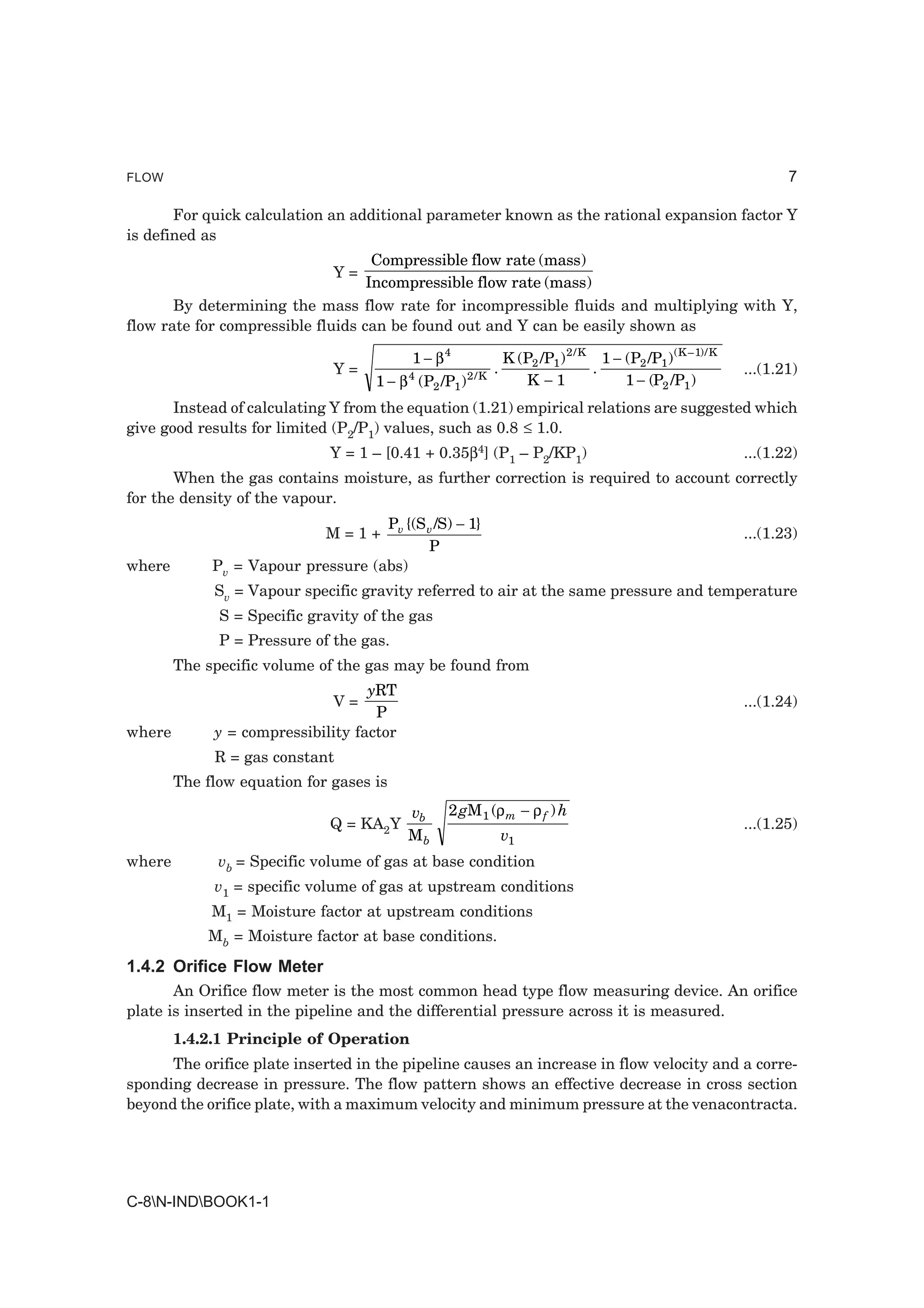 FLOW                                                                                                                    7

       For quick calculation an additional parameter known as the rational expansion factor Y
is defined as
                                    Compressible flow rate (mass)
                               Y=
                                   Incompressible flow rate (mass)
       By determining the mass flow rate for incompressible fluids and multiplying with Y,
flow rate for compressible fluids can be found out and Y can be easily shown as

                                            1 − β4                 K (P2 /P1 ) 2 / K 1 − (P2 /P1 ) ( K – 1)/ K
                               Y=                              .                    .                            ...(1.21)
                                     1 − β 4 (P2 /P1 ) 2 / K          K −1               1 − (P2 /P1 )
       Instead of calculating Y from the equation (1.21) empirical relations are suggested which
give good results for limited (P2/P1) values, such as 0.8 ≤ 1.0.
                              Y = 1 – [0.41 + 0.35β4] (P1 – P2/KP1)                                              ...(1.22)
       When the gas contains moisture, as further correction is required to account correctly
for the density of the vapour.
                                    Pv {(S v /S) − 1}
                             M=1+                                                                                ...(1.23)
                                           P
where        Pv = Vapour pressure (abs)
             Sv = Vapour specific gravity referred to air at the same pressure and temperature
              S = Specific gravity of the gas
              P = Pressure of the gas.
        The specific volume of the gas may be found from
                                   yRT
                               V=                                                                                ...(1.24)
                                    P
where        y = compressibility factor
             R = gas constant
        The flow equation for gases is
                                           vb       2 gM 1 (ρ m − ρ f ) h
                              Q = KA2Y                                                                           ...(1.25)
                                           Mb                      v1
where         vb = Specific volume of gas at base condition
             v1 = specific volume of gas at upstream conditions
             M1 = Moisture factor at upstream conditions
            Mb = Moisture factor at base conditions.
1.4.2 Orifice Flow Meter
       An Orifice flow meter is the most common head type flow measuring device. An orifice
plate is inserted in the pipeline and the differential pressure across it is measured.
        1.4.2.1 Principle of Operation
      The orifice plate inserted in the pipeline causes an increase in flow velocity and a corre-
sponding decrease in pressure. The flow pattern shows an effective decrease in cross section
beyond the orifice plate, with a maximum velocity and minimum pressure at the venacontracta.




C-8N-INDBOOK1-1
 