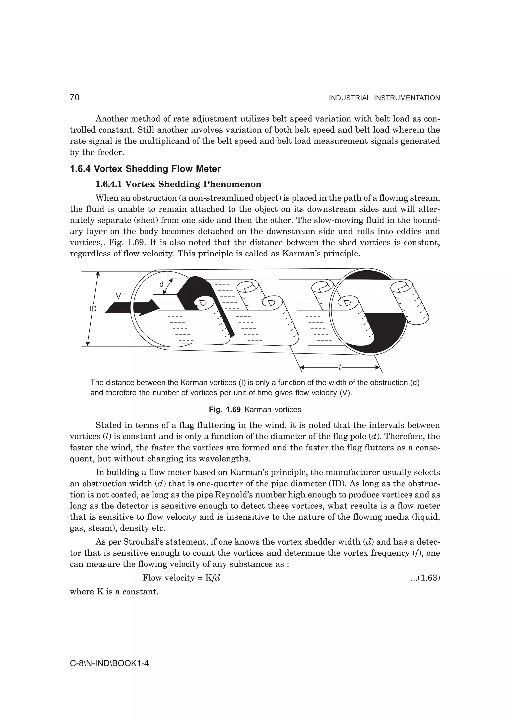 70                                                                          INDUSTRIAL INSTRUMENTATION


       Another method of rate adjustment utilizes belt speed variation with belt load as con-
trolled constant. Still another involves variation of both belt speed and belt load wherein the
rate signal is the multiplicand of the belt speed and belt load measurement signals generated
by the feeder.
1.6.4 Vortex Shedding Flow Meter
      1.6.4.1 Vortex Shedding Phenomenon
       When an obstruction (a non-streamlined object) is placed in the path of a flowing stream,
the fluid is unable to remain attached to the object on its downstream sides and will alter-
nately separate (shed) from one side and then the other. The slow-moving fluid in the bound-
ary layer on the body becomes detached on the downstream side and rolls into eddies and
vortices,. Fig. 1.69. It is also noted that the distance between the shed vortices is constant,
regardless of flow velocity. This principle is called as Karman’s principle.


                         d
            V
     ID




                                                                               l
     The distance between the Karman vortices (I) is only a function of the width of the obstruction (d)
     and therefore the number of vortices per unit of time gives flow velocity (V).

                                        Fig. 1.69 Karman vortices

       Stated in terms of a flag fluttering in the wind, it is noted that the intervals between
vortices (l) is constant and is only a function of the diameter of the flag pole (d). Therefore, the
faster the wind, the faster the vortices are formed and the faster the flag flutters as a conse-
quent, but without changing its wavelengths.
        In building a flow meter based on Karman’s principle, the manufacturer usually selects
an obstruction width (d) that is one-quarter of the pipe diameter (ID). As long as the obstruc-
tion is not coated, as long as the pipe Reynold’s number high enough to produce vortices and as
long as the detector is sensitive enough to detect these vortices, what results is a flow meter
that is sensitive to flow velocity and is insensitive to the nature of the flowing media (liquid,
gas, steam), density etc.
       As per Strouhal’s statement, if one knows the vortex shedder width (d) and has a detec-
tor that is sensitive enough to count the vortices and determine the vortex frequency (f), one
can measure the flowing velocity of any substances as :
                    Flow velocity = Kfd                                                              ...(1.63)
where K is a constant.




C-8N-INDBOOK1-4
 