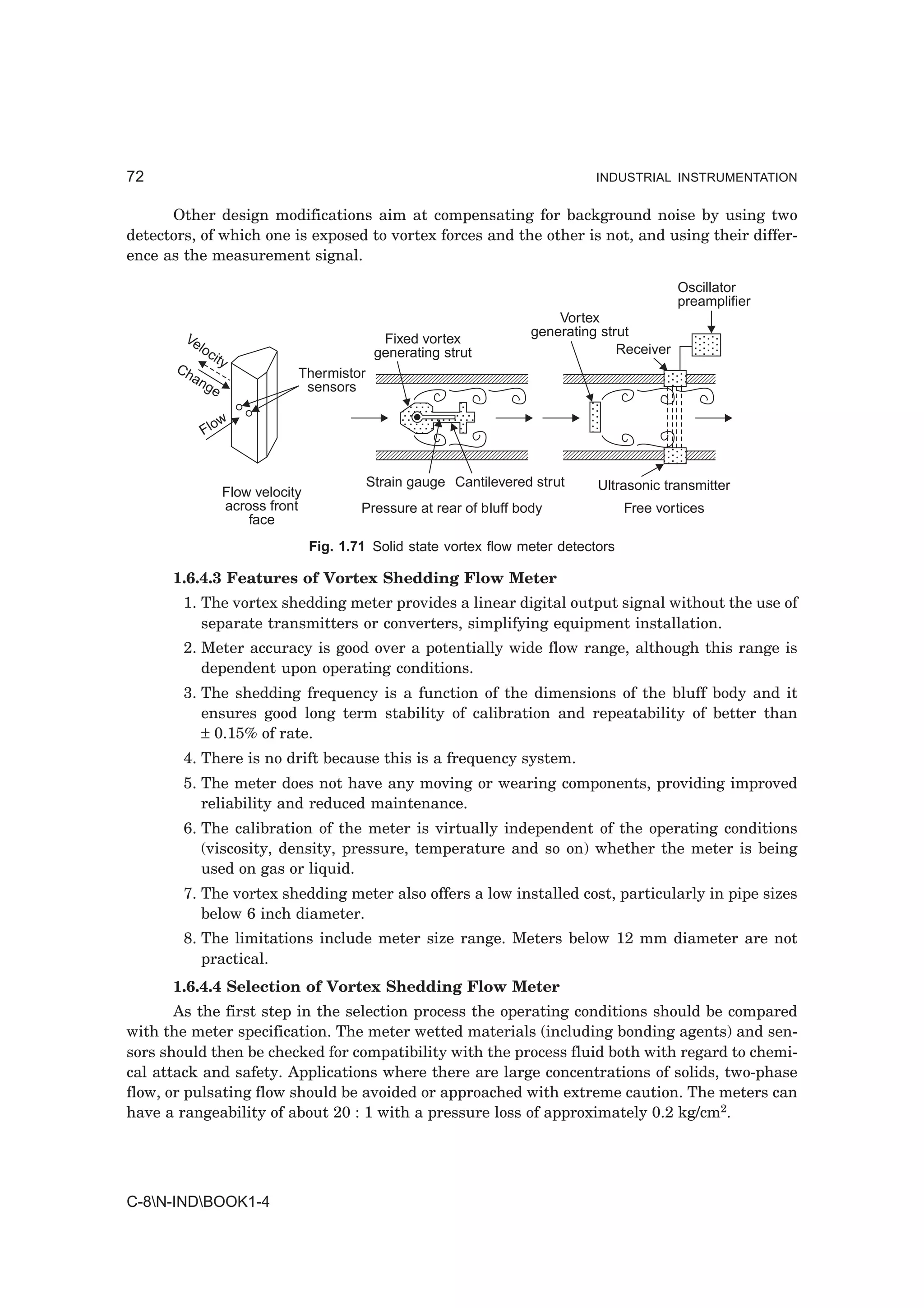72                                                                               INDUSTRIAL INSTRUMENTATION


      Other design modifications aim at compensating for background noise by using two
detectors, of which one is exposed to vortex forces and the other is not, and using their differ-
ence as the measurement signal.

                                                                                                Oscillator
                                                                                                preamplifier
                                                                           Vortex
        Ve                                                             generating strut
                                              Fixed vortex
           locit                             generating strut                        Receiver
                y
       Ch                      Thermistor
         an
           ge                   sensors

               w
            Flo


                                            Strain gauge Cantilevered strut      Ultrasonic transmitter
                   Flow velocity
                   across front            Pressure at rear of bluff body              Free vortices
                       face
                                   Fig. 1.71 Solid state vortex flow meter detectors

      1.6.4.3 Features of Vortex Shedding Flow Meter
        1. The vortex shedding meter provides a linear digital output signal without the use of
           separate transmitters or converters, simplifying equipment installation.
        2. Meter accuracy is good over a potentially wide flow range, although this range is
           dependent upon operating conditions.
        3. The shedding frequency is a function of the dimensions of the bluff body and it
           ensures good long term stability of calibration and repeatability of better than
           ± 0.15% of rate.
        4. There is no drift because this is a frequency system.
        5. The meter does not have any moving or wearing components, providing improved
           reliability and reduced maintenance.
        6. The calibration of the meter is virtually independent of the operating conditions
           (viscosity, density, pressure, temperature and so on) whether the meter is being
           used on gas or liquid.
        7. The vortex shedding meter also offers a low installed cost, particularly in pipe sizes
           below 6 inch diameter.
        8. The limitations include meter size range. Meters below 12 mm diameter are not
           practical.
      1.6.4.4 Selection of Vortex Shedding Flow Meter
       As the first step in the selection process the operating conditions should be compared
with the meter specification. The meter wetted materials (including bonding agents) and sen-
sors should then be checked for compatibility with the process fluid both with regard to chemi-
cal attack and safety. Applications where there are large concentrations of solids, two-phase
flow, or pulsating flow should be avoided or approached with extreme caution. The meters can
have a rangeability of about 20 : 1 with a pressure loss of approximately 0.2 kg/cm2.




C-8N-INDBOOK1-4
 