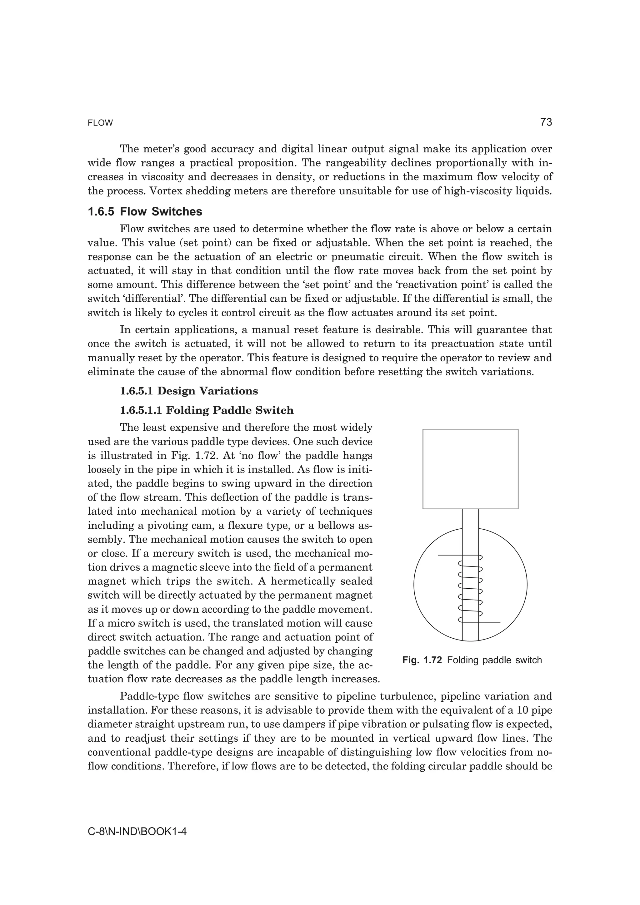 FLOW                                                                                              73

      The meter’s good accuracy and digital linear output signal make its application over
wide flow ranges a practical proposition. The rangeability declines proportionally with in-
creases in viscosity and decreases in density, or reductions in the maximum flow velocity of
the process. Vortex shedding meters are therefore unsuitable for use of high-viscosity liquids.
1.6.5 Flow Switches
       Flow switches are used to determine whether the flow rate is above or below a certain
value. This value (set point) can be fixed or adjustable. When the set point is reached, the
response can be the actuation of an electric or pneumatic circuit. When the flow switch is
actuated, it will stay in that condition until the flow rate moves back from the set point by
some amount. This difference between the ‘set point’ and the ‘reactivation point’ is called the
switch ‘differential’. The differential can be fixed or adjustable. If the differential is small, the
switch is likely to cycles it control circuit as the flow actuates around its set point.
      In certain applications, a manual reset feature is desirable. This will guarantee that
once the switch is actuated, it will not be allowed to return to its preactuation state until
manually reset by the operator. This feature is designed to require the operator to review and
eliminate the cause of the abnormal flow condition before resetting the switch variations.
       1.6.5.1 Design Variations
       1.6.5.1.1 Folding Paddle Switch
        The least expensive and therefore the most widely
used are the various paddle type devices. One such device
is illustrated in Fig. 1.72. At ‘no flow’ the paddle hangs
loosely in the pipe in which it is installed. As flow is initi-
ated, the paddle begins to swing upward in the direction
of the flow stream. This deflection of the paddle is trans-
lated into mechanical motion by a variety of techniques
including a pivoting cam, a flexure type, or a bellows as-
sembly. The mechanical motion causes the switch to open
or close. If a mercury switch is used, the mechanical mo-
tion drives a magnetic sleeve into the field of a permanent
magnet which trips the switch. A hermetically sealed
switch will be directly actuated by the permanent magnet
as it moves up or down according to the paddle movement.
If a micro switch is used, the translated motion will cause
direct switch actuation. The range and actuation point of
paddle switches can be changed and adjusted by changing
                                                                    Fig. 1.72 Folding paddle switch
the length of the paddle. For any given pipe size, the ac-
tuation flow rate decreases as the paddle length increases.
       Paddle-type flow switches are sensitive to pipeline turbulence, pipeline variation and
installation. For these reasons, it is advisable to provide them with the equivalent of a 10 pipe
diameter straight upstream run, to use dampers if pipe vibration or pulsating flow is expected,
and to readjust their settings if they are to be mounted in vertical upward flow lines. The
conventional paddle-type designs are incapable of distinguishing low flow velocities from no-
flow conditions. Therefore, if low flows are to be detected, the folding circular paddle should be




C-8N-INDBOOK1-4
 