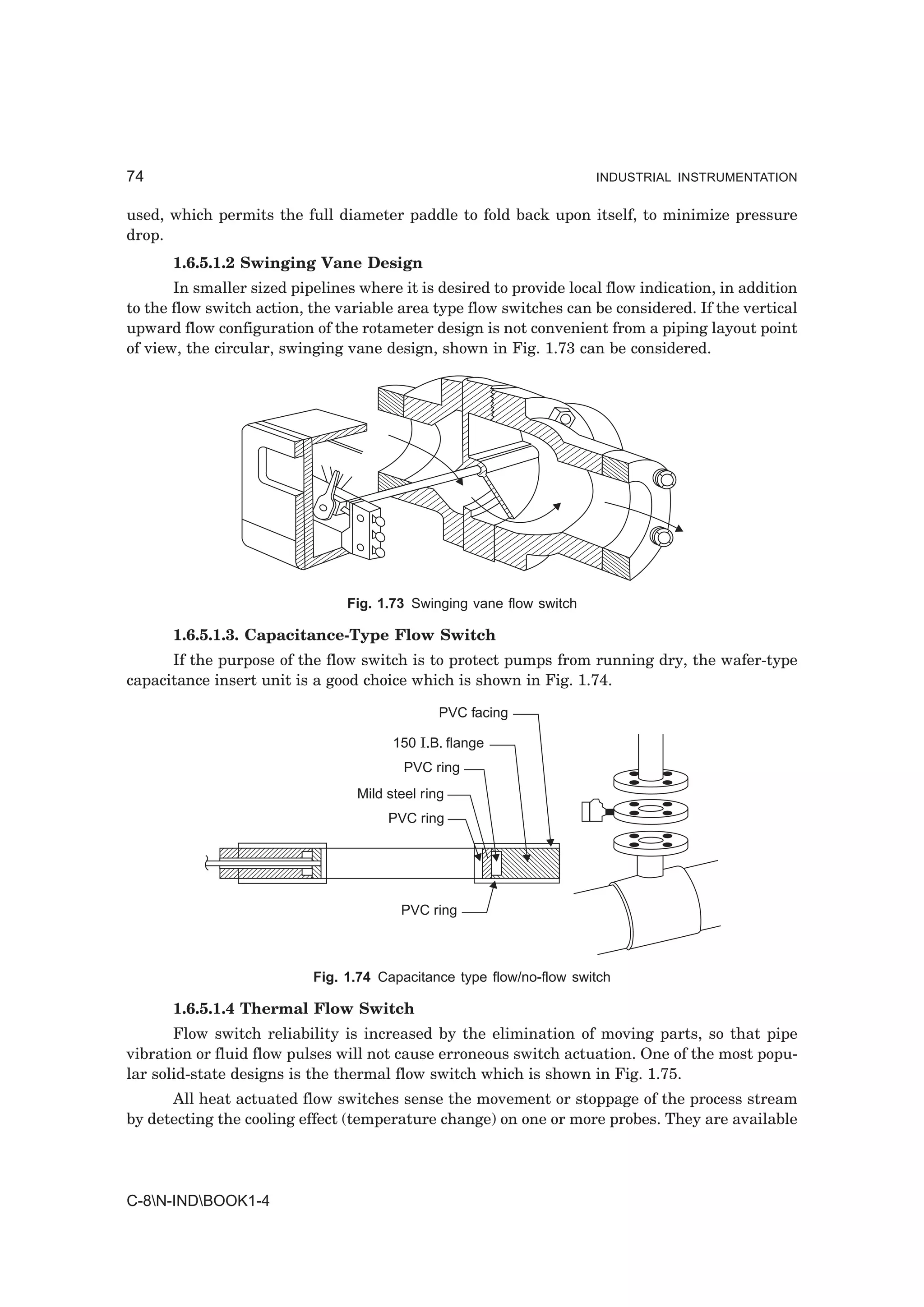 74                                                                    INDUSTRIAL INSTRUMENTATION


used, which permits the full diameter paddle to fold back upon itself, to minimize pressure
drop.
      1.6.5.1.2 Swinging Vane Design
       In smaller sized pipelines where it is desired to provide local flow indication, in addition
to the flow switch action, the variable area type flow switches can be considered. If the vertical
upward flow configuration of the rotameter design is not convenient from a piping layout point
of view, the circular, swinging vane design, shown in Fig. 1.73 can be considered.




                                Fig. 1.73 Swinging vane flow switch

      1.6.5.1.3. Capacitance-Type Flow Switch
      If the purpose of the flow switch is to protect pumps from running dry, the wafer-type
capacitance insert unit is a good choice which is shown in Fig. 1.74.

                                                PVC facing

                                        150 I.B. flange
                                          PVC ring
                                  Mild steel ring
                                       PVC ring




                                         PVC ring



                           Fig. 1.74 Capacitance type flow/no-flow switch

      1.6.5.1.4 Thermal Flow Switch
       Flow switch reliability is increased by the elimination of moving parts, so that pipe
vibration or fluid flow pulses will not cause erroneous switch actuation. One of the most popu-
lar solid-state designs is the thermal flow switch which is shown in Fig. 1.75.
      All heat actuated flow switches sense the movement or stoppage of the process stream
by detecting the cooling effect (temperature change) on one or more probes. They are available




C-8N-INDBOOK1-4
 
